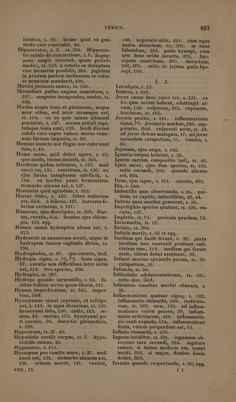 inimica, 1. 59. hieme qnid et quo: modo esse conveniat, 40. Hippocrates, i. 3. 11. 384. Hippocra. tis opinio de concoctione, 1. 7. Xsigovg- yimny magis excoluit, quam priores medici, 11. 219. a suturis se deceptum esse memoriae prodidit, 584. jugnlum in priorem partem inclinatum se vidis- se memorize mandavit, 402. Hircini jocinoris sanies, 11. 166. Hirundinis pullus angine remedium, 1. 257. sanguine inungendus, oculus, 11. 166. Hoedus neque lenis et glutinosus, neque acer cibus, sed inter utrumque est, II. 104. ex eo que minus alimenti praestent, 1. 127. eorum petioli capi- tulaque lenia sunt, 1353. heedi discissi calida caro super vulnus morsu vene- nato factum imposita, 11. 89. Homine insueto nec frigus nec calor sunt tuta, 1. 49. Homo sanus, quid debet agere, 1. 25. quo modo, rectus insistit, 11. 366. Hordeum quibus infirmius, 1. 125. mali succi est, 132. contritum, 11.130. ex ejus farina cataplasma calefacit, 1. 144. ex hordeo panis fermentatus stomacho alienus est, 1. 137. Horrentia quid agendum, r. 185. Horror febre, 1. 185. febre tutissima est, ibid. a biliosis, 187. horrores fe- brium certarum, 1. 187. | Humerus, ejus descriptio, 11. 368. frac- tus, curatio, 414.. luxatus ejus chirur- gia, 433, sqq. Humor omnis hydropicis aliena est, 1. 213. Hydrocele in anasarcam scroti, atque in hydropem tunice vaginalis divisa, 11. 298. Hydrophobia, 11. 87. ejus curatio, ibid. Hydropis signa, 1. 75, 79. bona signa, 87. -curatio non difficillima inter initia est, 212. tres species, 200. Hydropici, 11. 287. Hydrops quando incurabilis, 1. 93. fa- cilius tollitur servis quam liberis, 211. Hymen imperforatum, rr 345. imper- vius, ibid. Hyoscyamus simul reprimit, et refrige- rat, 1. 143. in aqua decoctum, rr. 199. hyoscyami folia, 150. radix, 183. se- men, 49. succus, 173. hyoscyami po- ti curatio, 94. decoctio phreneticis, 1. 199. Hypericum, 11. 37. 45. cistidis succus, 45. Hyposarca, 1. 211. Hyssopum pro vomitu mane, 1. 37. mali succi est, 152. stomacho alienum est, 136. urinam movet, 141. excitat, VOL. II. 48t 142. hepaticis utile, 281. cum aqua mulsa decoctum, 25, 301. in tussi bibendum, 263. potio hyssopi, cum quo ficus arida incocta, 278. hys- sopum contritum, 300. decoctum, 249,276. utilis in jejuno potio hys- sopi, 260. Bad. Iatralipta, 1. 25. Icterus, 1. 229. : Jecur omne boni succi est, 1.131. ex his que sévum habent, adstringit al- vum, 140. vulpinum, 261. caprinum, hircinum, 11. 166. Jecoris positio, 1. 241. — inflammationis signa,79. Jocinoris morbus, 280. sup- puratio, ibid. vulnerati note, 11. 58. ad jecur dolens malagma, 17. ad jecur sanandum catapotium, 51. vomica, I. 85. Jejunum, ejus origo, 1. 242. Ignavia corpus hebetat, 1. 25. Ignem sacrum compositio (ad), 11. 42. Ignis sacer, ejus duz species, 11. 103. ratio curandi, 104. quando alienus est, 224, Tleus, ejus signa, 1. 291. llia, x. 244. Imbecillis que observanda, 1. 26,. par- tium, ut capitis, imbecillitas, 42, 44. Imbres quos morbos generent, 1. 56. Impetiginis species quatuor, 11. 126. cu- ratio, 127. Impletio, 11, 75. pericula quedam, 76. Incarnantia, 11. 12. Incisio, 11. 304. Indicia mortis, 1. 68 et sqq. Inediam qui facile ferant, 1. 39. juxta inediam non convenit protinus sati- etatem esse, 119. inediam qui ferant male, cibum debet assumere, 39. Infanti mortuo ejiciendo pessus, 11. 39. catapotium, 52. ! Infausta, 11. 56. Infibulatio adolescentulorum, 11. 321. ratio ejus, ibid. Infirmitas omnibus morbis obnoxia, r. 38. Inflammationis quatuor signa, r.. 182. inflammatio stomachi, 269. testiculo- rum, II. 209. uve, 195. ad inflam- mationes vulva pessus, 39. inflam- matio articulorum, 410. inflammatio- nis oculi sequela, 154. inflammatione finita, vulnus purgandum est, 75. Inflatio stomachi, 1. 269. scessus raro secandi, 224. inguinis ramex, si tumor modicus est, semel incidi, 318. si major, duabus lineis debet, ibid. Insania quando exspectanda, 1. 80, sqq. II curatio, 292.