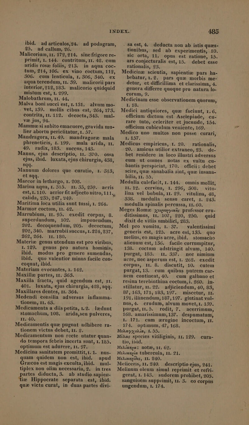 ibid. ad articulos,24. 25. ad callum, 26. Malicorium, 11. 172,214. sine frigore re- primit, 1. 144. contritum, 1. 42. cum aridis rosz foliis, 213. in aqua coc- tum, 214, 106. ex vino coctum, 112, 306. cum lenticula, 1. 306, 340. ex aqua terendum, rr. 359. malicorii pars interior,212,183. malicorio quidquid mistum est, 1. 299. Malobathrum, 11. 44. Malva boni succi est, 1.131. alvum mo- vet, 159. mollis cibus est, 264, 173. contrita, 11.112. decocta,343. mal- væ jus, 94. Mamme si subito emacuere, gravida mu- lier abortu periclitatur, 1. 57. Mandragora, 11.49. mandragorz mala phreneticis, 1.199. mala arida, rr. 49. radix, 183. succus, 143. Manus, ejus descriptio, 11. 370. ossa ejus, ibid. luxata, ejus chirurgia, 438, sqq. Manuum dolores que curatio, 1. 313, et sqq. Marcor in lethargo, 1. 208. Marina aqua, 1. 315. 11. 35, 259. acris est, 1.110. acrior fit adjecto nitro, 111., calida, 235, 247, 249. Maritima loca utilia sunt tussi, 1. 264. Marmor coctum, 11. 42, Marrubium, 11. 95. exedit corpus, 8. superdandum, 102. imponendum, 202. decoquendum, 205. decoctum, 202,340. marrubiisuccus, 1. 224,237, 262, 264. 11. 180. Materiz genus utendum est pro viribus, 1.129. genus pro natura hominis, ibid. modus pro genere sumendus, ibid. quo valentior minus facile con- coquat, ibid. Materiam evocantes, 1. 142, Maxillz partes, 11. 363. Maxilla tracta, quid agendum est, rr. 401. luxata, ejus chirurgia, 428, sqq. Maxillares dentes, 11. 364. Medendi consilia adversus tionem, II, 63. Medicamenta a diis petita, 1.2. ladunt stomachum, 108. arida,seu pulveres, II. 40. Medicamentis que pugnat adhibere ra- tionem victus debet, 11. 2. Medicamentum non recte utatur quan- do tempora febris incerta sunt, 1.185. optimum est adurere, 11. 97. Medicina sanitatem promittit,1.1. nus- quam quidem non est, ibid. apud Grecos est magis exculta,ibid. mul- tiplex non olim necessaria, 2. in tres partes diducta, 3. ab studio sapien- ‘tie Hippocrate separata est, ibid. ad podagram, inflamma- 485 . $a est, 4. deducta non ab istis quzs- tionibus, sed ab experimentis, 10. sic orta, 11. opus est ratione, 15. ars conjecturalis est, 15. debet esse rationalis, ?3. Medicine scientia, sapienti; pars ha- bebatur,1.2. pars quz morbis me- detur, et difficillima et clarissima, 4. - genera differre quoque pro natura lo- corum, 9. Medicinam esse observationem quorum, I. 18. Medici antiquiores, que faciunt, 1. 6. officium dictum est Asclepiade, cu- rare tuto, celeriter et jucunde, 154. officium cubiculum veniente, 169. Medico uno multos non posse curari, I, 157. Medicus empiricus, 1. 20. rationalis, 20.. amicus utilior extraneo, 23. de- bet residere in loco illustri adversus eum ut omnes notas ex vultu cu- bantis perspiciat, 170. officii; debet scire, quz sanabalia sint, que insana- bilia, 11. 55. Medulla calefacit, 1. 144. omnis mollit, II. 12. cervina, I. 296, 308. vitu- lina vel bubula, 11. 29. vitulina, 48, 338. medulla sensu caret, 1. 243. medulla spinalis percussa, I1. 60. Meges Rome yesgoueyixns professor eru- ditissimus, 1r. 107, 220, 250. quid dixit de vitiis umbilici, 283. Mel pro vomitu, r. 37. — valentissimi generis est, 125. acre est, 133. quo melius, eo magis acre, ibid. stomacho alienum est, 156. facile corrumpitur, 138. coctum adstringit alvum, 140. purgat, 183. ir. 337. nec nimium acre, nec asperum est, I. 262. exedit corpus, II. 8. discutit, 10. cutem purgat, 13. cum quibus putrem car- nem contineat, 40. cum galbano et resina terebinthina coctum,i. 260. in- stillatur, 11. 22. adjiciendum, 40, 83, 87, 163, 171,183, 197. miscetur, II. 191.illinendum, 187,197. glutinat vul- nus,4.. crudum, alvum movet, 1. 139. purgat,Ir.5. rodit, 7. acerrimum, 168. amarissimum; 137. despumatum, I. 171. cum erugine incoctum, 1r. 174. optimum, 47, 168. MA oMÁm, Y. 55. MíAes species vitiliginis, Ir, 129. tio, ibid. MeAixnea: note, 11. 62. MeAsengia tubercula, 11. 21. MeAsxneides, YI. 240. Meliceris, 11. 240. descriptio ejus, 241. Melinum oleum simul reprimit et refri- gerat, I. 143. sudorem prohibet, 205. sanguinem supprimit, IX. 3. eo corpus cura-