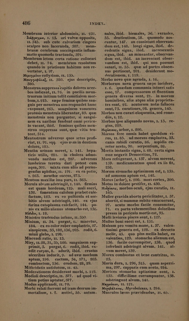 . Uápexypaæ, I. 18. ori vulve opposita, 11.345. sub cute calvariam cingens scalpro non. laceranda, 387. mem- brane cerebrum succingentis inflam- -matio quomodo tractanda, 391. Membrum ictum certa ratione collocari debet, 11. 74. membrum resolutum quando in pristinum habitum non re- vertatur, I. 97. Migryptvoy collyrium, tt. 135. MawyyoQUAnZ, 11. 380. ejus descriptio, 380. Menstrua suppressa capitis dolores acer- bos indicant, 11.76. in puellis mens- truorum initium tollit comitialem mor- bum,1.225. sepe femine quibus san- guis per menstrua non respondet liunc exspuunt, 265. sanguinem vomentes profusis menstruis liberantur, 89. quz menstruis non purgantur, si sangui- nem ex naribus fundunt omni pericu- lo vacant, ibid. feminas quibus men- strua suppressa sunt, que vitia ten- tent, 514. Mentastrum adversus quos ictus profi- ciat, 11. 91. sqq. ejus usus in dentium dolore, 185. Mentha urinam movet, 1. 141. hepa- ticis utilis, 281. in cholera admo- venda naribus. est, 287. adversus ' lumbricos teretes dari potest cum aqua,301. mixta cum aliis ad perun- gendas aphthas, 11. 191. ex ea potio, T. 263. menthe succus, 273. Mentum maxille ima pars, If. 363. Merula alvum adstringit,r. 140. firmius est quam hordeum, 125. mali succi, 132. fomentum calidum prebet cale- factum, 123. ex eo pulticula et sor- bitio alvum adstringit, 140. ex ejus farina cataplasma calefacit, 144. pa- nis ex milio alienus stomacho est, 136. Mífo3oy, 1.18. Ministro tradendus infans, 11. 350. Minium, 11. 34. purgat, 6. miscetur, 184. ^ ex eo color rüber emplastris, 27. sinopicum, 33, 182, 156,205. rodit, 6. minii gleba, 1. 298. Miscendi ratio, 11. 13. Misy, 11.28, 31, 35,160. sanguinem sup- primit, 3. purgat,6. rodit, ibid. ex- edit corpus, 8. adurit, ibid. crustas ulceribus inducit, 9. ad uvæ morbum aptum, 196. coctum, 34, 171, 203. combustum, 156. crudum, 28, 29. Mithridatis antidotum, 1r. 45. Moderationem desiderant morbi, 1. 119. Modioli descriptio, 11. 377. ad quod vi- tium potius aptatur, 377. Modus applicandi, 11. 70. Morbi relati fuerunt ad iram deorum im- mortalium, 1.2. «estivi, 55. autum- 55. dentientium, 58. quomodo nos- cantur, 147. an consistant observan- dum est, 148. longi signa, ibid. de- cedentis signa, ibid. ^ increscentis signa, ibid. an minuantur, observan- dum est, ibid. an increscant obser- vandum est, ibid. : qui non possunt sanari, 11.55. que ad partes obscce- nas pertinent, 201. | desiderant mo- derationem, 1. 119. -. . Morbo novo que agenda, 1. 16. Morborum nova genera sepe incidere, I. 6. quzedam communia intueri satis esse, 17. compressorum et fluentium genera diversa sunt, 21. in usorum hominibus, alize atque alize proprieta- tes sunt, 22. acutorum note fallaces sunt, 73. curationes, 98. genera, 145. Morbos non curari eloquentia, sed reme- diis, 1. 12. Morbus ipse aliquando novus, I, 15. re- gius, 229. Mopósuxos , arbor, 1. 200. Morsus fere omnis habet quoddam vi- rus, 11.85. . ad morsus emplastra, 33. canis rabidi curatio, 86., aspidis cu- retur aceto, 90. serpentium, 88. esse negavit Democritus, 72. Mora refrigerant, 1. 137. alvum movent, /.139. medicamentum quod ex iis fit, 258. Morum stomacho aptissimum est, I. 135. ad somnum aptum est, 142. Morus (arbor), 1. 200. mori cortex, 300. Motus in dolore pestifer, 11. 430. Mvdgiaois, morbus oculi, ejus curatio, II. 165. Mulier gravida abortu periclitatur, 1. 57. abortit, si mamme subito emacuerunt, 97. acuto morbo facile consumitur, 71. ex partu vehementibus doloribus ' pressa in periculo mortis est, 95. Mulli leviores pisces sunt, I. 127. Mullus boni succi est, 1. 151. Mulsum pro vomitu mane, I. 37. valen- tissimi generis est, 128. ex decocto » melle, 45. quo plus mellis habet, eo valentius, 129. stomacho alienum est, 136. facile corrumpitur, 158. quod inferbuit adstringit alvum, 141. al- vum movet, 139. Murex combustus et bene contritus, 1I. 23. Muria dura, 1. 296, 315.. quam asperri- - ma, 297. capparis cum aceto, 284. Murices stomacho aptissime sunt, 1. 135. difficillime corrumpuntur, 138. adstringunt alvum, 141. Msepáxiv, 11. 121. MupoBdaaves, Myrobalanus, 1. 284. Musculus lesus precidendus, 11, 65.