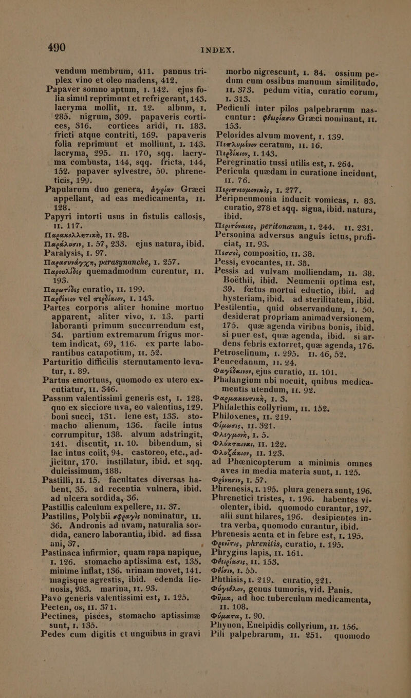 vendum membrum, 411. pannus tri- plex vino et oleo madens, 412. — Papaver somno aptum, 1. 142. ejus fo- lia simul reprimunt et refrigerant, 143. laeryma mollit, rr. 12. album, 1. 285. nigrum, 309. papaveris corti- ces, 316. cortices aridi, rr. 183. fricti atque contriti, 169. papaveris folia reprimunt et molliunt, 1. 143. lacryma, 295. 11. 170, exp lacry- ma combusta, 144, sqq. fricta, 144, 152. papaver sylvestre, 50. phrene- ticis, 199. Papularum duo genera, éygiav Greci appellant, ad eas medicamenta, 11. 128. Papyri intorti usus in fistulis callosis, II. 117. [InpzxoAAnTix2, II. 28. Tlagéavow, Y. 57, 233. Paralysis, 1. 97. Tlapacvveyyn, parasynanche, 1. 257. IlapovAiàsg quemadmodum curentur, II. 193. Tagwrides curatio, II. 199. Tlagdévioy vel mepdinioy, 1.143. Partes corporis aliter homine mortuo apparent, aliter vivo, r. 13. parti laboranti primum succurrendum est, 34. partium extremarum frigus mor- tem indicat, 69, 116. ex parte labo- rantibus catapotium, 1r. 52. Parturitio difficilis sternutamento leva- tur, 1. 89. Partus emortuus, quomodo ex utero ex- cutiatur, 11. 346. : Passum valentissimi generis est, I. 128. quo ex sicciore uva, eo valentius, 129. boni succi, 131. lene est, 133. sto- macho alienum, 136.. facile intus corrumpitur, 138. alvum adstringit, 141. discutit, 11.10. bibendum, si lac intus coiit, 94. castoreo, etc., ad- jicitur, 170. instillatur, ibid. et sqq. dulcissimum, 188. Pastilli, x1. 15. facultates diversas ha- bent, 35. ad recentia vulnera, ibid. ad ulcera sordida, 56. Pastillis calculum expellere, r1. 37. Pastillus, Polybii egg yl; nominatur, 11. 36. Andronis ad uvam, naturalia sor- dida, cancro laborantia, ibid. ad fissa ani, 37, : i Pastinaca infirmior, quam rapa napique, I. 126. stomacho aptissima est, 135. minime inflat, 136. urinam movet, 141. magisque agrestis, ibid. edenda lie- nosis, 983. marina, Il. 93. ug Pavo generis valentissimi est, I. 125. Pecten, os, 11. 371. ih Pectines, pisces, stomacho aptissime sunt, I. 135. Up d Pedes cum digitis ct unguibus in gravi ejus natura, ibid. morbo nigrescunt, 1. 84. ossium pe- dum cum ossibus manuum similitudo, H.373. pedum vitia, curatio eorum, I. 313. Pediculi inter pilos palpebrarum nas- cuntur: @ésieieew Greci nominant, rt. 153. Pelorides alvum movent, 1. 139. IIeeAop&amp;vor ceratum, 11. 16. Thegdixsoy, 1. 143. Peregrinatio tussi utilis est, 1. 264. Pericula quzdam in curatione incidunt, IJI. 76. TIsesarveupeovinds, 1. 277. Peripneumonia inducit vomicas, 1. 83. curatio, 278 et sqq. signa, ibid. natura, ibid. Tlegsrovecsos, peritoneum, 1.244. TI. 231. Personina adversus anguis ictus, profi- ciat, 1r. 93. II:zeoi, compositio, 11. 38. Pessi, evocantes, 11. 38. Pessis ad vulvam molliendam, 11. 38. Boethii, ibid. Neumenii optima est, 39. foetus mortui eductio, ibid. ad hysteriam, ibid. ad sterilitatem, ibid. Pestilentia, quid observandum, r. 50. desiderat propriam animadversionem, 175. quz agenda viribus bonis, ibid. si puer est, que agenda, ibid. si ar- dens febris extorret, que agenda, 176. Petroselinum, r. 295. 11. 46, 52. Peucedanum, 11. 24. Daytdasvov, ejus curatio, II. 101. Phalangium ubi nocuit, quibus medica- mentis utendum, II. 92. Dacuaxsurinn, I. 3. Philalethis collyrium, 11. 152. Philoxenes, 11. 219. Duis, 11. 321. DAsyuown, Y. 5. PAvxraives, II. 122. DaAvCdxiov, 11. 123. ad Pheenicopterum a minimis omnes aves in media materia sunt, 1. 125. Doeivnow, I. 57. Phrenesis, 1.195. plura genera sunt, 196. Phrenetici tristes, 1. 196. habentes vi- olenter, ibid. quomodo curantur, 197. alii sunt hilares, 196. desipientes in- tra verba, quomodo curantur, ibid. Phrenesis acuta et in febre est, 1. 195. Qoiyiris, phrenitis, curatio, 1. 195, Phrygius lapis, 11. 161. Débsiginois, II. 153. Déicw, I. 55. Phthisis, 1. 219. curatio, 221. Qyil^oy, genus tumoris, vid. Panis. rua, ad hoc tuberculum medicamenta, II. 108. @ipera, 1. 90. Phyuon, Eueipidis collyrium, 11. 156. Pili palpebrarum, 1r. 251. quomodo