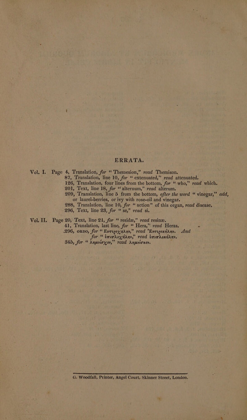 ERRATA. Vol. I. Page 4, Translation, for * Themesion,” read Themison. 87, Translation, line 10, for ** extenuated,” read attenuated. 126, Translation, four D. from the bottom, for ** who, read which. 201, Text, line 18, for ** alternum, read alterum. 209, ranslation! line 5 from the bottom, after the word “ vinegar,” add, or laurel-berries, or ivy with rose-oil and vinegar. 288, Translation, line 10, for “ action” of this organ, read disease. 296, Text, line 23, for “ se,” read si. Vol II. Page 20, Text, line 21, for “ reside,” read resinze. 41, ‘Translation, last line, for “ Hera,” read Heras. = 296, ORDO, for “ Euregoxndny,” read Evregoxiany. And or * emimnrox anny,” read igi Aon ny. 345, for * Anuvicgov,” read Aujovia sov. 4 = :  P G. Woodfall, Printer, Angel Court, Skinner Street, London.