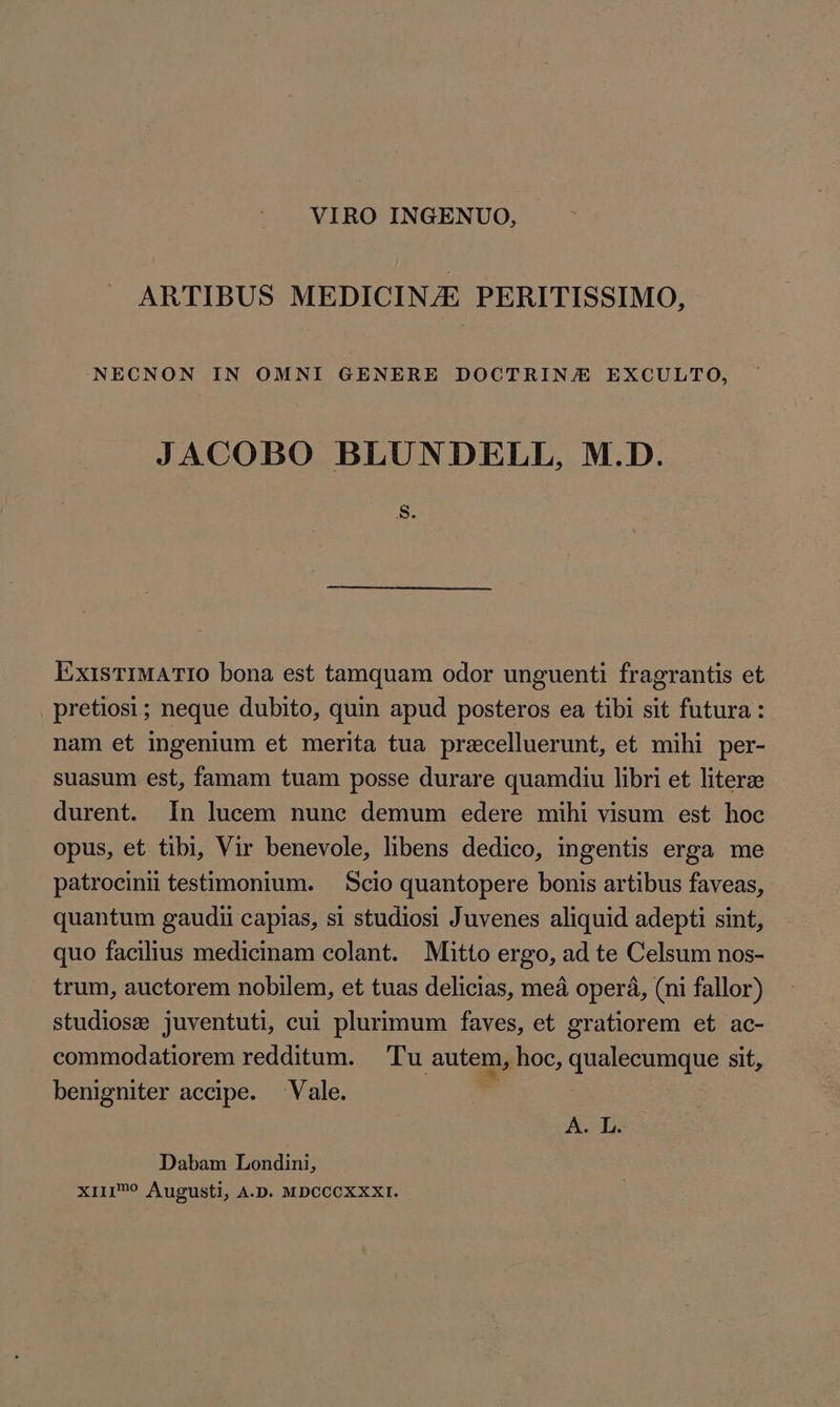 VIRO INGENUO, ARTIBUS MEDICINJE PERITISSIMO, NECNON IN OMNI GENERE DOCTRIN/E EXCULTO, JACOBO BLUNDELL, M.D. S: ExisTIMATIO bona est tamquam odor unguenti fragrantis et . pretiosi ; neque dubito, quin apud posteros ea tibi sit futura: nam et ingenium et merita tua precelluerunt, et mihi per- suasum est, famam tuam posse durare quamdiu libri et literze durent. In lucem nunc demum edere mihi visum est hoc opus, et tibi, Vir benevole, libens dedico, ingentis erga me patrocinii testimonium. Scio quantopere bonis artibus faveas, quantum gaudii capias, si studiosi Juvenes aliquid adepti sint, quo facilius medicinam colant. Mitto ergo, ad te Celsum nos- trum, auctorem nobilem, et tuas delicias, mea opera, (ni fallor) studiose juventuti, cui plurimum faves, et gratiorem et ac- commodatiorem redditum. Tu autem, hoc, quale sit, benigniter accipe. Vale. A-L Dabam Londini, XIII? Augusti, A.D. MDCCCXXXI.