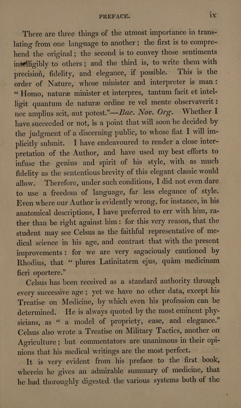 There are three things of the utmost importance in trans- lating from one language to another; the first is to compre- hend the original; the second is to convey those sentiments inselligibly to others ; and the third is, to write them with precision, fidelity, and elegance, if possible. This is the order of Nature, whose minister and interpreter is man: « Homo, nature minister et interpres, tantum facit et intel- ligit quantum de nature ordine re vel mente observaverit : nec amplius scit, aut potest.— Bac. Nov. Org. Whether I have sueceeded or not, is a point that will soon be decided by the judgment of a discerning publie, to whose fiat I will im- plicitly submit. I have endeavoured to render a close inter- pretation of the Author, and have used my best efforts to infuse the genius and spirit of his style, with as much fidelity as the sententious brevity of this elegant classic would allow. Therefore, under such conditions, I did not even dare to use a freedom of language, far less elegance of style. Even where our Author is evidently wrong, for instance, in his anatomical descriptions, I have preferred to err with him, ra- ther than be right against him : for this very reason, that the student may see Celsus as the faithful representative of me- dical science in his age, and contrast that with the present improvements: for we are very sagaciously cautioned by Rhodius, that.“ plures Latinitatem ejus, quàm medicinam fieri oportere. | fad | j Celsus has been received as a standard authority through every successive age ; yet we have no other data, except his Treatise on Medicine, by which even his profession can be determined. He is always quoted by the most eminent phy- sicians, as “ a model of propriety, ease, and elegance. Celsus also wrote a Treatise on Military Tactics, another on | Agriculture; but commentators are unanimous in their opi- nions that his medical writings are the most perfect. _ It is very evident from . his preface to the first book, wherein he gives an admirable summary of medicine, that he had thoroughly digested the various systems both of the