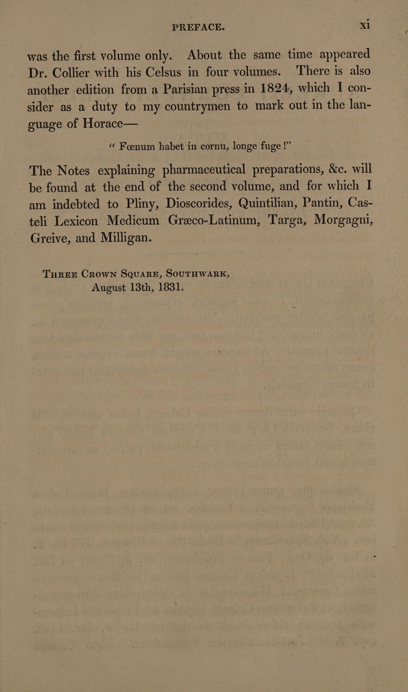 was the first volume only. About the same time appeared Dr. Collier with his Celsus in four volumes. ‘There is also another edition from a Parisian press in 1824, which I con- sider as a duty to my countrymen to mark out in the lan- guage of Horace— (22 * Foenum habet in cornu, longe fuge ! The Notes explaining pharmaceutical preparations, &amp;c. will be found at the end of the second volume, and for which I am indebted to Pliny, Dioscorides, Quintilian, Pantin, Cas- teli Lexicon Medicum Greco-Latinum, Targa, Morgagni, Greive, and Milligan. THREE CROWN SQUARE, SOUTHWARK, August 13th, 1831.