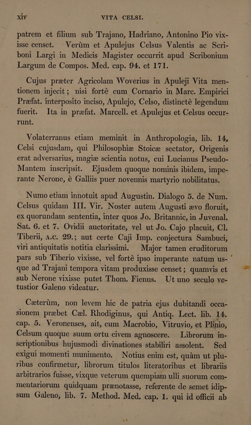 patrem et filium sub Trajano, Hadriano, Antonino Pio vix- isse censet. Verùm et Apulejus Celsus Valentis ac Scri- boni Largi in Medicis Magister occurrit apud Scribonium Largum de Compos. Med. cap. 94. et 171. Cujus preter Agricolam Woverius in Apuleji Vita men- tionem injecit; nisi forté cum Cornario in Marc. Empirici Prefat. interposito inciso, Apulejo, Celso, distincté legendum fuerit. Ita in praefat. Marcell. et Apulejus et Celsus occur- runt. Volaterranus etiam meminit in Anthropologia, lib. 14, Celsi cujusdam, qui Philosophie Stoice sectator, Origenis erat adversarius, magie scientia notus, cui Lucianus Pseudo- Mantem inscripsit. Ejusdem quoque nominis ibidem, impe- rante Nerone, é Galliis puer novennis martyrio nobilitatus. Numo etiam innotuit apud Augustin. Dialogo 5. de Num. Celsus quidam III. Vir. Noster autem Augusti evo floruit, ex quorundam sententia, inter quos Jo. Britannic, in Juvenal. Sat. 6. et 7. Ovidii auctoritate, vel ut Jo. Cajo placuit, CI. Tiberii, a.c. 29.; aut certe Caji Imp. conjectura Sambuci, viri antiquitatis notitia clarissimi. Major tamen eruditorum pars sub Tiberio vixisse, vel forté ipso imperante natum us- ' que ad Trajani tempora vitam produxisse censet; quamvis et sub Nerone vixisse putet Thom. Fienus. Ut uno seculo ve- tustior Galeno videatur. Cæterùm, non levem hic de patria ejus dubitandi occa- sionem prebet Cel. Rhodiginus, qui Antiq. Lect. lib. 14. cap. 5. Veronenses, ait, cum Macrobio, Vitruvio, et Plinio, Celsum quoque suum ortu civem agnoscere. Librorum in- scriptionibus hujusmodi divinationes stabiliri assolent. Sed exigui momenti munimento. Notius enim est, quàm ut plu- ribus confirmetur, librorum titulos literatoribus et librariis arbitrarios fuisse, vixque veterum quempiam ulli suorum com- mentariorum quidquam prenotasse, referente de semet idip- sum Galeno, lib. 7. Method. Med. cap. 1. qui id officii ab