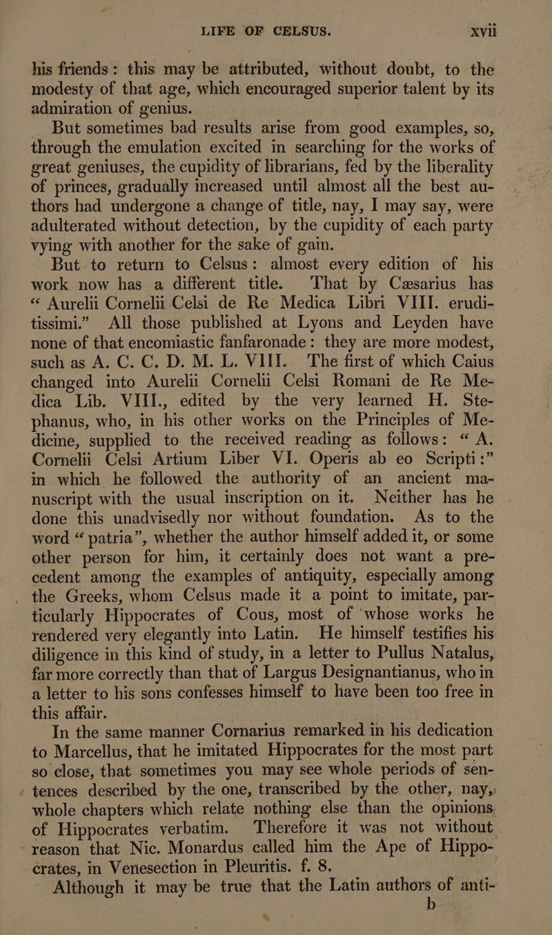 A. his friends: this may be attributed, without doubt, to the modesty of that age, which encouraged superior talent by its admiration of genius. | | But sometimes bad results arise from good examples, so, great geniuses, the cupidity of librarians, fed by the liberality of princes, gradually increased until almost all the best au- thors had undergone a change of title, nay, I may say, were adulterated without detection, by the cupidity of each party vying with another for the sake of gain. But to return to Celsus: almost every edition of his work now has a different title. That by Cezsarius has * Aurelii Cornelii Celsi de Re Medica Libri VIII. erudi- tissimi. ^ All those published at Lyons and Leyden have none of that encomiastic fanfaronade: they are more modest, such as A. C. C. D. M. L. VIII. The first of which Caius changed into Aureli Cornelii Celsi Romani de Re Me- dica Lib. VIII., edited by the very learned H. Ste- phanus, who, in his other works on the Principles of Me- dicine, supplied to the received reading as follows: * A. Corneli Celsi Artium Liber VI. Operis ab eo Scripti:” in which he followed the authority of an ancient ma- nuscript with the usual inscription on it. Neither has he done this unadvisedly nor without foundation. As to the word * patria, whether the author himself added it, or some other person for him, it certainly does not want a pre- cedent among the examples of antiquity, especially among the Greeks, whom Celsus made it a point to imitate, par- ticularly Hippocrates of Cous, most of whose works he rendered very elegantly into Latin. He himself testifies his. diligence in this kind of study, in a letter to Pullus Natalus, far more correctly than that of Largus Designantianus, who in a letter to his sons confesses himself to have been too free in this affair. | | | In the same manner Cornarius remarked in his dedication to Marcellus, that he imitated Hippocrates for the most part so close, that sometimes you may see whole periods of sen- tences described by the one, transcribed by the other, nay, whole chapters which relate nothing else than the opinions. of Hippocrates verbatim. Therefore it was not without reason that Nic. Monardus called him the Ape of Hippo- crates, in Venesection in Pleuritis. f. 8. Although it may be true that the Latin pus of anti- % 