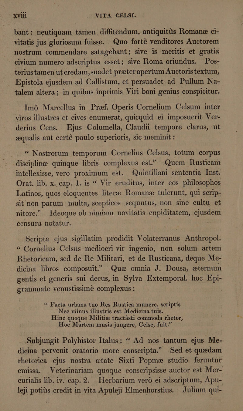 bant: neutiquam tamen diffitendum, antiquitüs Romane ci- vitatis jus gloriosum fuisse. Quo forté venditores Auctorem nostrum commendare satagebant; sive is meritis et gratia civium numero adscriptus esset; sive Roma oriundus. Pos- teriustamen ut credam,suadet preter apertum Auctoris textum, Epistola ejusdem ad Callistum, et persuadet ad Pullum Na- talem altera; in quibus inprimis Viri boni genius conspicitur. Imó Marcellus in Pref. Operis Cornelium Celsum inter viros illustres et cives enumerat, quicquid ei imposuerit Ver- derius Cens. Ejus Columella, Claudii tempore clarus, ut gequalis aut certé paulo superioris, sic meminit : * Nostrorum temporum Cornelius Celsus, totum corpus discipline quinque libris complexus est. Quem Rusticam intellexisse, vero proximum est. Quintiliani sententia Inst. Orat. lib. x. cap. 1. is ** Vir eruditus, inter eos philosophos Latinos, quos eloquentes litere Romane tulerunt, qui scrip- sit non parum multa, scepticos sequutus, non sine cultu et nitore. - Ideoque ob nimiam novitatis cupiditatem, ejusdem censura notatur. Scripta ejus sigillatim prodidit Volaterranus Anthropol. * Cornelius Celsus mediocri vir ingenio, non solum artem Rhetoricam, sed de Re Militari, et de Rusticana, deque Me- dicina libros composuit. Quae omnia J. Dousa, gternum gentis et generis sui decus, in Sylva Extemporal. hoe Epi- grammate venustissimé complexus : ** Facta urbana tuo Res Rustica munere, scriptis Nec minus illustris est Medicina tuis. Hinc quoque Militie tractásti commoda rhetor, Hoc Martem musis jungere, Celse, fuit. Subjungit Polyhistor Italus: * Ad nos tantum ejus Me- dicina pervenit oratorio more conscripta. Sed et quedam rhetorica ejus nostra state Sixti Popme studio feruntur emissa. Veterinariam quoque conscripsisse auctor est Mer- curialis lib. iv. cap. 2. Herbarium veró ei adscriptum, Apu- leji potiüs credit in vita Apuleji Elmenhorstus. Julium qui-