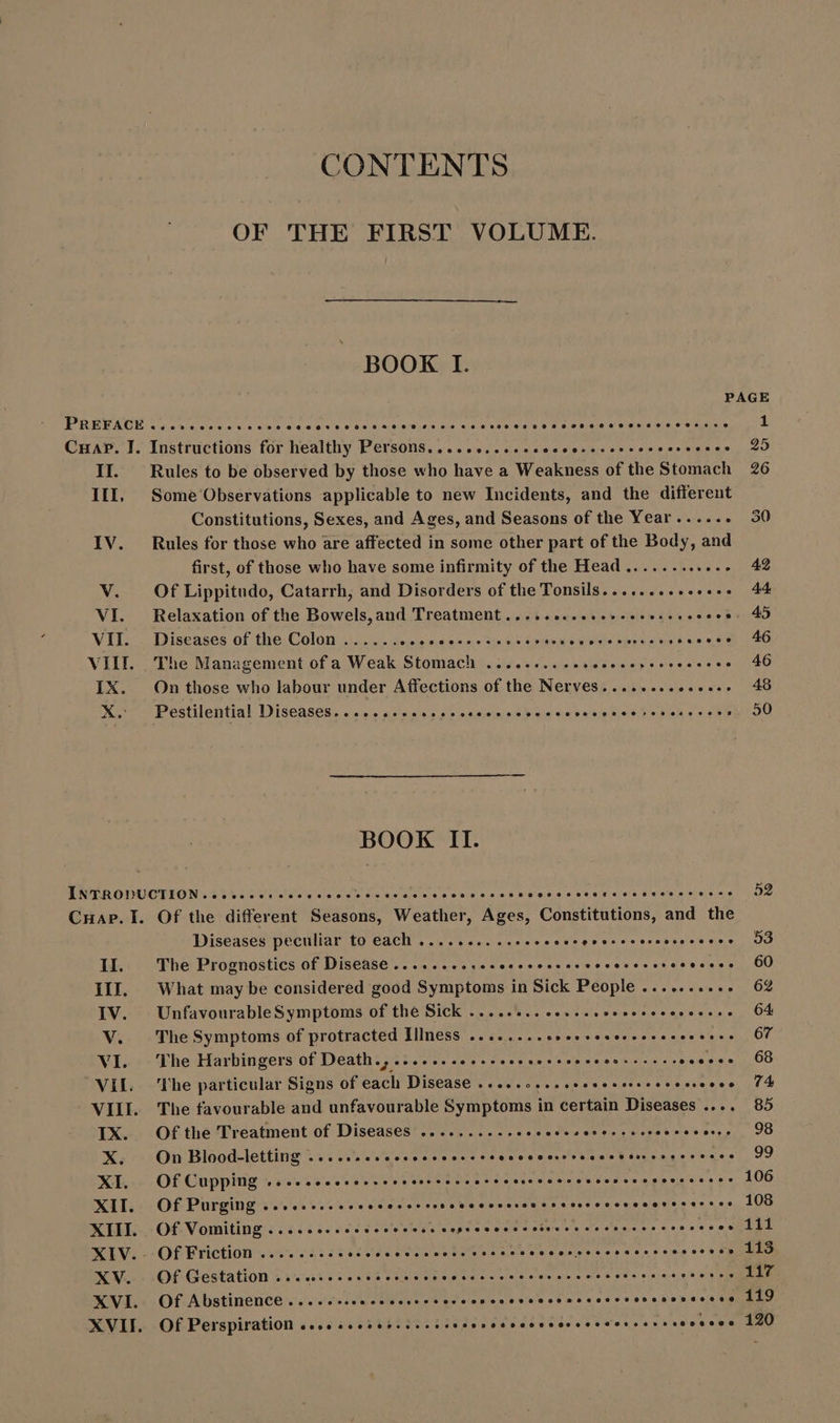 CONTENTS OF THE FIRST VOLUME. BOOK I. PAGE PREFACE ........ ee ee a aaa wee Ae 420 KE 30 ses FCN eR ery Rice re eee | Cuap. I. Instructions for healthy Persons........... eio yvy uA toc e c0 II. Rules to be observed by those who have a Weakness of the Stomach 26 III. Some Observations applicable to new Incidents, and the different Constitutions, Sexes, and Ages, and Seasons of the Year...... 50 IV. Rules for those who are affected in some other part of the Body, and first, of those who have some infirmity of the Head...........- 42 V. Of Lippitudo, Catarrh, and Disorders of the Tonsils........ 4... « 44 VI. Relaxation of the Bowels, and Treatment ........ eere cece 45 VII. Diseases of the Colon ...... APORTE abt e UR R eet QE KK cn OR a ER VII. The Management of a Weak Stomach .......... Ar e gne CERTI CIO IX. On those who labour under Affections of the Nerves.............. 48 X. Pestilentia! Diseases. ...... seen hehehe - 50 BOOK II. INTRODUCTION... ..e eere MUN Da sed whip e.g ee E ae P RETE denn CHAP. I. Of the different Seasons, Weather, Ages, Constitutions, and the Diseases peculiar to each ........ esos Kor! oo earls ea tet wee II. The Prognostics of Disease... cesses ehh 60 III. What may be considered good Symptoms in Sick People .......... 62 IV. UnfavourableSymptoms of the Sick ....... esee e 64 V. The Symptoms of protracted Illness ........ Ne e Hope SONIS Oe VI. The Harbingers of Death.,.....e see eer mme $a 3-2 1.08 VIL The particular Signs Of Gacti Diseases vow. UU e aU utes s Dame ea, cd d VIII. The favourable and unfavourable Symptoms in certain Diseases .... 85 IX. Ofthe Treatment of Diseases ..........- ddp ob corti o C ose cones, 9B X. On Blood-letting ....eeeeeeeeeee esee oso een nnn 99 XI. Of Cupping .....eeeeee ehh hene ener nns 106 XII. Of Purging ...ecssseeeeeeee ehe enne 108 XIII. Of Vomiting ....... cece cece eepsoecocsoóresoecoeeeseees 5.5 ELIT XIV. Of Friction ....... ss ied e Ra d EM eese. desea oo i CREER XV. Of Gestation .........- Ce Sooner ua cree Ce We ewe ale bird's «jas v vx RN XVI. Of Abstinence ....ccceccccssevcevccncccesccesccecvccscsesecese 119 XVII. Of Perspiration «eee seoòsb.i..isesoeccooososseoesoreessesonsoo 120