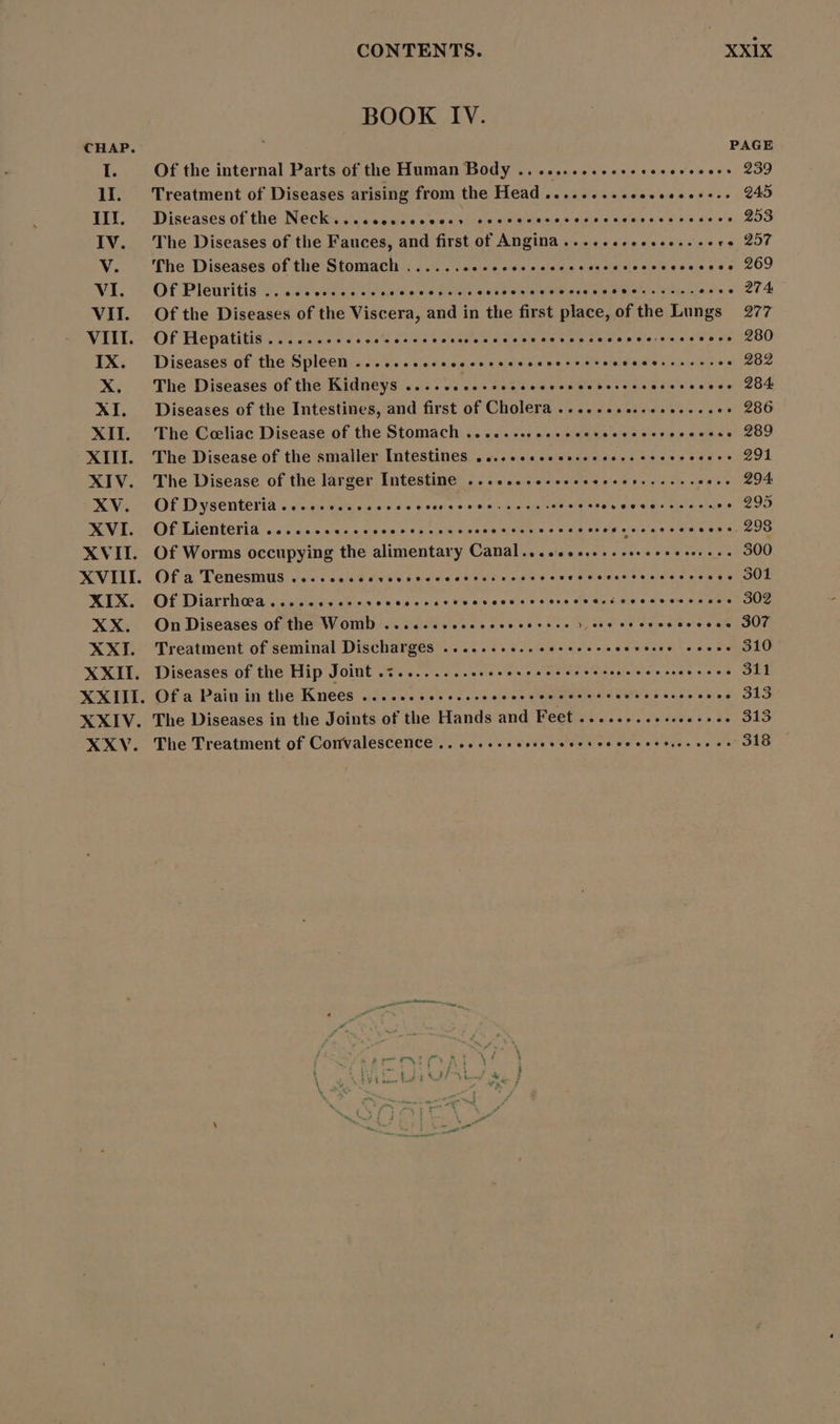 BOOK IV. CHAP. PAGE I. Of the internal Parts of the Human Body ........... eee 239 1I. Treatment of Diseases arising from the Head ................ s... 245 III. Diseases of the Neck...ccosceccces eese 253 IV. The Diseases of the Fauces, and first of Angina.....ssesssess sere 257 V. ‘he Diseases of the Stomach ...... eua esnsaeMe qAxsurdresisesesi qs 209 WI. OF Pleuritis.. eee eoe eese re oehpesseosooo eost eseoottoe ke as. e 274 VII. Of the Diseases of the Viscera, and in the first place, of the Lungs 277 VIII OfHepatitis.....eeeeeeeeee rhe hne. 200 IX. Diseases of the Spleen ....... eee eee ehh ont 41982 X. The Diseases of the Kidneys ........ esee hen 284 XI. Diseases of the Intestines, and first of Cholera ................... 286 XII. The Ceeliac Disease of the Stomach ........ 4. ee eere. 289 XIII. The Disease of the smaller Intestines ,... «eee eee 291 XIV. The Disease of the larger Intestine ......... rne 2... 294 XV. OfDysenteria... eee ce eee eee ethernet ESO. qs Dor ris prn e. 295 XVI. OfLienteria ..... eeeeeeeeeeeheeeeseotosoooooosoepeososoocecvs 203 XVII. Of Worms occupying the alimentary Canal...... «eee eere. 300 XVIII. Of a Tenesmus .....eeeessesseso teneo orte on o OWL XIX. OfDiarrhGa....ces eee sososocecososesccceceeocveccceccececccces SUS XX. OnDiseases of the Womb .......ceecececscsee 1 cos mono eoo. 307 XXI. Treatment of seminal Discharges ......+0..ceceeeecccvcsee cove 910 XXII. Diseases of the Hip Joint .:........ eee MORES dere EE Cs er, EET XXIII. Of a Pain in the Knees ....... s. LSet ees ewe cranks CE mE. OLS XXIV. The Diseases in the Joints of the Hands and Feet ........+.. PRESE x te XXV. The Treatment of Convalescence .. 2... es eeeee eher mer 318