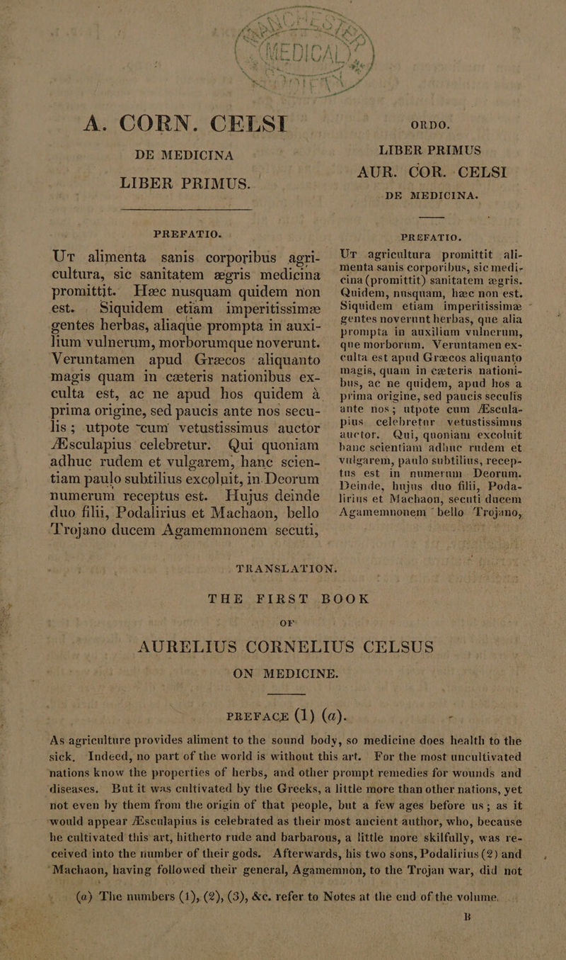 A. CORN. CELSI DE MEDICINA LIBER PRIMUS. PREFATIO. . cultura, sic sanitatem gris medicina promittit. Hec nusquam quidem non est. . Siquidem etiam imperitissimze gentes herbas, aliaque prompta in auxi- lium vulnerum, morborumque noverunt. Veruntamen apud Grecos | aliquanto magis quam in ceteris nationibus ex- prima origine, sed paucis ante nos secu- lis; utpote cum vetustissimus auctor JEsculapius: celebretur. Qui quoniam adhuc rudem et vulgarem, hanc scien- tiam paulo subtilius excoluit, in.Deorum numerum receptus est. Hujus deinde duo filii, Podalirius et Machaon, bello ORDO. LIBER PRIMUS AUR. COR. CELSI -DE MEDICINA. — PREFATIO. Ur agricultura promittit ali- menta sanis corporibus, sic medi- cina (promittit) sanitatem zegris. Quidem, nusquam, hzc non est. Siquidem etiam imperitissime - gentes noverunt herbas, que alia prompta in auxilium vulnerum, que morborum. Veruntamen ex- culta est apud Grecos aliquanto magis, quam in ceteris nationi- bus, ac ne quidem, apud hos a prima origine, sed paucis seculis ante nos; utpote cum Æscula- pius celebretur vetustissimus auctor. Qui, quoniam excoluit bane scientiam adhue rudem et vulgarem, paulo subtilius, recep- tus est in numerum Deorum. Deinde, hujus duo filii, Poda- lirius et Machaon, secuti ducem Agamemnonem ^ bello. Trojano, Or As agriculture provides aliment to the sound body, so medicine does health to the sick, Indeed, no part of the world is without this art. For the most uncultivated nations know the properties of herbs, and other prompt remedies for wounds and diseases. But it was cultivated by the Greeks, a little more than other nations, yet not even by them from the origin of that people, but a few ages before us; as it would appear /Esculapius is celebrated as their most ancient author, who, because he cultivated this art, hitherto rude and barbarous, a little more skilfully, was re- ceived into the number of their gods. Afterwards, his two sons, Podalirius (2) and ‘Machaon, having followed their general, Agamemnon, to the Trojan war, did not (a) The numbers (1), (2), (3), &amp;c. refer to Notes at the end of the volume, B