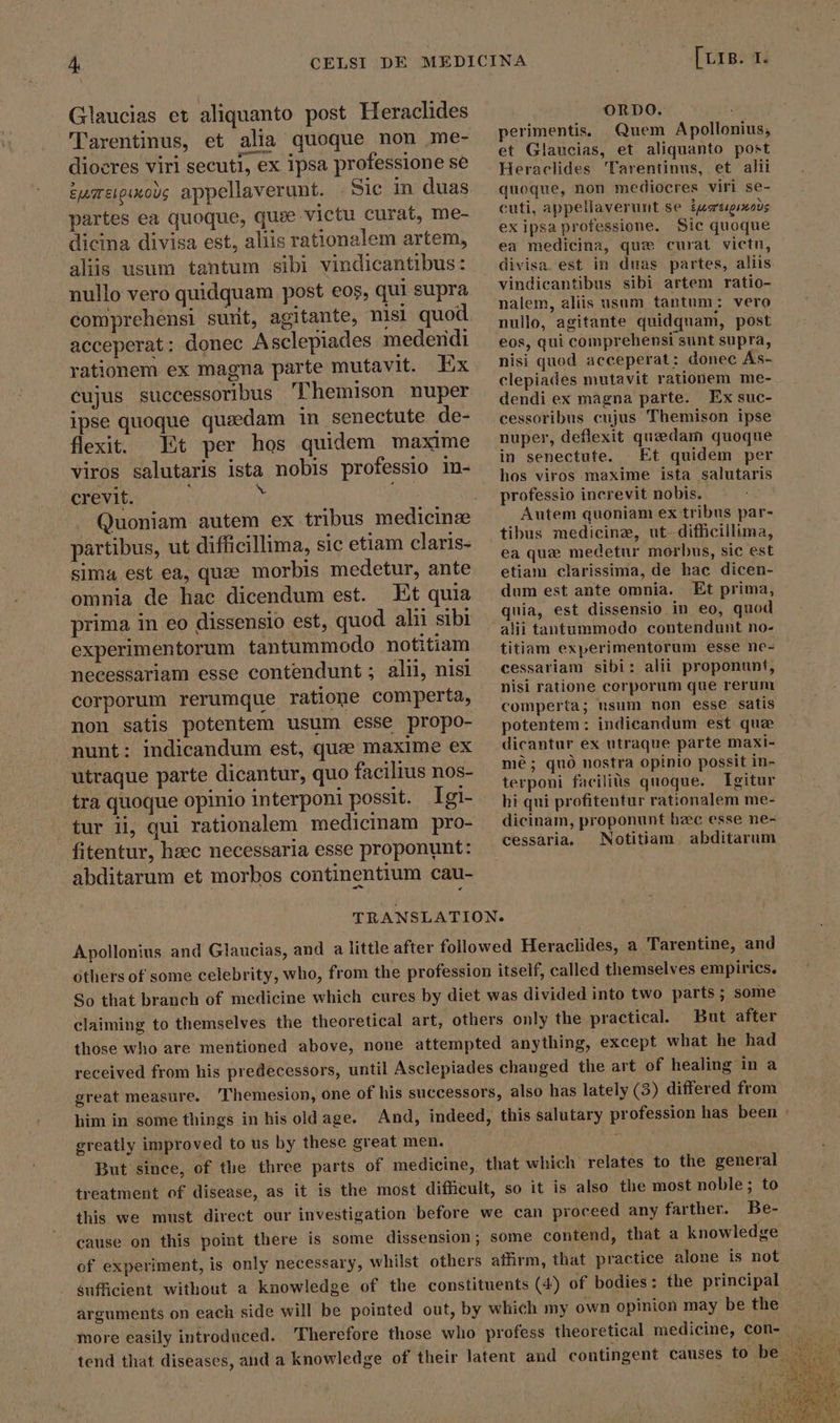 Glaucias et aliquanto post Heraclides Tarentinus, et alia quoque non me- diocres viri secuti, ex ipsa professione se eumeoinous appellaverunt. Sie in duas partes ea quoque, quie victu curat, me- dicina divisa est, aliis rationalem artem, alis usum tantum sibi vindicantibus: nullo vero quidquam post eos, qui supra comprehensi sunt, agitante, nisi quod acceperat; donec Asclepiades mederidi rationem ex magna parte mutavit. Ex cujus successoribus 'Phemison nuper ipse quoque quaedam in senectute de- flexit. Et per hos quidem maxime viros salutaris ista nobis professio in- crevit. | h partibus, ut difficillima, sic etiam claris- sima est ea, quæ morbis medetur, ante omnia de hac dicendum est. Et quia prima in eo dissensio est, quod alii sibi experimentorum tantummodo notitiam necessariam esse contendunt; alii, nisi corporum rerumque ratione comperta, non satis potentem usum esse propo- nunt: indicandum est, que maxime ex utraque parte dicantur, quo facilius nos- tra quoque opinio interponi possit. Igi- Borm ORDO. T perimentis, Quem Apollonius, et Glaucias, et aliquanto post Heraclides Tarentinus, et alii quoque, non mediocres viri se- cuti, appellaverunt se ipsrtgixo)s ex ipsa professione. Sic quoque ea medicina, que curat victu, divisa. est in duas partes, aliis vindicantibus sibi artem ratio- nalem, aliis usum tantum: vero nullo, agitante quidquam, post eos, qui comprehensi sunt supra, nisi quod acceperat: donec As- clepiades mutavit rationem me- dendi ex magna parte. Ex suc- cessoribus cujus Themison ipse nuper, deflexit quzedam quoque in senectute. Et quidem per hos viros maxime ista salutaris professio increvit nobis. Autem quoniam ex tribus par- tibus medicine, ut. difficillima, ea que medetur morbus, sic est etiam clarissima, de hac dicen- dum est ante omnia. Et prima, quia, est dissensio in eo, quod alii tantummodo contendunt no- titiam experimentorum esse ne- cessariam sibi: alii proponunt, nisi ratione corporum que rerum comperta; usum non esse satis potentem: indicandum est que dicantur ex utraque parte maxi- mè; quò nostra opinio possit in- terponi facilis quoque. Igitur hi qui profitentur rationalem me- tur ii, qui rationalem medicinam pro- —dicinam, proponunt hzec esse ne- fitentur, haec necessaria esse proponunt: cessaria. Notitiam abditarum abditarum et morbos continentium cau- TRANSLATION. Apollonius and Glaucias, and a little after followed Heraclides, a Tarentine, and others of some celebrity, who, from the profession itself, called themselves empirics. So that branch of medicine which cures by diet was divided into two parts; some claiming to themselves the theoretical art, others only the practical. But after those who are mentioned above, none attempted anything, except what he had received from his predecessors, until Asclepiades changed the art of healing in a great measure. ‘Themesion, one of his successors, also has lately (3) differed from him in some things in his old age. And, indeed, this salutary profession has been greatly improved to us by these great men. i But since, of the three parts of medicine, that which relates to the general treatment of disease, as it is the most difficult, so it is also the most noble; to this we must direct our investigation before we can proceed any farther. Be- cause on this point there is some dissension; some contend, that a knowledge of experiment, is only necessary, whilst others affirm, that practice alone is not sufficient without a knowledge of the constituents (4) of bodies: the principal arguments on each side will be pointed out, by which my own opinion may be the tend that diseases, and a knowledge of their latent and contingent causes to be