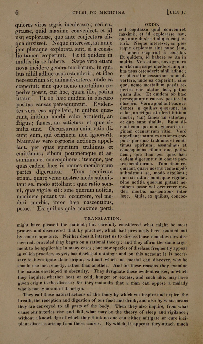 quiores viros zgris inculcasse ; sed co- gitasse, quid maxime conveniret, et id usu explorasse, quo ante conjectura ali- qua duxisset. Neque interesse, an nunc jam pleraque explorata sint, si a consi- lio tamen cceperunt. Et id quidem in multis ita se habere. Szepe vero etiam nova incidere genera morborum, in qui- bus nihil adhuc usus ostenderit ; et ideo necessarium sit animadyertere, unde ea cceperint; sine quo nemo mortalium re- perire possit, cur hoc, quam illo, potius utatur. Et ob hzc quidem in obscuro positas causas persequuntur. Eviden- tes vero eas appellant, in quibus qua- runt, initium morbi calor attulerit, an frigus; fames, an satietas; et que si- milia sunt. Occursurum enim vitio di- cunt eum, qui originem non ignorarit. Naturales vero corporis actiones appel- lant, per qüas spiritum trahimus et emittimus; cibum potionemque et as- sumimus et concoquimus : itemque, per quas eadem haec in omnes membrorum partes digeruntur. Tum requirunt etiam, quare venze nostrae modo submit- tant se, modo attollant ; quae ratio som- ni, quee vigilze sit: sine quorum notitia, neminem putant vel occurrere, vel me- deri morbis, inter hsec nascentibus, posse. Ex quibus quia maxime perti- [ris. 1. ORDO. sed cogitasse quid conveniret maximé; et id explorasse usu, quo ante duxisset aliquà conjec- tura. Neque interesse, an ple- raque explorata sint nunc jam, si tamen cceperint a consilio. Et quidem, id habere se ita in multis. Vero etiam, nova genera morborum szepe incidere, in qui- bus usus ostenderit nihil adhuc ; et ideo sit necessarium animad- vertere, unde ea ccperint ; sine quo, nemo mortalium possit re- perire cur utatur hoc, potius quam illo. Et quidem' ob hec persequuntur causas positas in obscuro. Vero appellant eas evi- dentes in quibus quzrunt, an calor, an frigus attulerit initium morbi; (an) fames an satietas ; et que sunt similia, Enim di- cunt eum qui non ignorarit ori- ginem occursurum vitio. Vero appellant naturales actiones cor- poris per quas trahimus et emit- timus spiritum ; assumimus et concoquimus cibum que potio- nem; que item per quas hzc eadem digeruntur in omnes par- tes membrorum. Tum etiam re- quirunt, quare nostrz vene modo - submittant se, modo. attollant ; Sine notitia quorum putant ne- minem posse vel occurrere me- deri morbis nascentibus inter hzec. Quia, ex quibus, concoc- might have pleased the patient; but carefully considered what might be most proper, and discovered that by practice, which had previously been pointed out by some conjecture. Neither does it interest us to discuss those remedies now dis- ` covered, provided they began on a rational theory: and they affirm the same argu- | ment to be applicable in many cases ; but new species of diseases frequently appear in which practice, as yet, has disclosed nothing: and on this account it is neces- sary to investigate their origin; without which no mortal can discover, why he should use one remedy, rather than another. And for these reasons they examine the causes enveloped in obscurity. They designate those evident causes, in which they inquire, whether heat or cold, hunger or excess, and such like, may have given origin to the disease ; for they maintain that a man can oppose a malady who is not ignorant of its origin. They call those natura] actions of the body by which we inspire and expire the breath, the reception and digestion of our food and drink, and also by what means they are conveyed to all parts of the body. Then they also inquire, from what cause our arteries rise and fall, what may be the theory of sleep and vigilance ; without a knowledge of which they think no one can either mitigate or cure inci- pient diseases arising from these causes. By which, it appears they attach much