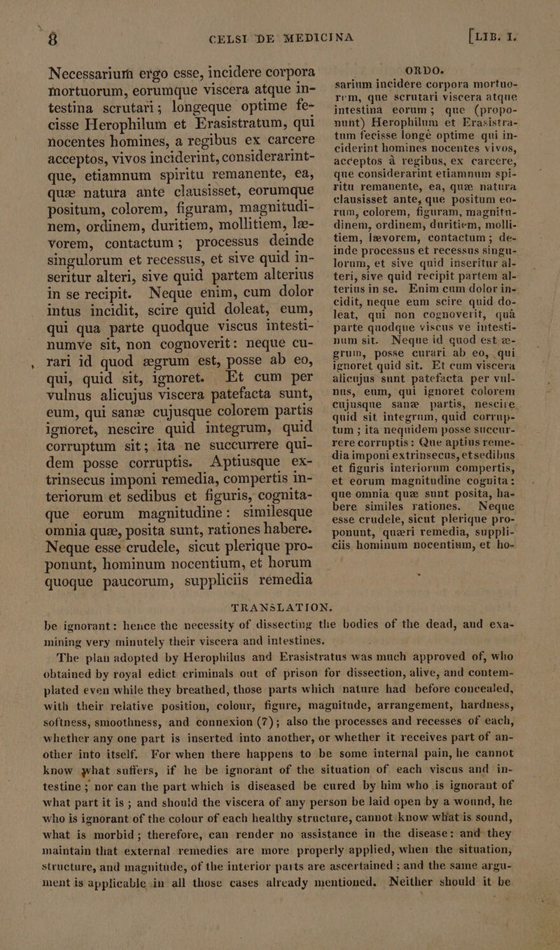 Lu Necessarium ergo esse, incidere corpora mortuorum, eorumque viscera atque in- testina scrutari; longeque optime fe- cisse Herophilum et Erasistratum, qui nocentes homines, a regibus ex carcere acceptos, vivos inciderint, considerarint- que, etiamnum spiritu remanente, ea, qui natura ante clausisset, eorumque positum, colorem, figuram, magnitudi- nem, ordinem, duritiem, mollitiem, læ- vorem, contactum ; processus deinde singulorum et recessus, et sive quid in- seritur alteri, sive quid partem alterius in se recipit. Neque enim, cum dolor intus incidit, scire quid doleat, eum, numve sit,non cognoverit: neque cu- rari id quod segrum est, posse ab eo, qui, quid sit, ignoret. Et cum per vulnus alicujus viscera patefacta sunt, eum, qui sanze cujusque colorem partis ignoret, nescire quid integrum, quid corruptum sit; ita ne succurrere qui- dem posse corruptis. Aptiusque ex- trinsecus imponi remedia, compertis in- teriorum et sedibus et figuris, cognita- que eorum magnitudine: similesque omnia quze, posita sunt, rationes habere. Neque esse crudele, sicut plerique pro- ponunt, hominum nocentium, et horum quoque paucorum, suppliciis remedia [LIB. 1. i ORDO. sarium incidere corpora mortuo- rem, que scrutari viscera atque intestina eorum; que (propo- nunt) Herophilum et Erasistra- tum fecisse longé optime qui in- ciderint homines nocentes vivos, acceptos à regibus, ex carcere, que considerarint etiamnum spi- ritu remanente, ea, que natura clausisset ante, que positum eo- rum, colorem, figuram, magnitu- dinem, ordinem, duritiem, molli- tiem, levorem, contactum ; de- inde processus et recessus singu- lorum, et sive quid inseritur al- teri, sive quid recipit partem al- teriusin se. Enim cum dolor in- cidit, neque eum scire quid do- leat, qui non cognoverit, quà parte quodque viscus ve intesti- num sit. Neque id quod est æ- grum, posse curari ab eo, qui ignoret quid sit. Et cum viscera alicujus sunt patefacta per vul- nus, eum, qui ignoret colorem cujusque sane partis, nescire, quid sit integrum, quid corrup- tum ; ita nequidem posse succur- rere corruptis: Que aptius reme- . dia imponi extrinsecus, etsedibus et figuris interiorum compertis, et eorum magnitudine cognita : que omnia que sunt posita, ha- bere similes rationes. | Neque esse crudele, sicut plerique pro- ponunt, queri remedia, suppli- ciis hominum nocentium, et ho- be ignorant: hence the necessity of dissecting the bodies of the dead, aud exa- mining very minutely their viscera and intestines. j The plan adopted by Herophilus and Erasistratus was much approved of, who obtained by royal edict criminals out of prison for dissection, alive, and contem- plated even while they breathed, those parts which nature had before concealed, with their relative position, colour, figure, magnitude, arrangement, hardness, softness, smoothness, and connexion (7); also the processes and recesses of each, whether any one part is inserted into another, or whether it receives part of an- other into itself. For when there happens to be some internal pain, he cannot know what suffers, if he be ignorant of the situation of each viscus and in- testine ; nor can the part which is diseased be cured by him who is ignorant of what part it is ; and should the viscera of any person be laid open by a wound, he who is ignorant of the colour of each healthy structure, cannot know wliat is sound, what is morbid; therefore, can render no assistance in the disease: and they maintain that external remedies are more properly applied, when the situation, structure, and magnitude, of the interior parts are ascertained ; and the same argu- ment is applicable.in all those cases already mentioned. Neither should it be