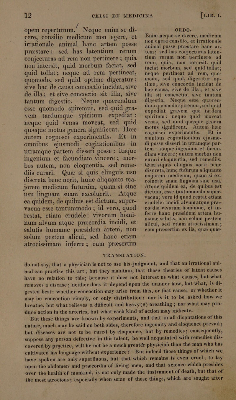 opem reperturum. Neque enim se di- cere, consilio medicum non egere, et irrationale animal hanc artem posse preestare; sed has latentium rerum conjecturas ad rem non pertinere ; quia non intersit, quid morbum faciat, sed quid tollat; neque ad rem pertineat, quomodo, sed quid optime digeratur ; sive hac de causa concoctio incidat, sive de illa; et sive concoctio sit illa, sive tantum digestio. Neque querendum esse quomodo spiremus, sed quid gra- vem tardumque spiritum | expediat : neque quid venas moveat, sed quid quzeque motus genera significent. Heec autem cognosci experimentis. Et in omnibus ejusmodi cogitationibus in utramque partem disserl posse: itaque ingenium et facundiam vincere ; mor- bos autem, non eloquentia, sed reme- diis curari. Quse si quis elinguis usu discreta bene norit, hunc aliquanto ma- jorem medicum futurum, quam si sine usu linguam suam excoluerit. Atque ea quidem, de quibus est dictum, super- vacua esse tantummodo ; id vero, quod restat, etiam crudele: vivorum homi- num alvum atque preecordia incidi, et salutis human: praesidem artem, non solum pestem alicui; sed hane etiam atrocissimam inferre; cum praesertim [urs. 1. ORDO. Enim neque se dicere, medicum non egere consilio, et irrationale animal posse praestare hanc ar- tem; sed has conjecturas laten- tium rerum non pertinere ad rem; quia, non intersit, quid faciat morbum, sed quid tollat; neque pertineat ad rem, quo- modo, sed quid, digeratur op- time; sive concoctio incidat de hac causa, sive de illa; et sive illa sit concoctio, sive tantum digestio. Neque esse queren- dum quomodo spiremus, sed quid expediat gravem que tardem spiritum: neque quid moveat venas, sed quid quaque genera motus significent. Autem hec cognosci experimentis. Et in omnibus cogitationibus ejusmo- di posse disseri in utramque par- tem : itaque ingenium et facun- diam vincere ; autem morbos non curari eloquentia, sed remediis. Que siquis elinguis norit bene discreta, hunc futurum aliquanto majorem medicum, quam si ex- coluerit suam linguam sine usu. Atque quidem ea, de quibus est dictum, esse tantummodo super- vacua; vero id quod restat etiam crudele: incidi alvumatque præ- cordia vivorum hominum, et in- ferre hanc praesidem artem hu- manze salutis, non solum pestem alicui, sed etiam atrocissimam 3 cum presertim ex iis, quae quee- do not say, that a physician is not to use his-judgment, and that an irrational ani- mal can practise this art; but they maintain, that those theories of latent causes have no relation to this; because it does not interest us what causes, but what removes a disease; neither does it depend upon the manner how, but what, is di- gested best: whether concoction may arise from this, or that cause; or whether it - may be concoction simply, or only distribution: nor is it to be asked how we breathe, but what relieves a difficult and heavy (8) breathing ; nor what may pro- duce action in the arteries, but what each kind of action may indicate. But these things are known by experiments, and that in all disputations of this nature, mach may be said on both sides, therefore ingenuity and eloquence prevail ; but diseases are not to be cured by eloquence, but by remedies; consequently, suppose any person defective in this talent, be well acquainted with remedies dis- covered by practice, will he not be a much greater physician than the man who has cultivated his language without experience? But indeed those things of which we have spoken are only superfluous, but that which remains is even cruel; to lay open the abdomen and precordia of living men, and that science which presides over the health of mankind, is not only made the instrument of death, but that of the most atrocious; especially when some of those things, which are sought after