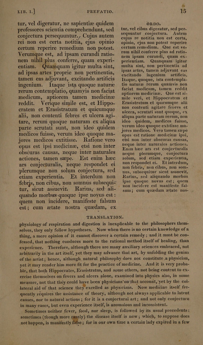 tur, vel digeratur, ne sapientiz quidem professores scientia comprehendunt, sed conjectura persequuntur. , Cujus autem rel non est certa notitia, ejus opinio certum reperire remedium non potest. Verumque est, ad ipsam curandi ratio- nem nihil plus conferre, quam experi- entiam. Quamquam igitur multa sint, ad ipsas artes proprie non pertinentia, tamen eas adjuvant, excitando artificis ingenium. Itaque ista quoque naturze rerum contemplatio, quamyis non faciat medicum, aptiorem tamen medicine reddit. Verique simile est, et Hippo- cratem et Erasistratum et quicumque ali, non contenti febres et ulcera agi- tare, rerum quoque naturam ex aliqua parte scrutati sunt, non ideo quidem medicos fuisse, verum ideo quoque ma- jores medicos extitisse. tatione vero opus est ipsi medicinz, etsi non inter obséuras causas, neque inter naturales actiones, tamen szepe. Est enim hzc ars conjecturalis, neque respondet ei plerumque non solum conjectura, sed etiam experientia. Et interdum non febris, non cibus, non somnus subsequi tur, sicut assuevit. Rarius, sed: ali- ts ORDO. tur, vel cibus digeratur, sed per- sequuntur conjectura. Autem cujus re notitia non est certa, opinio, ejus non potest reperire certum remedium. Que est ve- rum nihil conferre plus ad ratio- nem ipsam curandi, quam ex- perientiam. Quanquam igitur multa sint, non pertinentia ad. ipsas artes, tamen adjuvant eas excitando iugenium artificis. ltaque, quoque, ista contempla- tio nature rerum quamvis non faciat medicum, tamen reddit aptiorem medicinz. Que est si- mile veri, et Hippocratem et Erasistratum et quicumque alii non contenti agitare febres et ulcera, scrutati sunt quoque, ex aliqua parte naturam rerum, non ideo quidem, medicos fuisse, verum ideo quoque extitisse ma- jores medicos. Vero tamen sæpe opus est ratione medicine ipsi, etsi non inter obscuras causas, neque inter naturales actiones. Enim hee ars est conjecturalis neque plerumque, conjectura solum, sed etiam experientia, non respondet ei. Etinterdum, non febris, non cibus, non som- nus, subsequitur sient assuevit, Rarius, sed aliquando morbus ipse quoque novus est; quem non incidere est manifeste fal- sum; cum quadam etate nos- quando morbus-quoque ipse noyus est : ! quem non incidere, manifeste falsum est; cum state nostra qusdam, ex TRANSLATION. physiology of respiration and digestion is inexplicable to the philosophers them- selves, they only follow hypotheses. Now when there is no certain knowledge ofa thing, a mere opinion of it cannot discover a certain remedy ; and it must be con- fessed, that nothing conduces more to the rational method itself of healing, than experience. Therefore, although there are many auxiliary sciences embraced, not arbitrarily in the art itself, yet they may advance that art, by unfolding the genius of the artist; hence, although natural philosophy does not constitute .a physician, yet it may render him more fit for the practice of medicine. And it is very proba- bie, that both Hippocrates, Erasistratus, and some others, not being content to ex- ercise themselves on fevers and ulcers alone, examined into physies also, in some measure, not that théy could have been physicians'on that account, yet by the col- lateral aid of that science they excelled as physicians, Now medicine itself fre- quently réquires the assistance of theory, although not always applicable to latent causes, nor to natural actions ; for it is a conjectural art; and not only conjecture in many cases, but even experience itself, is anomalous and inconsistent. Sometimes neither fever, food, nor sleep, is followed by its usual precedents: sometimes (though more rarely) the disease itself is new; which, to suppose does not happen, is manifestly m... for in our own time a certain lady expired iu a few