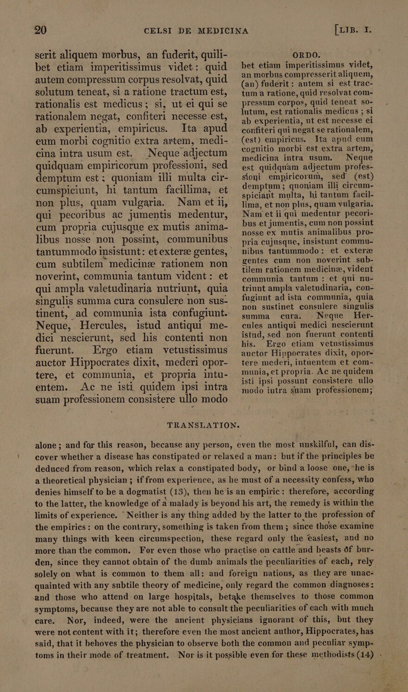 920 CELSI DE serit aliquem morbus, an fuderit, quili- bet etiam imperitissimus videt: quid autem compressum corpus resolvat, quid solutum teneat, sl a ratione tractum est, rationalis est medicus; ; si, ut el qui se rationalem negat, confiteri necesse est, ab experientia, empiricus. Ita apud eum morbi cognitio extra artem, medi- cina intra usum est. Neque adjectum quidquam empiricorum professioni, sed demptum est; quoniam illi multa cir- cumspiciunt, hi tantum facillima, et non plus, quam vulgaria. Nam et il, qui pecoribus ac jumentis medentur, cum propria cujusque ex mutis anima- libus nosse non possint, communibus tantummodo insistunt: et exterze gentes, cum subtilem medicine: rationem non noverint, communia tantum vident: et qui ampla valetudinaria nutriunt, quia singulis summa cura consulere non sus- Neque, Hercules, istud antiqui me- dici nescierunt, sed his contenti non fuerunt. Ergo etiam vetustissimus auctor Hippocrates dixit, mederi opor- tere, et communia, et propria intu- entem. Ac ne isti quidem ipsi intra [LIB. I. ORDO. bet etiam imperitissimus videt, an morbus compresserit aliquem, (an) fuderit: autem si est trac- tum a ratione, quid resolvat com- pressum corpos, quid teneat so- lutum, est rationalis medicus ; si ab experientia, ut est necesse ei confiteri qui negat se rationalem, (est) empiricus. Ita apud eum eognitio morbi est extra artem, medicina intra usum. Neque est quidquam adjectum profes- sioni empiricorum, sed (est) demptum ; quoniam illi circum- spiciant multa, hi tantum facil- lima, et non plus, quam vulgaria. Nam et ii qui medentur pecori- bus et jumentis, cum non possint nosse ex mutis animalibus pro- pria cujusque, insistunt commu- nibus tantummodo: et exterz tilem rationem medicine, vident communia tantum : et qui nu- triunt ampla valetudinaria, con- fugiunt ad ista communia, quia non sustinet consulere singulis summa cura. | Neque Her- cules antiqui medici nescierunt istud, sed non fuerunt contenti his. Ergo etiam vetustissimus auctor Hippocrates dixit, opor- tere mederi, intuentem et com- munia, et propria. Ac ne quidem isti ipsi possunt consistere ullo modo intra suam professionem; suam Mu consistere ullo modo TRANSLATION. alone; and for this reason, because any person, even the most unskilful, can dis- cover whether a disease has constipated or relaxed a man: but if the principles be deduced from reason, which relax a constipated body, or bind a loose one, “he is a theoretical physician ; if from experience, as he must of a necessity confess, who denies himself to be a dogmatist (13), then he is an empiric: therefore, according to the latter, the knowledge of a malady i is beyond his art, the remedy is within the . limits of experience. ‘ Neither is any thing added by the latter to the profession of the empirics : on the contrary, something is taken from them ; since those examine many things with keen circumspection, these regard only the easiest, and no more than the common. For even those who practise on cattle and beasts 0f bur- den, since they cannot obtain of the dumb animals the peculiarities of each, rely solely on what is common to them all: and foreign nations, as they are unac- quainted with any subtile theory of medicine, only regard the common diagnoses : and those who attend on large hospitals, betake themselves to those common symptoms, because they are not able to consult the peculiarities of each with much care. Nor, indeed, were the ancient physicians ignorant of this, but they were not content with it; therefore even the most ancient author, Hippocrates, has said, that it behoves the physician to observe both the common and peculiar symp- toms in their mode of treatment. Nor is it possible even for these methodists (14) -