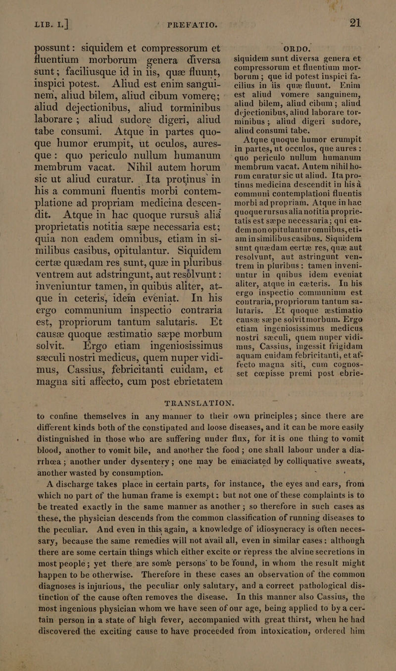 possunt: siquidém et compressorum et fluentium morborum genera diversa sunt; faciliusque id in lis, que fluunt, inspici potest. Aliud est enim sangui- aliud dejectionibus, aliud torminibus laborare; aliud sudore digeri, aliud tabe consumi. Atque in partes quo- que humor erumpit, ut oculos, aures- que: quo periculo nullum humanum membrum vacat. Nihil autem horum sic ut aliud curatur. Ita protinus in his a communi fluentis morbi contem- platione ad propriam medicina descen- dit. Atque in hac quoque rursus alia proprietatis notitia sæpe necessaria est; quia non eadem omnibus, etiam in si- milibus casibus, opitulantur. Siquidem ventrem aut adstringunt, aut resolvunt : inveniuntur tamen, in quibüs aliter, at- que in ceteris, idem eveniat. In his ergo communium inspectio contraria est, propriorum tantum salutaris. Et causee quoque zestimatio seepe morbum solvit. Ergo etiam ingeniosissimus szeculi nostri medicus, quem nuper vidi- mus, Cassius, febricitanti cuidam, et magna siti affecto, cum post ebrietatem ORDO. siquidem sunt diversa genera et compressorum et fluentium mor- borum ; que id potest inspici fa- cilius in iis que fluunt. Enim est aliud vomere sanguinem, aliud bilem, aliud cibum ; aliud dejectionibus, aliud laborare tor- minibus ; aliud digeri sudore, aliud consumi tabe. Atque quoque humor erumpit in partes, ut occulos, que aures : membrum vacat. Autem nihil ho- rum curatursic ut aliud. Ita pro- tinus medicina descendit in hisà communi contemplationi fluentis morbi ad propriam. Atque in hac quoquerursusalia notitia proprie- tatis est sepe necessaria; qui ea- demnonopitulantur omuibus, eti- aminsimilibuscasibus. Siquidem sunt quzedam eertze res, que aut resolvunt, aut astringunt ven- trem in pluribus: tamen inveni- untur in quibus idem eveniat aliter, atque in ceteris. In his ergo inspectio communium est contraria, propriorum tantum sa- lutaris. Et quoque wstimatio causz seepe solvit morbum. Ergo etiam ingeniosissimus medicus nostri szeculi, quem nuper vidi- mus, Cassius, ingessit frigidam aquam cuidam febricitanti, et af- fecto magna siti, cum cognos- set coepisse premi post ebrie- to confine themselves in any manner to their own principles; since there are different kinds both of the constipated and loose diseases, and it can be more easily distinguished in those who are suffering under flux, for itis one thing to vomit blood, another to vomit bile, and another the food ; one shall labour under a dia- rrhea ; another under dysentery; one may be emaciated by colliquative sweats, another wasted by consumption. : i ; ' A discharge takes place in certain parts, for instance, the eyes and ears, from which no part of the human frame is exempt: but not one of these complaints is to be treated exactly in the same manner as another ; so therefore in such cases as these, the physician descends from the common classification of running diseases to the peculiar. And even in this again, a knowledge of idiosyncracy is often neces- sary, because the same remedies will not avail all, even in similar cases: although there are some certain things which either excite or repress the alvine secretions in most people; yet there are some persons’ to be found, in whom the result might happen to be otherwise. Therefore in these cases an observation of the common diagnoses is injurious, the peculiar only salutary, and a correct pathological dis- tinction of the cause often removes the disease. In this manner also Cassius, the most ingenious physician whom we have seen of our age, being applied to bya cer- tain person in a state of high fever, accompanied with great thirst, when he had discovered the exciting cause to have proceeded from intoxication, ordered him