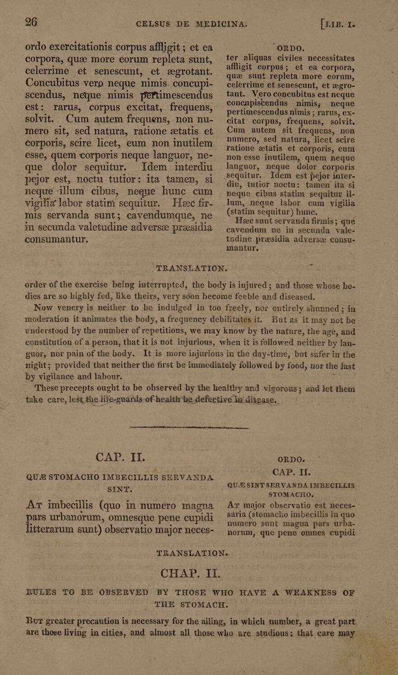 ordo exercitationis corpus affligit ; et ea corpora, quae more eorum repleta sunt, celerrime et senescunt, et aegrotant. Concubitus verp neque nimis. concupi- scendus, neque nimis p'éftimescendus est: rarus, corpus excitat, frequens, solvit. Cum autem frequens, non nu- mero sit, sed natura, ratione setatis et corporis, scire licet, eum non inutilem esse, quem corporis neque languor, ne- que dolor sequitur. Idem interdiu pejor est, noctu tutior: ita tamen, si neque illum cibus, neque hunc cum vigilia labor statim sequitur. Hee fir- mis servanda sunt; cavendumque, ne in secunda valetudine adversze praesidia consumantur. “ORDO. ter aliquas civiles necessitates affligit corpus; et ea corpora, quae sunt repleta more eorum, celerrime ef senescunt, et zegro- tant. Vero concubitus est neque concupiscendus nimis; neque pertimescendus nimis ; rarus, ex- citat corpus, frequens, solvit. Cum autem sit frequens, non numero, sed natura, licet scire ratione zetatis et corporis, eum non esse inutilem, quem neque languor, neque dolor corporis Idem est pejor inter- div, tutior noctu: tamen ita si neque cibus statim sequitur il- lum, neque labor cum vigilia (statim sequitur) hunc. Hec sunt servanda firmis; que cavendum ne in secunda vale- tudine presidia adverse consu- mantur, But as it may not be understood by the number of repetitions, we may know by the nature, the age, and constitution of a person, that it is not injurious, when it is followed neither by fan- guor, nor pain of the body. It is more injurious in the day-time, but safer in the night; provided that neither the first be immediately followed by food, nor the last by vigilance and labour. &gt; These precepts ought to be observed by the healthy and vigorous; and let them take care, lest the life-guards-of health be defective in disease. CAT; II. ORDO. » Cc . . QUE STOMACHO IMBECILLIS SERVANDA. AP. H SINT QUA SINT SERVANDA IMBECILLIS : STOMACHO., Ar major observatio est neces- saria (stomacho imbecillis in quo numero sunt magna pars urba- norum, que pene omnes cupidi Ar imbecillis (quo in numero magna pars urbanorum, omnesque pene cupidi litterarum sunt) observatio major neces- TRANSLATION. CHAP. II. RULES TO BE OBSERVED BY THOSE WHO HAVE A WEAKNESS OF THE STOMACH. Bur greater precaution is necessary for the ailing, in which number, a great part. — are those living in cities, and almost all those who are studious; that care may. rti)