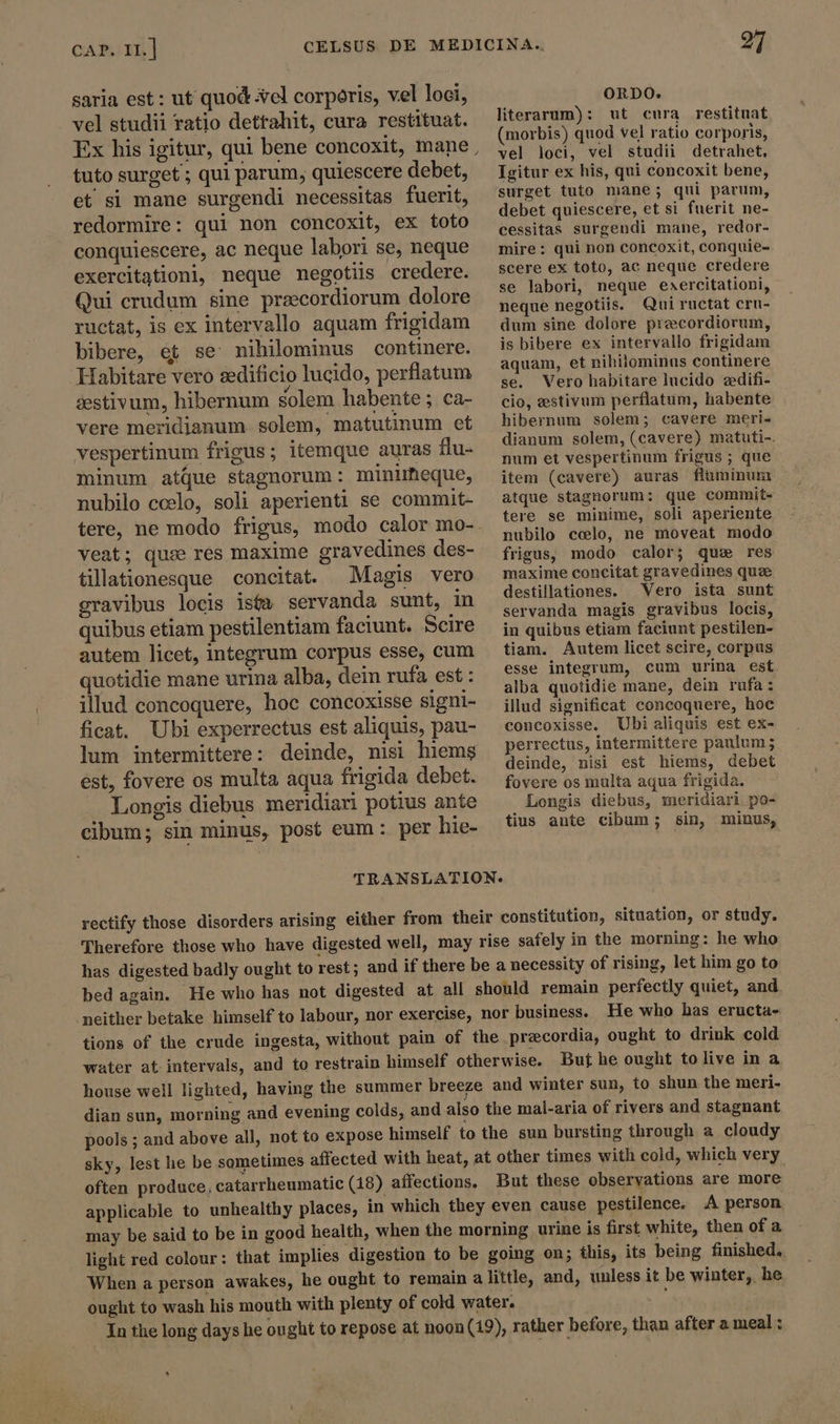 saria est: ut quod vel corporis, vel loci, vel studii ratio detrahit, cura restituat. Ex his igitur, qui bene concoxit, mane tuto surget ; qui parum, quiescere debet, et si mane surgendi necessitas fuerit, redormire: qui non concoxit, ex toto conquiescere, ac neque labori se, neque exercitationi, neque negotiis credere. Qui crudum sine preecordiorum dolore ructat, is ex intervallo aquam frigidam bibere, et se nihilominus continere. Habitare vero sedificio lucido, perlatum sestivum, hibernum solem habente ; ca- vere meridjanum solem, matutinum et vespertinum frigus; itemque auras flu- minum atue stagnorum: minimeque, nubilo ccelo, soli aperienti se commit- veat; quæ res maxime gravedines des- tillationesque concitat. Magis vero gravibus locis ista servanda sunt, in quibus etiam pestilentiam faciunt. Scire autem licet, integrum corpus esse, cum quotidie mane urina alba, dein rufa est : illud concoquere, hoc concoxisse signi- ficat. Ubi experrectus est aliquis, pau- lum intermittere: deinde, nisi hiems est, fovere os multa aqua frigida debet. Longis diebus meridiari potius ante cibum; sin minus, post eum : per hie- ORDO. literarum): ut cura restituat (morbis) quod ve] ratio corporis, vel loci, vel studii detrahet, Igitur ex his, qui concoxit bene, surget tuto mane; qui parum, debet quiescere, et si fuerit ne- cessitas surgendi mane, redor- mire: qui non concoxit, conquie- scere ex toto, ac neque credere se labori, neque eaercitationi, neque negotiis. Qui ructat cru- dum sine dolore precordiorum, is bibere ex intervallo frigidam aquam, et nihilominus continere se. Vero habitare lucido edifi- cio, estivum perflatum, habente hibernum solem; cavere meri- dianum solem, (cavere) matuti-. num et vespertinum frigus ; que item (cavere) auras flüminum atque stagnorum: que commit- tere se minime, soli aperiente nubilo ccelo, ne moveat modo frigus, modo calor; que res maxime concitat gravedines que destillationes. Vero ista sunt servanda magis gravibus locis, in quibus etiam faciunt pestilen- tiam. Autem licet scire, corpus esse integrum, cum urina est alba quotidie mane, dein rufa: illud significat concoquere, hoc concoxisse. Ubi aliquis est ex- perrectus, intermittere paulum ; deinde, nisi est hiems, debet fovere os multa aqua frigida. Longis diebus, meridiari po- tius ante cibum; sin, minus, TRANSLATION. rectify those disorders arising either from their constitution, situation, or study. Therefore those who have digested well, may rise safely in the morning: he who has digested badly ought to rest ; and if there be a necessity of rising, let him go to bed again. He who has not digested at all should remain perfectly quiet, and neither betake himself to labour, nor exercise, nor business. He who has eructa- tions of the crude ingesta, without pain of the precordia, ought to drink cold water at intervals, and to restrain himself otherwise. But he ought tolive in a house well lighted, having the summer breeze and winter sun, to shun the meri- dian sun, morning and evening colds, and also the mal-aria of rivers and stagnant pools ; and above all, not to expose himself to the sun bursting through a cloudy sky, lest he be sometimes affected with heat, at other times with cold, which very often produce, catarrheumatic (18) affections. But these observations are more applicable to unhealthy places, in which they even cause pestilence. A person. may be said to be in good health, when the morning urine is first white, then of a light red colour: that implies digestion to be going on; this, its being finished. When a person awakes, he ought to remain a little, and, unless it be winter, he ought to wash his mouth with plenty of cold water. ; In the long days he ought to repose at noon(19), rather before, than after a meal: