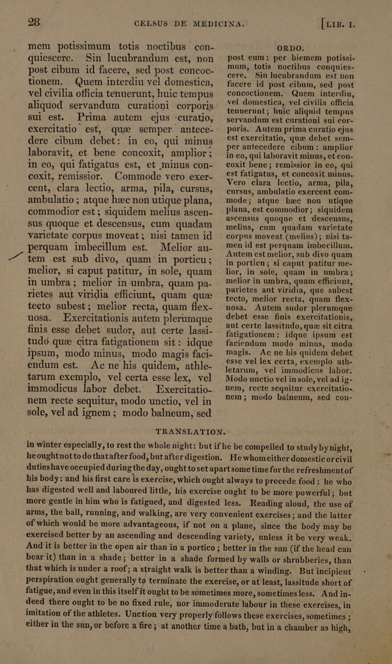 mem potissimum totis noctibus con- quiescere. Sin lucubrandum est, non post cibum id facere, sed post concoc- tionem. Quem interdiu vel domestica, vel civilia officia tenuerunt, huic tempus sui est. Prima autem ejus -curatio, exercitatio est, quae semper. antece- dere cibum debet: in eo, qui minus laboravit, et bene concoxit, amplior ; In eo, qui fatigatus est, et minus con- coxit, remissior. Commode vero exer- cent, clara lectio, arma, pila, cursus, ambulatio ; atque haec non utique plana, commodior est ; siquidem melius ascen- sus quoque et descensus, cum quadam varietate corpus moveat; nisi tamen id perquam imbecillum est. Melior au- tem est sub divo, quam in porticu; melior, si caput patitur, in sole, quam in umbra; melior in umbra, quam pa- rietes aut viridia efficiunt, quam que tecto subest; melior recta, quam flex- uosa. Exercitationis autem plerumque finis esse debet sudor, aut certe lassi- tudó quae citra fatigationem sit: idque ipsum, modo minus, modo magis faci- endum est. Acne his quidem, athle- tarum exemplo, vel certa esse lex, vel immodicus labor debet. Exercitatio- nem recte sequitur, modo unctio, vel in sole, vel ad ignem ; modo balneum, sed [ Lig. 1. ORDO. post eum: per hiemem potissi- mum, totis noctibus conquies- cere, Sin lucubrandum est non facere id post cibum, sed post concoctionem. Quem interdiu, vel domestica, vel civilia officia tenuerunt; huic aliquid tempus servandum est curationi sui cor- poris. Autem prima curatio ejus est exercitatio, qua debet sem- per antecedere cibum: amplior in eo, qui laboravit minus, et con- coxit bene; remissior in eo, qui est fatigatus, et concoxit minus. Vero clara lectio, arma, pila, cursus, ambulatio exercent com- mode; atque hzc non utique plana, est commodior; siquidem ascensus quoque et descensus, melius, cum quadam varietate corpus moveat (melius); nisi ta- men id est perquam imbecillum. Autem est melior, sub divo quam in porticu; si caput patitur me- lior, in sole, quam in umbra; melior in umbra, quam efficiunt, parietes aut viridia, que subest tecto, melior recta, quam flex- uosa. Autem sudor plerumque debet esse finis exercitationis, aut certe lassitudo, que sit citra fatigationem: idque ipsum est faciendum modo minus, modo magis. Ac ne his quidem debet esse vel lex certa, exemplo ath- letarum, vel immodicus labor. Modo unctio vel in sole, vel ad ig- nem, recte sequitur exercitatio- nem; modo balneum, sed con- in winter especially, to rest the whole night: but if he be compelled to study by night, heoughtnotto dothatafterfood, butafterdigestion. Hewhomeither domesticorcivil dutieshaveoccupied duringthe day, ought to set apartsome time for the refreshmentof his body: and his first care is exercise, which ought always to precede food: he who _ has digested well and laboured little, his exercise ought to be more powerful; but more gentle in him who is fatigued, and digested less. Reading aloud, the use of arms, the ball, running, and walking, are very convenient exercises ; and the latter of which would be more advantageous, if not on a plane, since the body may be exercised better by an ascending and descending variety, unless it be very weak. And it is better in the open air than in a portico ; better in the sun (if the head can bear it) than in a shade; better in a shade formed by walls or shrubberies, than that which is under a roof; a straight walk is better than a winding. But incipient perspiration ought generally tó terminate the exercise, or at least, lassitude short of fatigue, and even in this itself it ought to be sometimes more,sometimesless. And in- deed there ought to be no fixed rule, nor immoderate labour in these exercises, in imitation of the athletes. Unction very properly follows these exercises, sometimes ; either in the sun, or before a fire; at another time a bath, but in a chamber as high,