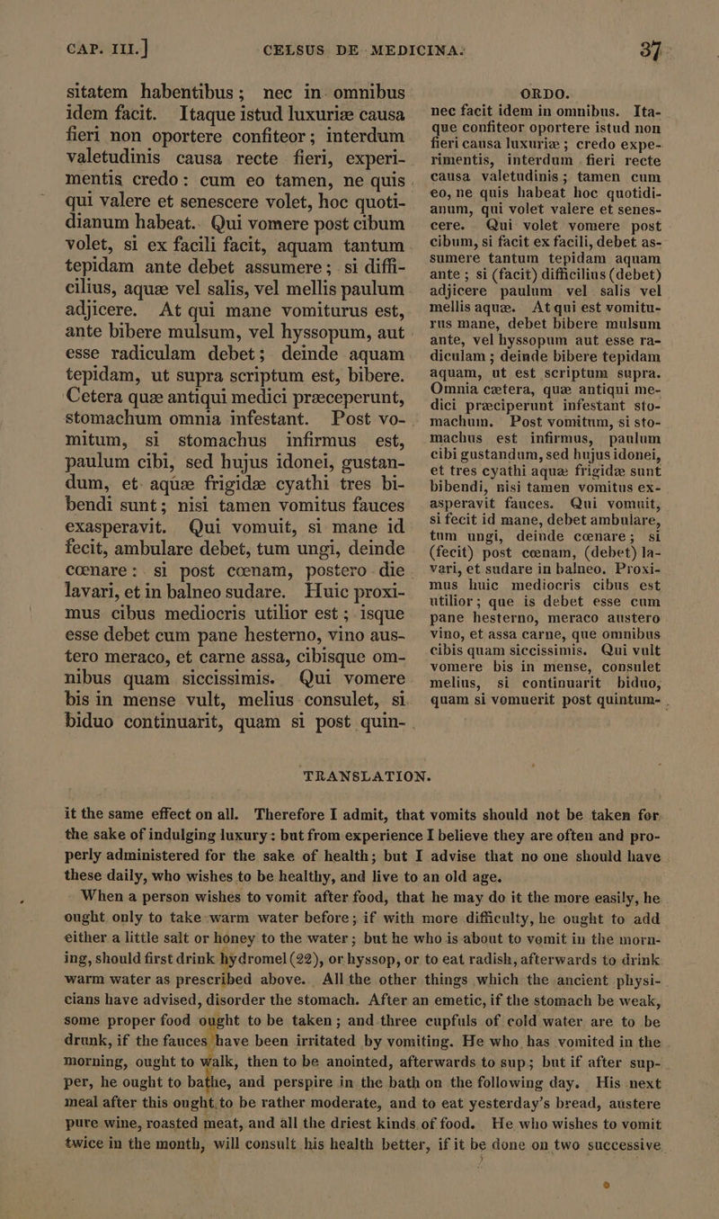 sitatem habentibus; nec in. omnibus idem facit. Itaque istud luxuriz causa fieri non oportere confiteor; interdum valetudinis causa recte fieri, experi- qui valere et senescere volet, hoc quoti- dianum habeat.. Qui vomere post cibum volet, si ex facili facit, aquam tantum tepidam ante debet assumere ; si diffi- cilius, aquse vel salis, vel mellis paulum adjicere. At qui mane vomiturus est, ante bibere mulsum, vel hyssopum, aut tepidam, ut supra scriptum est, bibere. Cetera quee antiqui medici przeceperunt, stomachum omnia infestant. mitum, si stomachus infirmus est, paulum cibi, sed hujus idonei, gustan- dum, et aque frigidæ cyathi tres bi- bendi sunt; nisi tamen vomitus fauces exasperavit. Qui vomuit, si mane id fecit, ambulare debet, tum ungi, deinde lavari, etin balneo sudare. Huic proxi- mus cibus mediocris utilior est ; isque esse debet cum pane hesterno, vino aus- tero meraco, et carne assa, cibisque om- nibus quam siccissimis. Qui vomere biduo continuarit, quam si post quin- ORDO. nec facit idem in omnibus. Ita- que confiteor oportere istud non fieri causa luxuriz ; credo expe- rimentis, interdum .fieri recte causa valetudinis ; tamen cum eo, ne quis habeat hoc quotidi- anum, qui volet valere et senes- cere. Qui volet vomere post cibum, si facit ex facili, debet as- sumere tantum tepidam aquam ante ; si (facit) difficilius (debet) adjicere paulum vel salis vel mellis aque. Atqui est vomitu- rus mane, debet bibere mulsum ante, vel hyssopum aut esse ra- diculam ; deinde bibere tepidam aquam, ut est scriptum supra. Omnia cetera, que antiqui me- dici preciperunt infestant sto- machum. Post vomitum, si sto- machus est infirmus, paulum cibi gustandum, sed hujus idonei, et tres cyathi aque frigide sunt bibendi, nisi tamen vomitus ex- asperavit fauces. Qui vomuit, si fecit id mane, debet ambulare, tum ungi, deinde cenare; si (fecit) post cenam, (debet) la- vari, et sudare in balneo. Proxi- mus huic mediocris cibus est utilior; que is debet esse cum pane hesterno, meraco austero vino, et assa carne, que omnibus cibis quam siccissimis. Qui vult vomere bis in mense, consulet melius, si continuarit biduo, quam si vomuerit post quintum- , it the same effect on all. Therefore I admit, that vomits should not be taken for. the sake of indulging luxury: but from experience I believe they are often and pro- perly administered for the sake of health; but I advise that no one should have these daily, who wishes to be healthy, and live to an old age. | - When a person wishes to vomit after food, that he may do it the more easily, he ought only to take warm water before; if with more difficulty, he ought to add - either a little salt or honey to the water; but he who is about to vomit in the morn- ing, should first drink hydromel (22), or hyssop, or to eat radish, afterwards to drink warm water as prescribed above. All the other things which the ancient physi- cians have advised, disorder the stomach. After an emetic, if the stomach be weak, some proper food ought to be taken; and three cupfuls of cold water are to be drunk, if the PU sun been irritated by vomiting. He who has vomited in the . morning, ought to walk, then to be anointed, afterwards to sup; but if after sup- per, he ought to bathe, and perspire in the bath on the following day. His next meal after this ought.to be rather moderate, and to eat yesterday's bread, austere pure wine, roasted meat, and all the driest kinds of food. He who wishes to vomit twice in the month, will consult his health better, if it be done on two successive.