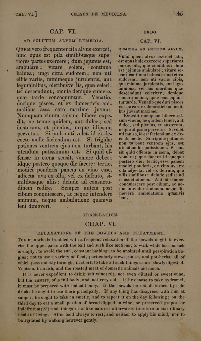 CAP. VI.] CELSUS CAP. VI. AD SOLUTUM ALVUM REMEDIA. Quem vero frequenter cita alvus exercet, huic opus est pila similibusque supe- riores partes exercere ; dum jejunus est, ambulare; vitare solem, : continua balnea; ungi citra sudorem ; non uti cibis variis, minimeque jurulentis, aut leguminibus, oleribusve lis, quze celeri- ter descendunt ; omnia denique sumere, quae tarde concoquuntur. ^ Venatio, durique pisces, et ex domesticis ani- malibus assa caro maxime juvant. Numquam vinum salsum bibere expe- dit, ne tenue quidem, aut dulce; sed austerum, et plenius, neque idipsum pervetus. Si mulso uti volet, id ex de- cocto melle faciendum est. Si frigide potiones ventrem ejus non turbant, his utendum potissimum est. Si quid of- fense in coena sensit, vomere debet; idque postero quoque die facere: tertio, modici ponderis panem ex vino esse, adjecta uva ex olla, vel ex defruto, si- milibusque aliis: deinde ad consuetu- dinem redire. cibum conquiescere, ac neque intendere animum, neque ambulatione quamvis leni dimoveri. ORDO. CAP. VI. REMEDIA AD SCLUTUM ALVUM. VERO quem alvus exercet cita, est opus huicexercere superiores partes pila, que similibus: dum est jejunus ambulare ; vitare so- lem; continua balnea ; ungi citra sudorem ; non uti variis cibis, que minime jurulentis, aut legu- minibus, vel his oleribus quz descendunt celeriter; denique sumere omnia, que concoquun- turtarde. Venatioque duri pisces etassacaro ex domesticis animali- bus juvant maxime. Expedit numquam bibere sal- sum vinum, ne quidem tenue, aut dulce, sed plenius, et austerum, neque idipsum pervetus. Si volet uti mulso, id est faciendum ex de- cocto melle. Si frigidz potiones non turbant ventrem ejus, est utendum his potissimum, Si sen- sit quid offense in cena, debet vomere; que facere id quoque postero die: tertio, esse panem modici ponderis, ex vino uva ex olla adjecta, vel ex defruto, que aliis similibus: deinde redire ad consuetudinem, Autem semper conquiescere post cibum, ac ne- que intendere animum, neque di- movere ambulatione quamvis leni. TRANSLATION. CHAP. VI. RELAXATIONS OF THE BOWELS AND TREATMENT. THE man who is troubled with a frequent relaxation of the bowels ought to exer- cise the upper parts with the ball and such like motions ; to walk while his stomach is empty ; to avoid the sun; constant bathing; to be anointed until perspiration be- gins; not to use a variety of food, particularly stews, pulse, and pot-herbs, all of which pass quickly through ; in short, to take all such things as are slowly digested. Venison, firm fish, and the roasted meat of domestic animals aid much. It is never expedient to drink salt wine(26), nor even diluted or sweet wine, but the austere, of a full body, and not very old. If he choose to take hydromel, it must be prepared with boiled honey.. If the bowels be not disturbed by cold drinks he ought to use these principally. If any thing has disagreed with him at supper, he ought to take an emetic, and to repeat it on the day following; on the third day to eat a small portion of bread dipped in wine, or preserved grapes, or indefrutum (27) and things of a like nature: afterwards to return to his ordinary mode of living. After food always to rest, and neither to Peg his mind, nor to be agitated by walking however gently.