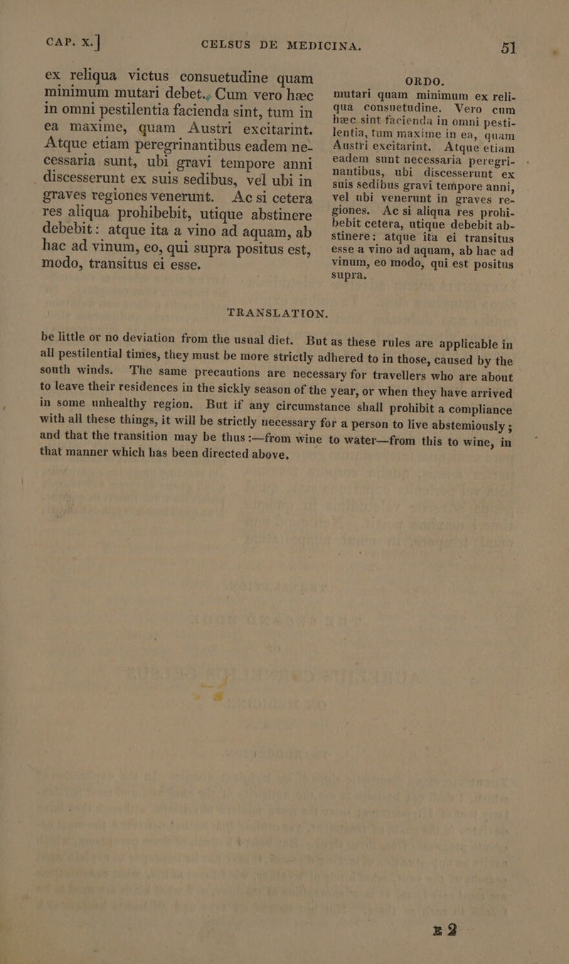 ex reliqua victus consuetudine quam minimum mutari debet., Cum vero hzc in omni pestilentia facienda sint, tum in ea maxime, quam Austri excitarint. Atque etiam peregrinantibus eadem ne- cessaria sunt, ubi gravi tempore anni . discesserunt ex suis sedibus, vel ubi in graves regiones venerunt. Acsi cetera res aliqua prohibebit, utique abstinere debebit: atque ita a vino ad aquam, ab hac ad vinum, eo, qui supra positus est, modo, transitus ei esse. be little or no deviation from the usual diet. ORDO. mutari quam minimum ex reli- qua consuetudine. Vero cum heec sint facienda in omni pesti- lentia, tum maxime in ea, quam Austri excitarint. Atque etiam eadem sunt necessaria peregri- nantibus, ubi discesserunt ex suis sedibus gravi tempore anni, vel ubi venerunt in graves re- giones. Acsi aliqua res prohi- bebit cetera, utique debebit ab- stinere: atque ita ei transitus esse a vino ad aquam, ab hac ad vinum, eo modo, qui est positus supra. south winds. to leave their residences in the sickly season of the year, or when they have arrived in some unhealthy region. But if any circumstance shall prohibit a compliance with all these things, it will be strictly necessary for a person to live abstemiously ; and that the transition may be thus :—from wine to water—from this to wine, in that manner which has been directed above. Ed