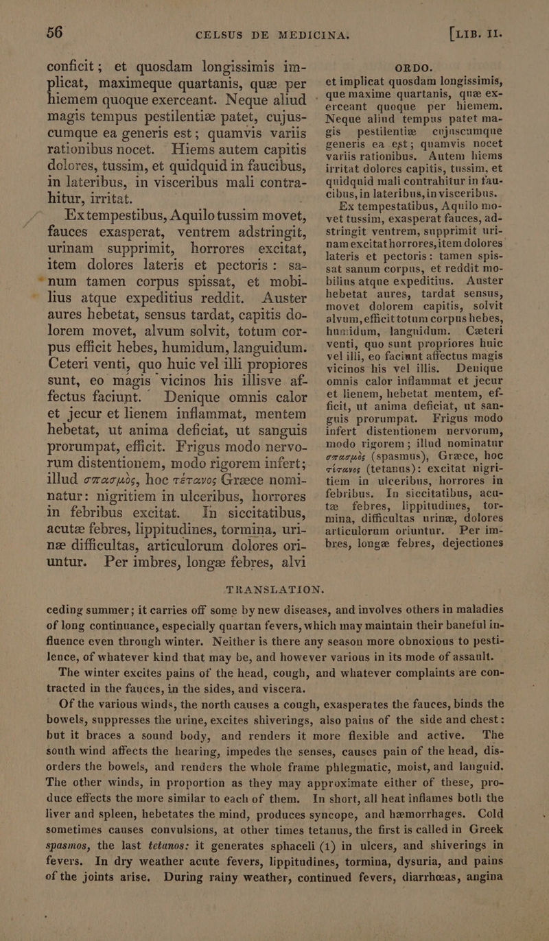 conficit ; et quosdam longissimis im- urinam supprimit, horrores excitat, natur: nigritiem in ulceribus, horrores untur. Per imbres, longæ febres, alvi ORDO. et implicat quosdam longissimis, erceant quoque per hiemem. Neque aliud tempus patet ma- gis pestilenti — cujuscumque generis ea est; quamvis nocet variis rationibus. Autem hiems irritat dolores capitis, tussim, et quidquid mali contrahitur in tau- cibus, in lateribus,in visceribus. Ex tempestatibus, Aquilo mo- vet tussim, exasperat fauces, ad- stringit ventrem, supprimit uri- nam excitat horrores,item dolores: lateris et pectoris: tamen spis- sat sanum corpus, et reddit mo- bilius atque expeditius. Auster hebetat aures, tardat sensus, movet dolorem capitis, solvit alvum, efficit totum corpus hebes, humidum, langnidum. — Ceteri venti, quo sunt propriores huic vel illi, eo faciunt affectus magis vicinos his vel illis. Denique omnis calor inflammat et jecur et lienem, hebetat mentem, ef- ficit, ut anima deficiat, ut san- guis prorumpat. Frigus modo infert distentionem nervorum, modo rigorem ; illud nominatur erasum (spasmus), Græce, hoc TéTaævos (tetanus): excitat nigri- tiem in ulceribus, horrores in febribus. In siccitatibus, acu- te febres, lippitudines, tor- mina, difficultas urinz, dolores articulorum oriuntur. Per im- bres, longe febres, dejectiones