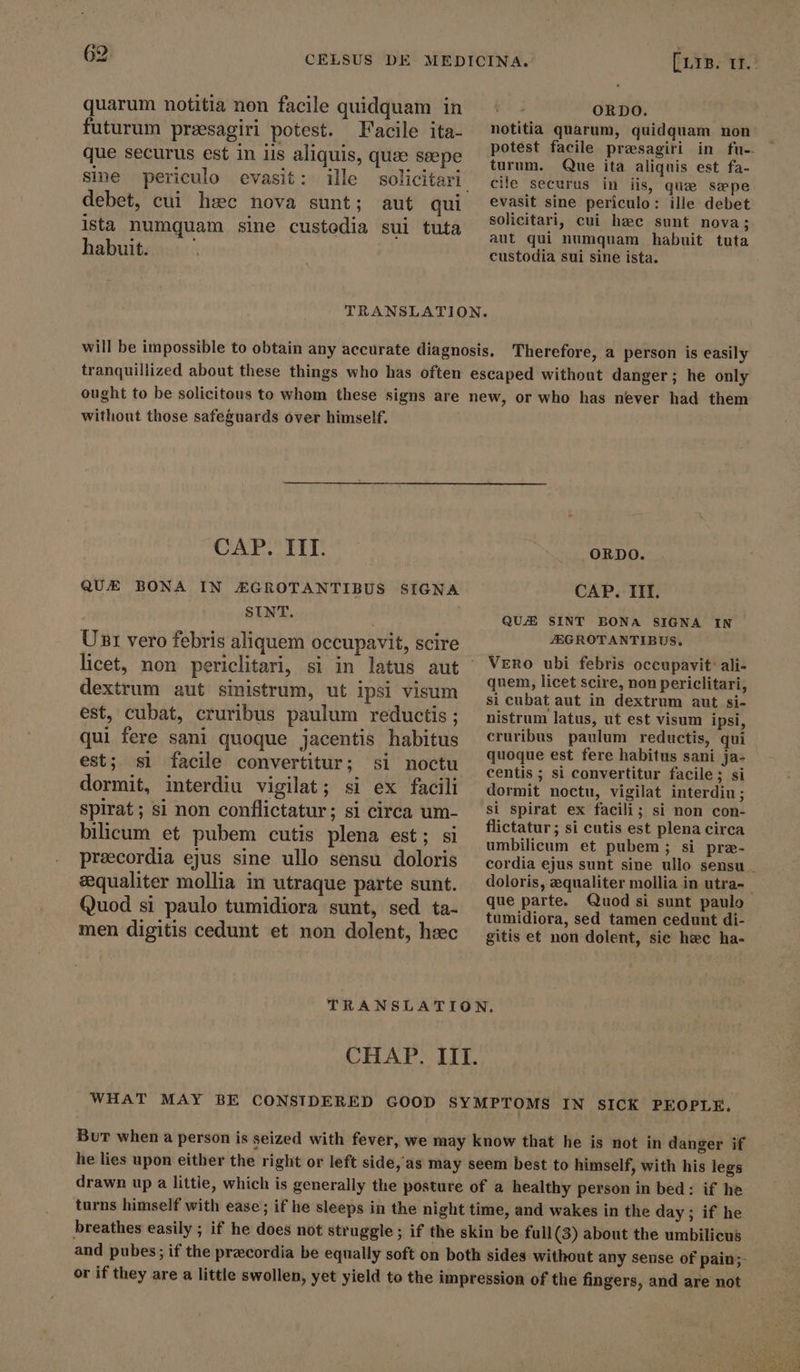 69 CELSUS DE quarum notitia non facile quidquam in futurum preesagiri potest. Facile ita- que securus est in iis aliquis, qua ssepe debet, cui hsc nova sunt; aut qui ista numquam sine custodia sul tuta habuit. [Lr». 11. | ORDO. notitia quarum, quidquam non potest facile presagiri in fu-. turum. Que ita aliquis est fa- cile securus in iis, qua sæpe evasit sine periculo: ille debet solicitari, cui hzc sunt nova; aut qui numquam habuit tuta custodia sui sine ista. TRANSLATION. will be impossible to obtain any accurate diagnosis, Therefore, a person is easily tranquillized about these things who has often escaped without danger; he only ought to be solicitous to whom these signs are new, or who has never had them without those safeguards over himself. CAP. III. QUE BONA IN EZGROTANTIBUS SIGNA SINT. Ust vero febris aliquem occupavit, scire dextrum aut sinistrum, ut ipsi visum est, cubat, cruribus paulum reductis ; qui fere sani quoque jacentis habitus est; si facile convertitur; si noctu dormit, interdiu vigilat; si ex facili spirat; si non conflictatur; si circa um- bilicum et pubem cutis plena est; si praecordia ejus sine ullo sensu doloris equaliter mollia in utraque parte sunt. Quod si paulo tumidiora sunt, sed ta- men digitis cedunt et non dolent, hsec ORDO. CAP. III. QUZE SINT BONA SIGNA IN JEGROTANTIBUS. Vero ubi febris occupavit’ ali- quem, licet scire, non periclitari; si cubat aut in dextrum aut si- nistrum latus, ut est visum ipsi, cruribus paulum reductis, qui quoque est fere habitus sani ja- centis ; si convertitur facile ; si dormit noctu, vigilat interdiu; si spirat ex facili; si non con- flictatur; si cutis est plena circa umbilicum et pubem ; si præ- cordia ejus sunt sine ullo sensu . doloris, equaliter mollia in utra- - que parte. Quodsi sunt paulo tumidiora, sed tamen cedunt di- gitis et non dolent, sic hzc ha- CHAP. III. WHAT MAY BE CONSIDERED GOOD SYMPTOMS IN SICK PEOPLE. Bur when a person is seized with fever, we may know that he is not in danger if he lies upon either the right or left side, as may seem best to himself, with his legs drawn up a littie, which is generally the posture of a healthy person in bed: if he turns himself with ease; if he sleeps in the night time, and wakes in the day ; if he breathes easily ; if he does not struggle ; if the skin be full (3) about the umbilicus and pubes; if the preecordia be equally soft on both sides without any sense of pain;- or if they are a little swollen, yet yield to the impression of the fingers, and are not