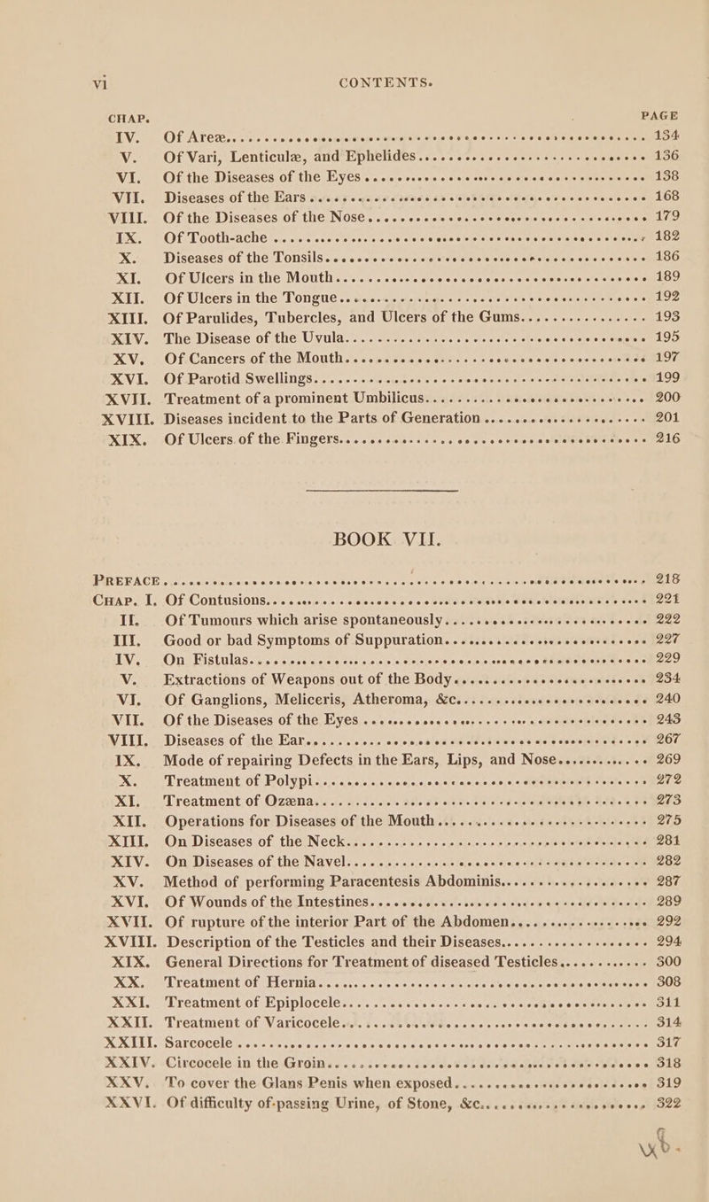 CHAP. PAGE IV. Of Arez....... ps e 0 ole steie V o/s m e oo apres oy EL oalet ts o nanao ET V. Of Vari, Lenticule, and Ephelides........... Aaa eNOS cise so lee VI. Of the Diseases of the Eyes..... e eee ern BS EBD 138 VII. Diseases of the Ears......... eee PE 5's Glob olde. ee ev'a'ees aiceies L OS VILI. Of the Diseases of the Nose... e eeeee eet htt essen e 14D IX. Of Tooth-ache ................ Rake se nen bite tare Pus E ec sl a a EU X. Diseases of the Tonsils..... ecce ee eee eee eee hoe hort ee WE XI. Of Ulcers in the Mouth...... Adone asp ao state clots Sono ooo SEE XII. Of Ulcers in the Tongue... Ae eaa e e E e E AS. fue XIII. Of Parulides, Tubercles, and Ulcers of thelG ums. teie cee es etter 193 XIV. The Disease of the Uvula............... eere i505060992^o90. 05 XV. Of Cancers of the Mouth.......... Lees re Ee. op. tior XVI. Of Parotid Swellings............-. eee UD ME A m Ctr. . 199 XVII. Treatment of a prominent Umbilicus........... DR DON, . 1200 XVIII. Diseases incident to the Parts of Generation ....... 4... eee EET 201 XIX. OfUlcers of the Fingers......+.0-.... C PECODDCITMoBoBeovu doo nS BOOK VII. PARE PACE Oe RE qe ne nero S Aui nia bie te aep eet eu dt e rp Ae fA fs CHAP. I. Of Contusions..... edades T oo 0's 0.0 DC M P UMS aene Po If. Of Tumours which arise spontaneously...... eee ecce eee nre 222 III, Good or bad Symptoms of Suppuration......... esee eee 220 Vo One Histulas-cics ee cc ces ess neris o aO 5a qq p Ans ds MISERE ese €i ecu V. Extractions of Weapons out of the Body........ eee eee 234 VI. Of Ganglions, Meliceris, Atheroma, &amp;c........ ietzegss'32Mde s d 00230 VII. Of the Diseases of the Eyes ....... eee ee ex dd eaten 24-82 s VIII. Diseases of the Ear....... VOCUM E EDITED i Dy Ct 2 f IX. Mode of repairing Defects in the Ears, Lips, and Nose............. 269 X. Treatment of Polypi........... RAN en aa DUAE BRIO Drs 2272 XI. Treatment of Ozena............... bais.4501 renee TY A PERI 273 XII. Operations for Diseases of the Mouth........... PORES to A. n 275 XIII, On Diseases of the. Neck... ... eee orent nnns Aja La 281 XIV. On Diseases of the Navel.............. Seca e 35,0 stil Pata EU, CM 282 XV. Method of performing Paracentesis Abdominis........... eC as: 287 XVI. Of Wounds of the Intestines. ..........- behéeol eode «2534 «Idee 289 XVII. Of rupture of the interior Part of the Abdomen........-...---. ose 292 XVIII. Description of the Testicles and their Diseases........... eee 294: XIX. General Directions for Treatment of diseased Testicles............ 300 ANA Mee LEALIMENC OL OELOTUIA ste eee. a sats eme etel rient O OE O cissiias sts ROU XXI. Treatment of Epiplocele................ hr er MERE E XXII. Treatment of Varicocele........ Dn Rese ase se Mee HRS S 314 XXIII. Sarcocele ....... P eisieita = Joao douo p yr esese eren s aooga SEE XXIV. Circocele in the Groin...... means das ea eR delegalsipbe sad eius sie e os e GLE XXV, To cover the Glans Penis when exposed...... —— 9 $5 à 04 XXVI. Of difficulty of-passing Urine, of Stone, &amp;c.......... s veos secco Gee