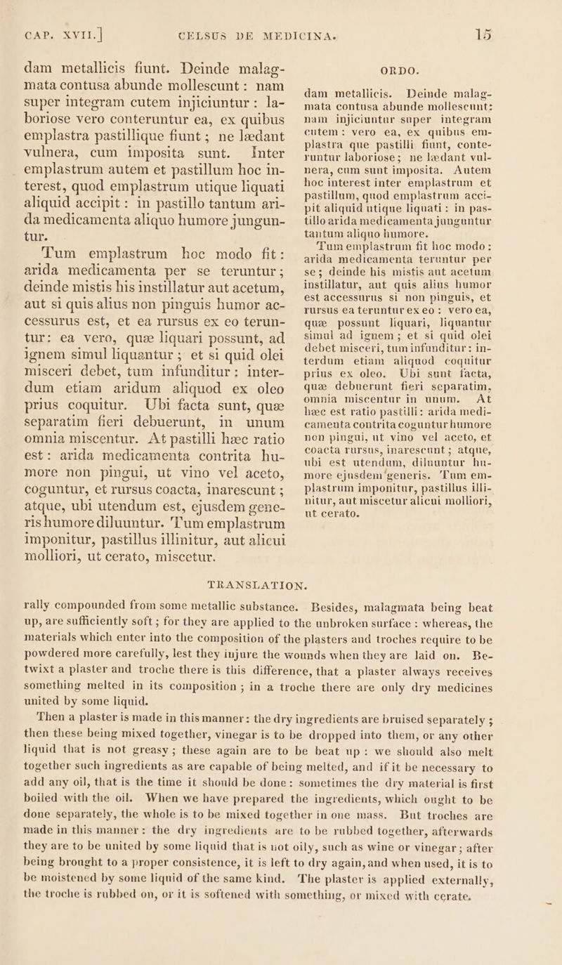 dam metallicis fiunt. Deinde malag- mata contusa abunde mollescunt : nam super integram cutem injiciuntur : la- boriose vero conteruntur ea, ex quibus emplastra pastillique fiunt; ne lzedant vulnera, cum imposita sunt. Inter emplastrum autem et pastillum hoc in- terest, quod emplastrum utique liquati aliquid accipit: in pastillo tantum ari- da medicamenta aliquo humore jungun- tur. Tum emplastrum hoc modo fit: arida medicamenta per se teruntur; deinde mistis his instillatur aut acetum, aut si quis alius non pinguis humor ac- cessurus est, et ea rursus ex eo terun- tur: ea vero, quz liquari possunt, ad ignem simul liqua itur; et si quid olei misceri debet, tum ineo RIS inter- dum etiam aridum aliquod ex oleo prius coquitur. Ubi facta sunt, quse separatim fieri debuerunt, in unum omnia miscentur. At pastilli hæc ratio est: arida medicamenta contrita hu- more non pingui, ut vino vel aceto, coguntur, et rursus coacta, 1narescunt ; atque, ubi utendum est, ejusdem gene- rishumorediluuntur. Tum emplastrum imponitur, pastillus illinitur, aut alicui molliori, ut cerato, miscetur. ORDO. dam metallicis. Deinde malag- mata contusa abunde mollescunt: nam injiciuntur super integram cutem: vero ea, ex quibus em- plastra que pastilli fiunt, conte- runtur laboriose; ne lædant vul- nera, cum sunt imposita. Autem hoc interest inter emplastrum et pastillum, quod emplastrum acci- pit aliquid utique liquati : in pas- tillo arida medicamenta junguntur tantum aliquo humore. Tum emplastrum fit hoc modo: arida medicamenta teruntur per se; deinde his mistis aut acetum instillatur, aut quis alius humor est accessurus si non pinguis, et rursus ea terunturexeo: vero ea, quz possunt liquari, liquantur simul ad ignem ; et si quid olei debet misceri, tum infunditur: in- terdum etiam aliquod coquitur prius ex oleo. Ubi sunt facta, que debuerunt fieri separatim, omnia miscentur in unum. At hzec est ratio pastilli: arida medi- camenta contrita coguntur humore non pingui, ut vino vel aceto, et coacta rursus, inarescunt ; atque, ubi est utendum, diluuntur hn- more ejusdem generis. Tum em- plastrum imponitur, pastillus illi- nitur, aut miscetur alicui molliori, ut cerato. Besides, malagmata being beat up, are sufficiently soft ; for they are applied to the unbroken surface : whereas, the materials which enter into the composition of the plasters aud troches require to be powdered more carefully, lest they injure the wounds when they are laid on. Be- twixt a plaster and troche there is this difference, that a plaster always receives something melted in its composition ; in a troche there are only dry medicines united by some liquid. Then a plaster is made in this manner: the dry ingredients are bruised separately ; then these being mixed together, vinegar is to be dropped into them, or any other liquid that is not greasy ; these again are to be beat up: we should also melt together such ingredients as are capable of being melted, and ifit be necessary to add any oil, that is the time it should be done: sometimes the dry material is first boiled with the oil. When we have prepared the ingredients, which ought to be done separately, the whole is to be mixed together in one mass. made in this manner : But troches are the dry ingredients are to be rubbed together, afterwards they are to be united by some liquid that is not oily, such as wine or vinegar ; after being brought to a proper consistence, it is left to dry again, and when used, it is to be moistened by some liquid of the same kind. The plaster is applied externally, the troche is rubbed on, or it is softened with something, or mixed with cerate,