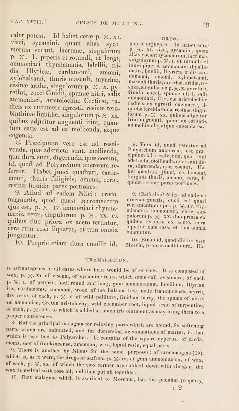 calor potest. Id habet ceræ p. x. xr. visci, sycamini, quam alias syco- morum vocant, lacrimæ, singulorum P. X. l. piperis et rotundi, et longi, ammoniaci thymiamatis, bdellii, iri- dis Illyrice, cardamomi, amomli, xylobalsami, thuris masculi, myrrhze, resinz aridee, singulorum p. X. x. py- rethri, cocci Gnidii, spumze nitri, salis ammonlaci, aristolochiz Creticz, ra- dicis ex cucumere agresti, resinze tere- binthinz liquide, singulorum p. x. xx. quibus adjicitur unguenti irini, quan- tum satis est ad ea mollienda, atque cogenda. 8. Precipuum vero est ad resol- venda, que adstricta sunt, mollienda, que dura sunt, digerenda, quee coeunt, id, quod ad Polyarchum auctorem re- fertur. Habet junci quadrati, carda- momi, thuris fuliginis, amomi, cere, resinze liquide pares portiones. 9. Aliud ad eadem Nilei: croco- magmatis, quod quasi recrementum ejus est, p. X. rv. ammoniaci thymia- matis, cerze, singulorum p. X. xx. ex quibus duo priora ex aceto teruntur, cera cum rosa liquatur, et tum omnia Junguntur. 10. Proprie etiam dura emollit id, ORDO. potest adjuvare. Id habet cera P. Xe XI. visci, sycamini, quam alias vocant sycomorum, lacrimz, singulorum p. X.T. et rotundi, et longi piperis, ammoniaci thymia- matis, bdellii, Illyricze iridis car- damomi, amomi, xylobalsami, masculi thuris, myrrhz, arida, re- sinz,singulorum p. X. x. pyrethri, Gnidii cocci, spume nitri, salis ammoniaci, Cretice aristolochie radicis ex agresti cucumere, li- quid terebinthinze resinz, singu- lorum p. X. xx. quibus adjicitur irini unguenti, quantum est satis ad mollienda, atque cogenda ea. 8. Vero id, quod refertur ad Polyarchum auctorem, est pre- cipuum ad resolvenda, que sunt adstricta, mollienda,quze sunt du- ra, digerenda, qua coeunt. Ha- bet quadrati junci, cardamomi, fuliginis thuris, amomi, cere, li- quidz resinz pares portiones. 9. (Est) aliud Nilei ad eadem: crocomagmatis, quod est quasi recrementum ejus, p. X. 1v. thy- miamatis ammoniaci, cere, sin- gulorum p. X. xx. duo priora ex quibus teruntur ex aceto, cera liquatur cum rosa, et tum omnia junguntur. 10. Etiam id, quod dicitur esse Moschi, proprie mollit dura, Ha- is advantageous in all cases where heat would be of service. It is composed of wax, p. X. Xr. of viscum, of sycamine tears, which some call sycamore, of each p. X. r. of pepper, both round and long, gum ammoniacum, bdellium, Illyrian iris, cardamoms, amomum, wood of the balsam tree, male frankincense, myrrh, dry resin, of each, p. X. X. of wild pellitory, Gnidian berry, the spume of nitre, sal ammoniac, Cretan aristolochy, wild cucumber root, liquid resin of turpentine, of each, p. X. xx. to which is added as much iris ointment as may bring them to a proper consistence. 8. But the principal malagma for relaxing parts which are bound, for softening parts which are indurated, and for dispersing accumulations of matter, is that which is ascribed to Polyarchus. It contains of the Square cyperus, of carda- moms, soot of frankincense, amomum, wax, liquid resin, equal parts. i 9. There is another by Nileus for the same purposes: of crocomagma (29), Which is, as it were, the dregs of saffron, p. X. 1v. of gum ammoniacum, of wax, of each, p. X.XxxX. of which the two former are rubbed down with vinegar, the wax is melted with rose oil, and then put all together. 10. That malagma which is ascribed to Moschus, has the peculiar property, Gy