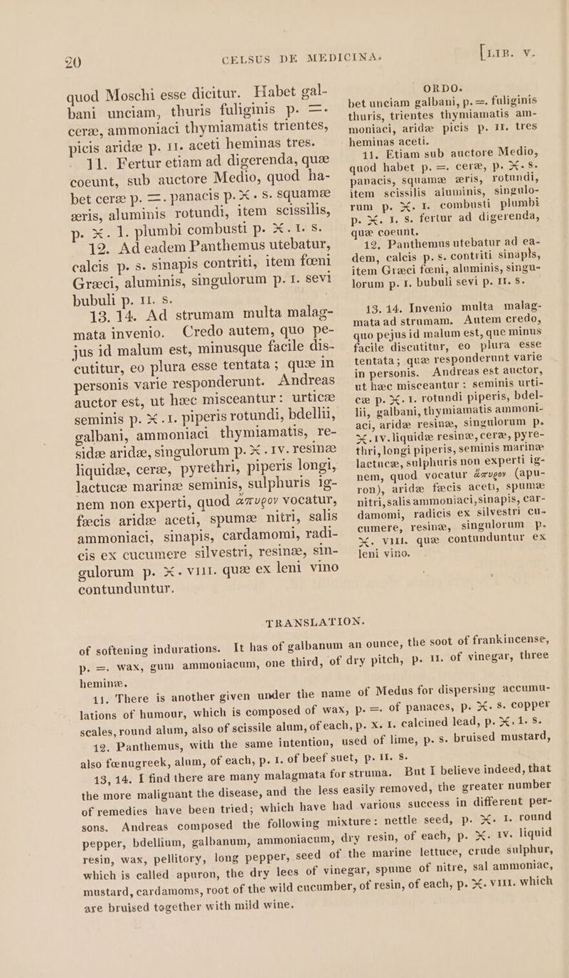 quod Moschi esse dicitur. Habet gal- bani unciam, thuris fuliginis p. =. cerae, ammoniaci thymiamatis trientes, picis aridee p. 11. aceti heminas tres. 11. Fertur etiam ad digerenda, que coeunt, sub auctore Medio, quod ha- bet cerze p. =. panacis p. X $. squamae cris, aluminis rotundi, item scissilis, p. X. 1. plumbi combusti p. X. 1. s. 19. Ad eadem Panthemus utebatur, calcis p. s. sinapis contriti, item foeni Graci, aluminis, singulorum p. 1. sevi bubuli p. 11. $. 13. 14. Ad strumam multa malag- mata invenio. Credo autem, quo pe- jus id malum est, minusque facile dis- cutitur, eo plura esse tentata ; qus in personis varie responderunt. Andreas auctor est, ut haec misceantur : urticee seminis p. X .1. piperis rotundi, bdellii, galbani, ammoniaci thymiamatis, re- sidze aridæ, singulorum p. X . 1v. resinze liquidze, cerze, pyrethri, piperis longi, lactucze marinee seminis, sulphuris ig- nem non experti, quod aveo» vocatur, fæcis aridæ aceti, spumee nitri, salis ammoniaci, sinapis, cardamomi, radi- cis ex cucumere silvestri, resinze, sin- gulorum p. X. viir. quae ex leni vino contunduntur. [RSV ORDO. bet unciam galbani, p. =. fuliginis thuris, trientes thymiamatis am- moniaci, aridæ picis p. If. tres heminas aceti. 11. Etiam sub auctore Medio, quod habet p. =. cere, p. X- $- panacis, squamæ æris, rotundi, item scissilis aluminis, singulo- rum p. X. I. combusti plumbi p. X. 1. s. fertur ad digerenda, quz coeunt. 12. Panthemus utebatur ad ea- dem, calcis p. s. contriti sinapls, item Graci feni, aluminis, singu- lorum p. I. bubuli sevi p. Il. S. 13. 14. Invenio multa malag- mata ad strumam. Autem credo, quo pejus id malum est, que minus facile discutitur, eo plura esse tentata; que responderunt varie in personis. Andreas est auctor, ut hec misceantur : seminis urti- cæ p. X. 1. rotundi piperis, bdel- lii, galbani, thymiamatis ammoni- aci, aride resine, singulorum p. X . 1v. liquide resinze, cere, pyre- thri, longi piperis, seminis marine lactucze, sulphuris non experti ig- nem, quod vocatur Zsupo» (apu- ron), arid fæcis aceti, spuma nitri,salis ammoniaci, sinapis, Car- damomi, radicis ex silvestri cu- cumere, resinae, singulorum p. X. Vill. que contunduntur ex leni vino. TRANSLATION. of softening indurations. It has of galbanum an ounce, the soot of frankincense, p. =. wax, gum ammoniacum, one third, of dry pitch, p. 11. of vinegar, three heminz. of panaces, p. X. s. copper But I believe indeed, that are bruised together with mild wine.