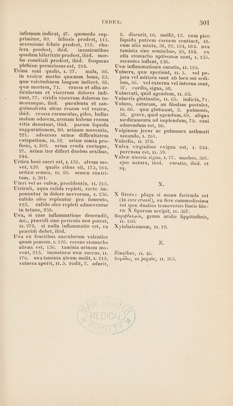 infirmum indicat, 47. quomodo sup- primitur, 89. — biliosis prodest, 111. accessione febris prodest, 112. cho- lera prodest, ibid. insanientibus quadam hilaritate prodest, ibid. mor- bo comitiali prodest, ibid. frequens phthisz perniciosus est, 224. Urina sani qualis, r. 27. mala, 66. in vesicæ morbo quenam bona, 83. quz valetudinem longam indicet, 68. quz mortem, 71. crassa et alba ar- ticulorum et viscerum dolores indi- cant, 77. viridis viscerum dolorem tu- moremque, ibid. purulenta et san- guineolenta nlcus renum vel vesice, ibid. crassa carunculas, pilos, bullas malum odorem, arenam habens renum vitia denotant, ibid. parum liquida suppurationem, 80. urinam moventia, 221. adversus urine difficultatem catapotium, 11. 52, urine nimia pro- fusio, 1. 309. urina cruda coctaque, 27. urinz iter differt duobus sexibus, 244. Urtica boni succi est, 1.131. alvum mo- vet, 159. qualis cibus sit, 173, 264. urticze semen, II. 20. semen contri- tum, I. 301. Uteri vel os vulve, procidentia, rr. 215. Utriculi, aqua calida repleti, recte im- ponuntur in dolore nervorum, 1. 236. calido oleo replentur pro fomento, 123. calido oleo repleti admoventur in tetano, 255. Uva, si cum inflammatione descendit, &amp;c., precidi sine periculo non potest, 11.278. si nulla inflammatio est, ea precidi debet, ibid. Uva ex fructibus surculorum valentior quam pomum, I. 126. recens stomacho aliena est, 136. taminia urinam mo- vent, 213. immature uve succus, II. 176. uvataminia alvum molit, r. 213. vulnera aperit, 11.5. rodit, 7. adurit, 8. discutit, 10. mollit, 12. cum pice liquida putrem carnem continet, 41. cum aliis mixta, 38, 92, 154,184. uva taminia sine seminibus, 25, 184. ex olla stomacho aptissime sunt, 1. 135. recentes inflant, 136. Uve iuflammationis curatio, rr. 195. Vulnera, quz aperiunt, 11. 5. vel pe- jora vel mitiora sunt ab loco sui sedi- bus, 56. vel externa vel interna sunt, 57. cordis, signa, 58. Vulnerati, quid agendum, r1. 63. Vulneris glutinatio, 11. 65. indicia, 71. Vulnus, suturam, an fibulam postulet, II. 66. que glutinant, 3. pulmonis, 58. grave, quid agendum, 69. aliqua , medicamenta ad implendum, 75. cani adurendum est, 86. Vulpinum jecur ac pulmones asthmati sanando, 1. 261. Vulsella, 11. 278. Vulva virginibus exigua est, r. 244. percussa est, II. 59. Vulve ulceris signa, 1.77. morbus, 307. ejus natura, ibid. curatio, ibid. et sq. X. (in cute cranii), ea fere commodissima est qua duabus transversis lineis lite- re X figuram accipit, 11. 387. Eingopdarmic, genus aridz lippitudinis, It. 160. X ylobalsamum, 11. 19. Z; Zingiber, 11. 46. Zvywdes, os jugale, 1t. 363, ,