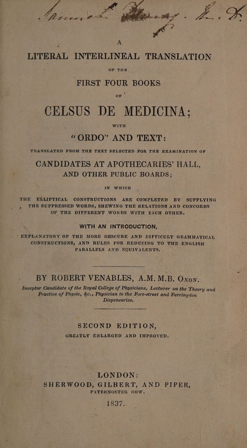 ee # A LITERAL INTERLINEAL TRANSLATION FIRST FOUR BOOKS CELSUS DE MEDICINA; “ORDO” AND TEXT: TRANSLATED FROM THE TEXT SELECTED FOR THE EXAMINATION OF CANDIDATES AT APOTHECARIES’ HALL, AND OTHER PUBLIC BOARDS; IN WHICH THE ELLIPTICAL CONSTRUCTIONS ARE COMPLETED BY SUPPLYING , THE SUPPRESSED WORDS, SHEWING THE RELATIONS AND CONCORDS OF THE DIFFERENT WORDS WITH EACH OTHER. WITH AN INTRODUCTION, EXPLANATORY OF THE MORE OBSCURE AND DIFFICULT GRAMMATICAL CONSTRUCTIONS, AND RULES FOR REDUCING TO THE ENGLISH PARALLELS AND EQUIVALENTS. BY ROBERT VENABLES, A.M.M.B. Oxon, Inceptor Candidate of the Royat College of Physicians, Lecturer on the Theory and Practice of Physic, §c., Physician to the Fore-street and Farringdon Dispensaries. SECOND EDITION, GREATLY ENLARGED AND IMPROVED. LONDON: SHERWOOD, GILBERT, AND PIPER, PATERNOSTER ROW, 1837.
