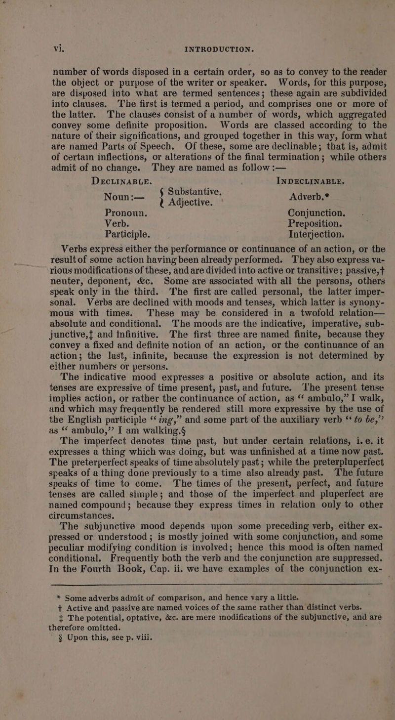 number of words disposed in a certain order, so as to convey to the reader the object or purpose of the writer or speaker. Words, for this purpose, are disposed into what are termed sentences; these again are subdivided into clauses. The first is termed a period, and comprises one or more of the latter. The clauses consist of a number of words, which aggregated convey some definite proposition. Words are classed according to the nature of their significations, and grouped together in this way, form what are named Parts of Speech. Of these, some are declinable; that is, admit of certain inflections, or alterations of the final termination ; while others admit of no change. They are named as follow :— DECLINABLE. , IN DECLINABLE. d § Substantive. Noun :— 2 Adjective. Adverb.* Pronoun. Conjunction. Verb. Preposition. Participle. Interjection. Verbs express either the performance or continuance of an action, or the result of some action having been already performed. They also express va- rious modifications of these, and are divided into active or transitive; passive, neuter, deponent, &amp;c. Some are associated with all the persons, others speak only in the third. ‘The first are called personal, the latter imper- sonal. Verbs are declined with moods and tenses, which latter is synony- mous with times. These may be considered in a twofold relation— absolute and conditional. The moods are the indicative, imperative, sub- junctive,{ and infinitive. The first three are named finite, because they convey a fixed and definite notion of an action, or the continuance of an action; the last, infinite, because the expression is not determined by either numbers or persons. The indicative mood expresses a positive or absolute action, and its tenses are expressive of time present, past, and future. ‘I'he present tense implies action, or rather the continuance ef action, as “ ambulo,” I walk, and which may freqaently be rendered still more expressive by the use of the English participle “‘zzg,” and some part of the auxiliary verb “to be,” as “ ambulo,”? I am walking.§ The imperfect denotes time past, but under certain relations, i.e. it expresses a thing which was doing, but was unfinished at a time now past. The preterperfect speaks of time absolutely past ; while the preterpluperfect speaks of a thing done previously to a time also already past. The future speaks of time to come. The times of the present, perfect, and future tenses are called simple; and those of the imperfect and pluperfect are named compound; because they express times in relation only to other circumstances. The subjunctive mood depends upon some preceding verb, either ex- pressed or understood ; is mostly joined with some conjunction, and some peculiar modifying condition is involved; hence this mood is often named conditional. Frequently both the verb and the conjunction are suppressed. In the Fourth Book, Cap. ii. we have examples of the conjunction ex- * Some adverbs admit of comparison, and hence vary a little. + Active and passive are named voices of the same rather than distinct verbs. + The potential, optative, &amp;c. are mere modifications of the subjunctive, and are therefore omitted. ail ’ § Upon this, see p. viii.