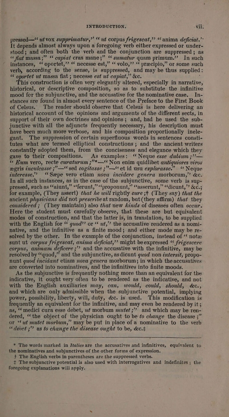 pressed —“‘ wt vox supprimatur,”’ “ ut corpus frigescat,”’ “ anima deficiat.’* It depends almost always upon a foregoing verb either expressed or under- stood; and often both the verb and the conjunction are suppressed ; as “« fiat massa ;” “ capiat cras mane;” ‘ sumatur quam primum.” In such instances, ‘‘ oportet,’’ ‘* necesse est,” “‘ volo,”’ ‘* precipio,” or some such verb, according to the sense, is suppressed, and may be thus supplied: << oportet ut massa fiat ; necesse est ut capiat,” &amp;c. This construction is often very elegantly altered, especially in narrative, historical, or descriptive composition, so as to substitute the infinitive mood for the subjunctive, and the accusative for the nominative case. In- stances are found in almost every sentence of the Preface to the First Book of Celsus. The reader should observe that Celsus is here delivering an historical account of the opinions and arguments of the different sects, in support of their own doctrines and opinions; and, had he used the sub- junctive with all the adjuncts frequently necessary, his description must have been much more verbose, and his composition proportionally inele- gant. The suppression of certain superfluous words in sentences consti- tutes what are termed elliptical constructions ; and the ancient writers constantly adopted them, from the conciseness and elegance which they gave to their compositions. As examples: ‘‘ Neque esse dubium ;??— “« Kum vero, recte curaturum ;”*—* Non enim quidlibet antiguiores viros eeris ¢nculcasse ;”—‘ sed cogitasse ;”—‘ et id usu explorasse.” “ Neque interesse.’ “Spe vero etiam nova incidere genera morborum,” «&amp;c. In all such instances, as in the case of the subjunctive, some verb is sup- pressed, such as ‘‘aiunt,” *‘ferunt,” “‘proponunt,” “asserunt,” ‘dicunt,”? &amp;¢.; for example, (They assert) that he will rightly cure ;+ (They say) that the ancient physicians did not prescribe at random, but (they affirm) ¢hat they considered ; (They maintain) also that new kinds of diseases often occur. Here the student must carefully observe, that these are but equivalent modes of construction, and that the latter is, in translation, to be supplied with the English for ‘ guod’’ or ‘‘ ut,’ the accusative rendered as a nomi- native, and the infinitive as a finite mood; and either mode may be re- solved by the other. In the example of the conjunction, instead of ‘‘ note sunt ut corpus frigescat, anima deficiat,’’ might be expressed ‘‘ frigescere corpus, animam deficere ;’? and the accusative with the infinitive, may be resolved by “quod,” and the subjunctive, as dicunt guod non éntersit, propo- nunt guod incidant etiam nova genera morborum; in which the accusatives are converted into nominatives, and the infinitives into finite moods. As the subjunctive is frequently nothing more than an equivalent for the indicative, it ought very often to be rendered as the indicative, and not _ with the English auxiliaries may, can, would, could, should, &amp;c., and which are only admissible when the subjunctive potential, implying power, possibility, liberty, will, duty, &amp;c. is used. This modification is frequently an equivalent for the infinitive, and may even be rendered by it ; as, ‘‘ medici cura esse debet, wf morbum mutet ;” and which may be ren- dered, ‘‘the object of the physician ought to be to change the disease ;” or ‘Sut mutet morbum,” may be put in place of a nominative to the verb *devet ;” as to change the disease ought to be, &amp;c.t * The words marked in Italics are the accusatives and infinitives, equivalent to the nominatives and subjunctives of the other forms of expression. + The English verbs in parentheses are the suppressed verbs. t+ The subjunctive potential is also used with interrogatives and indefinites ; the foregoing explanations will apply.