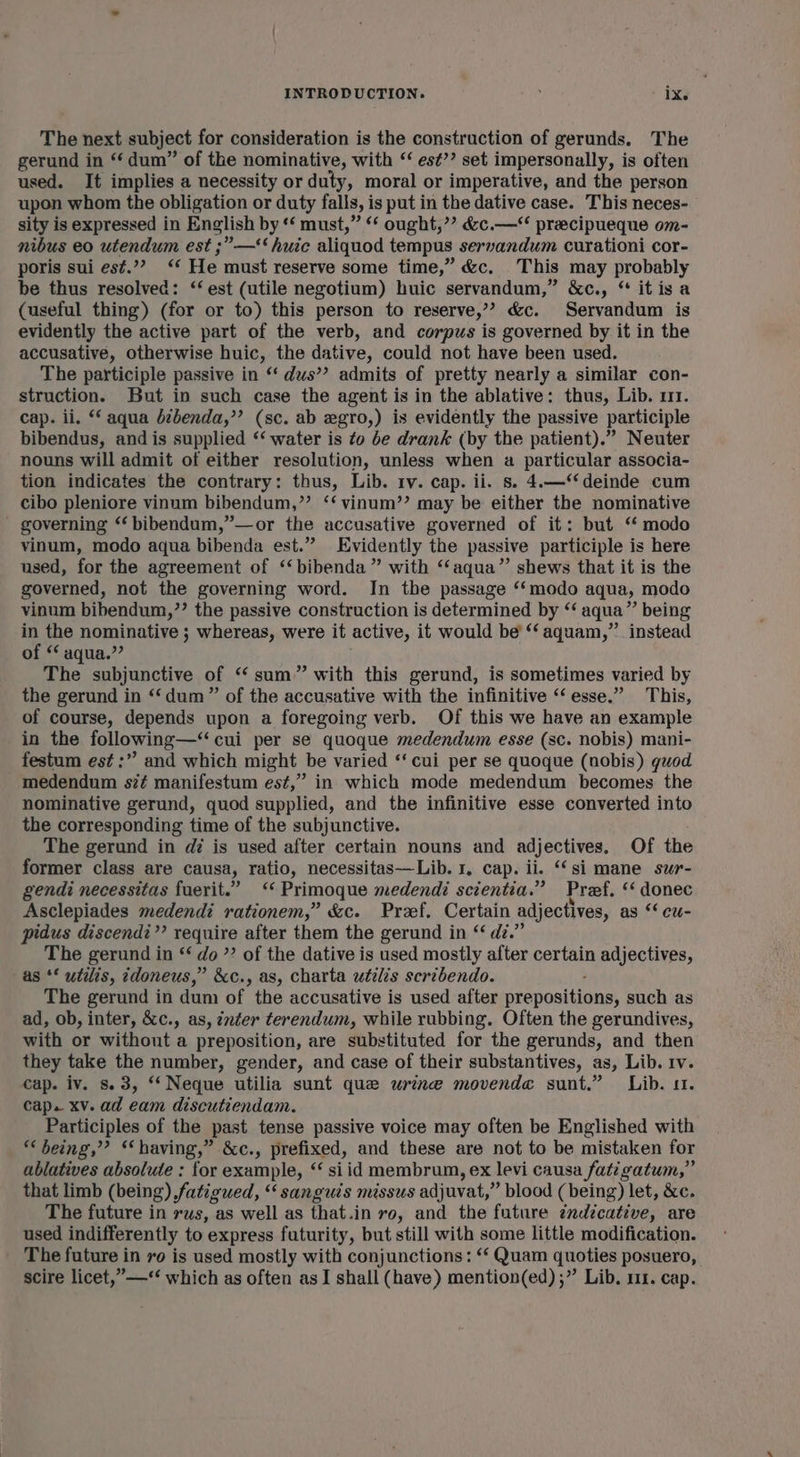 The next subject for consideration is the construction of gerunds. The gerund in “‘ dum” of the nominative, with “‘ es¢’? set impersonally, is often used. It implies a necessity or duty, moral or imperative, and the person upon whom the obligation or duty falls, is put in the dative case. This neces- sity is expressed in English by *‘ must,” ‘* ought,’? &amp;c.— preecipueque om- nibus eo utendum est ;”’—‘‘huic aliquod tempus servandum curationi cor- poris sui est.”? ‘‘ He must reserve some time,” &amp;c. This may probably be thus resolved: ‘‘ est (utile negotium) huic servandum,” &amp;c., “ itisa (useful thing) (for or to) this person to reserve,’”? &amp;c. Servandum is evidently the active part of the verb, and corpus is governed by it in the accusative, otherwise huic, the dative, could not have been used. The participle passive in “ dus’? admits of pretty nearly a similar con- struction. But in such case the agent is in the ablative: thus, Lib. 111. cap. li. ** aqua d¢benda,’’ (sc. ab egro,) is evidently the passive participle bibendus, and is supplied ‘‘ water is to be drank (by the patient).” Neuter nouns will admit of either resolution, unless when a particular associa- tion indicates the contrary: thus, Lib. tv. cap. ii. s. 4.—‘‘deinde cum cibo pleniore vinum bibendum,” ‘‘ vinum’’ may be either the nominative governing ‘‘ bibendum,”—or the accusative governed of it: but ‘‘ modo vinum, modo aqua bibenda est.” Evidently the passive participle is here used, for the agreement of ‘‘bibenda ” with ‘“‘aqua” shews that it is the governed, not the governing word. In the passage “modo aqua, modo vinum bibendum,”’ the passive construction is determined by ‘‘ aqua” being in the nominative ; whereas, were it active, it would be’ “‘ aquam,” instead of ‘ aqua.” The subjunctive of “‘ sum” with this gerund, is sometimes varied by the gerund in ‘‘dum”’ of the accusative with the infinitive “esse.” This, of course, depends upon a foregoing verb. Of this we have an example in the following—“ cui per se quoque medendum esse (sc. nobis) mani- festum est :” and which might be varied ‘‘ cui per se quoque (nobis) guod medendum sz# manifestum est,” in which mode medendum becomes the nominative gerund, quod supplied, and the infinitive esse converted into the corresponding time of the subjunctive. The gerund in dz is used after certain nouns and adjectives. Of the former class are causa, ratio, necessitas——Lib. 1, cap. ii. ‘‘si mane sur- gendi necessitas fuerit.” ‘«Primoque medendi scientia.” Przef. ‘ donec Asclepiades medendi rationem,” &amp;c. Pref. Certain adjectives, as *‘ cu- pidus discendi”’ require after them the gerund in “ di.” The gerund in ‘‘ do ”? of the dative is used mostly after certain adjectives, as ‘* utilis, idoneus,” &amp;c., as, charta utilis scribendo. The gerund in dum of. the accusative is used after eraposihtins such as ad, ob, inter, &amp;c., as, inter terendum, while rubbing. Often the gerundives, with or without a preposition, are substituted for the gerunds, and then they take the number, gender, and case of their substantives, as, Lib. 1v. cap. iv. s.3, “ Neque utilia sunt que wrince movenda sunt.” Lib. 11. cap. xv. ad eam discutiendam. Participles of the past tense passive voice may often be Englished with “being,” “having,” &amp;c., prefixed, and these are not to be mistaken for ablatives absolute : for example, ‘‘ si id membrum, ex levi causa fatigatum,” that limb (being) fatigued, “sanguis missus adj uvat,’ ’ blood (being) let, &amp;c. The future in rus, as well as that. in ro, and the future zndicative, are used indifferently to express futurity, but still with some little modification. The future in vo is used mostly with conjunctions: ‘‘ Quam quoties posuero, scire licet,”—‘‘ which as often as I shall (have) mention(ed) ;” Lib. 111. cap.