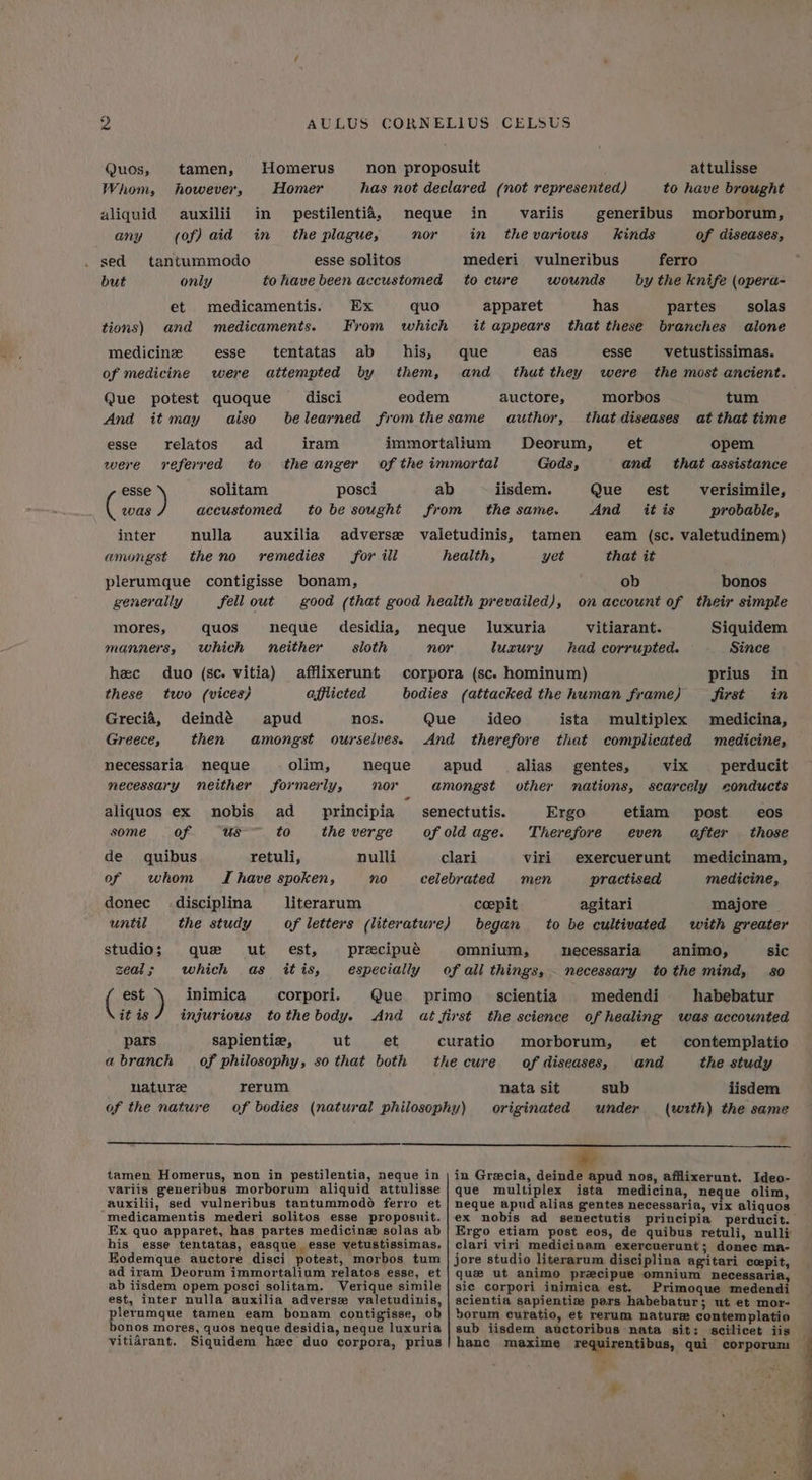 ie AULUS CORNELIUS CELSUS Quos, tamen, Homerus non proposuit attulisse Whom, however, Homer has not declared (not represented) to have brought aliquid auxilii in pestilentié, neque in variis generibus morborum, any (of) aid in the plague, nor in thevarious kinds of diseases, sed tantummodo esse solitos mederi vulneribus ferro but only to have been accustomed tocure wounds by the knife (opera- et medicamentis. Ex quo apparet has partes solas tions) and medicaments. From which it appears that these branches alone medicine esse tentatas ab his, que eas esse vetustissimas. of medicine were attempted by them, and _ thut they were the most ancient. Que potest quoque disci eodem auctore, morbos tum And it may aiso be learned fromthe same author, that diseases at that time esse relatos ad iram immortalium Deorum, et opem were referred to theanger of the immortal Gods, and that assistance aa solitam posci ab iisdem. Que __ est verisimile, was accustomed tobe sought from the same. And itis probable, inter nulla auxilia adverse valetudinis, tamen eam (sc. valetudinem) amongst theno remedies for ill health, yet that it plerumque contigisse bonam, ob bonos generally fell out good (that good health prevailed), on account of their simple mores, quos neque desidia, neque luxuria vitiarant. Siquidem manners, which neither sloth nor luxury had corrupted. Since hec duo (sc. vitia) afflixerunt corpora (sc. hominum) prius in these two (vices; afflicted bodies (attacked the human frame) first in Grecia, deindé apud nos. Que ideo ista multiplex medicina, Greece, then amongst ourselves. And therefore that complicated medicine, necessaria. neque olim, neque apud alias gentes, vix perducit necessary neither formerly, 207 amongst other nations, scarcely conducts aliquos ex nobis ad _ principia senectutis. Ergo etiam post eos some of. us-~ to the verge of old age. Therefore even after those de quibus retuli, nulli clari viri exercuerunt medicinam, of whom TI have spoken, no celebrated men practised medicine, donec _ disciplina literarum coepit agitari majore until the study _ of letters (literature) began to be cultivated with greater studio; que ut est, precipué omnium, necessaria §animo, sic zeal; which as itis, especially of all things, - necessary tothe mind, 80 (88h) inimica corpori. Que primo _ scientia medendi habebatur it is injurious tothe body. And at first the science of healing was accounted pars sapientie, Ut.) et curatio morborum, et contemplatio abranch of philosophy, so that both thecure of diseases, and the study nature rerum nata sit sub iisdem of the nature of bodies (natural philosophy) originated under (wzth) the same tamen Homerus, non in pestilentia, neque in | in Grecia, deinde apud nos, afflixerunt. Ideo- variis generibus morborum aliquid attulisse | que multiplex ista medicina, neque olim, auxilii, sed vulneribus tantummodé ferro et | neque apud alias gentes necessaria, vix aliquos medicamentis mederi solitos esse proposuit.|ex nobis ad senectutis principia perducit. Ex quo apparet, has partes medicine solas ab | Ergo etiam post eos, de quibus retuli, nulli his esse tentatas, easque esse vetustissimas, | clari viri medicinam exereuerunt; donec ma- Eodemque auctore disci potest, morbos tum | jore studio literarum disciplina agitari cospit, ad iram Deorum immortalium relatos esse, et | que ut animo precipue omnium necessaria, ab iisdem opem posci solitam. Verique simile | sic corpori inimica est. Primoque medendi est, inter nulla auxilia adverse valetudinis, | scientia sapientie pars habebatur; ut et mor- plerumque tamen eam bonam contigisse, ob| borum curatio, et rerum nature contemplatio bonos mores, quos neque desidia, neque luxuria | sub iisdem auctoribus nata sit: scilicet iis vitidarant. Siquidem hee duo corpora, prius| hance maxime requirentibus, qui corporum >> ¥