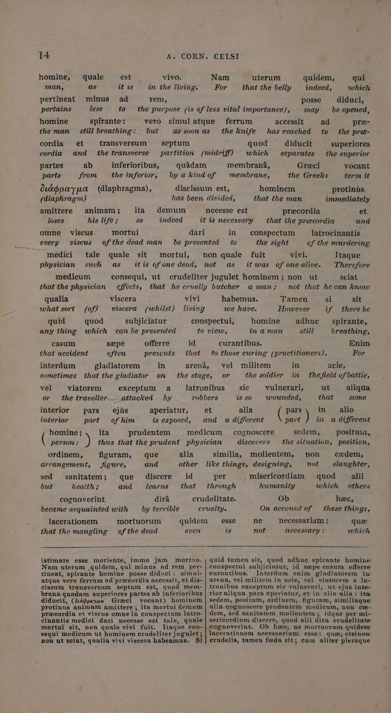 est it ws ad to vivo. in the living. homine, many, quale as minus less pertineat pertains rem, homine the man spirante: still breathing: but transversum the transverse et and ab from cordia cordia partes parts septum inferioribus, the inferior, dtagpaypa (diaphragma), (diaphragm) amittere animam; loses his life ; mortui of the dead man tale quale such as demum indeed ita 80 omne viscus every viscus medici sit mortui, physician medicum that the physician qualia what sort consequi, ut effects, viscera viscera (whilst) vivi (of) quid quod any thing which subjiciatur can be presented id that offerre presents casum that accident szepe often interdum gladiatorem in sometimes that the gladiator on viatorem the traveller vel or exceptum a attacked by ejas of him prudentem interior interior pars part aperiatur, is exposed, homine; ita person: ordinem, alia arrangement, figuram, Jigure; sanitatem; que health ; and que and id that discere learns dira by terrible sed but cognoverint became acquainted with mortuorum of the dead lacerationem that the mangling even istimare esse moriente, immo jam mortuo. Nam uterum ,quidem, qui minus ad rem per- tineat, spirante homine posse didnci: simul- atque vero ferrum ad preecordia accessit, et dis- cissum transversum septum est, quod mem- brana quadam superiores partes ab inferioribus diducit, (d:dppayua Greeci vocant) hominem protinus animam amittere ; ita mortui demum precordia et viscus omne in conspectum latro- cinantis medici dari necesse est tale, quale mortui sit, non quale vivi fuit. Itaque con- sequi medicum ut hominem crudeliter jugulet 5 non ut sciat, qualia vivi viscera habeamus- $i uterum that the belly Nam For quidem, indeed, qui which diduci, be opened, posse may ferrum accessit ad the knife has reached to quod diducit which separates membrana, membrane, pre- the pr@- superiores the superior vocant term it Greci the Greeks hominem that the man protinis immediately et and preecordia that the precordia in latrocinantis of the murdering conspectum the sight vivi. it was of one alive. Itaque Therefore sciat not that hecan know as Tamen si sit However if there be adhuc spirante, still breathing, habemus. we have. homine in aman Enim For curantibus. to those curing (practitioners). acie, the field of battle, ut that in alio in a different in in vel militem or the soldier vulnerari, wounded, pars part ) sic is 80 aliqua some alia sedem, positwia, the situation, position, cognoscere discovers molientem, cadem, slaughier, alii others similia, non not misericordiam quod humanity which Ob On account of per hee, these things, necessariam : necessary : esse ne is not quee which quid tamen sit, quod adhue spirante homine conspectui subjiciatur, id sepe casum offerre curantibus. Interdum enim gladiatorem in arena, vel militem in acie, vel viatorem a la- tronibus exceptum sic vulnerari, ut ejus inte- rioraliqua pars aperiatur, et in alio alia: ita sedem, positum, ordinem, figuram, similiaque alia cognoscere prudentem medicum, non ce#- dem, sed sanitatem molientem; idque per mi- sericordiam discere, quod alii dira crudelitate cognoverint. Ob hee, ne mortuorum quidem lacerationem necessariam esse: que, etsinon crudelis, tamen feeda sit; cum aliter pleraque