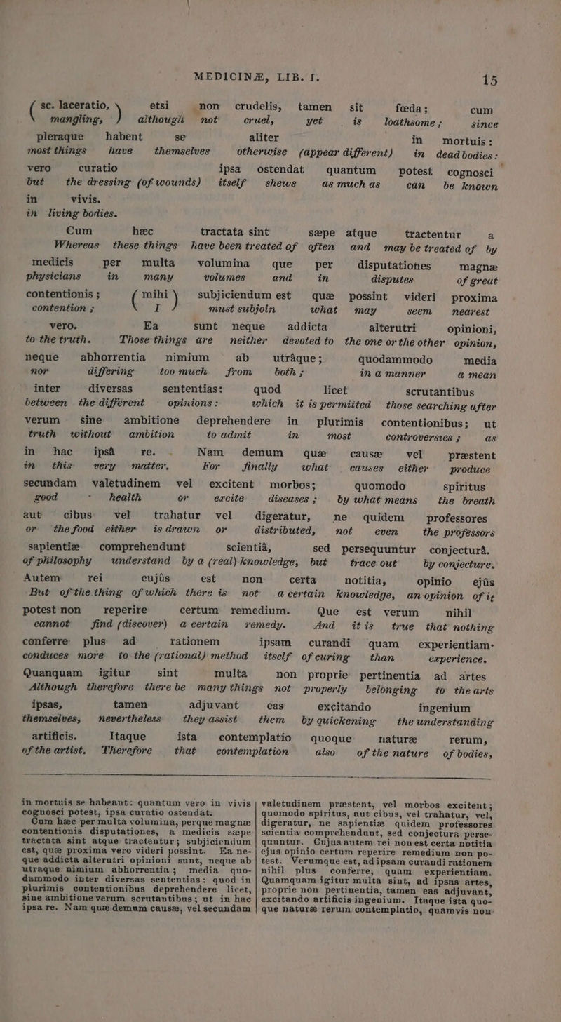 ( sc. laceratio, ) etsi non crudelis, tamen = sit foeda ; cum mangling, although not cruel, yet is loathsome ; since pleraque habent se aliter in mortuis: most things have themselves otherwise (appear different) in dead bodies: vero curatio ipsa ostendat quantum potest cognosci ; but the dressing (of wounds) itself shews as much as can be known in vivis. in living bodies. Cum heec tractata sint sepe atque tractentur a Whereas these things have been treated of often and may be treated of by medicis per multa volumina que — per disputationes magne physicians in many volumes and in disputes. of great contentionis ; ( mihi ) subjiciendum est que possint videri proxima contention ; Nf must subjoin what may seem nearest vero. Ea sunt neque addicta alterutri opinioni, to the truth. Those things are neither devoted to the one or the other opinion, neque abhorrentia nimium ab utraque; quodammodo media nor differing too much from both ; in @ manner a&amp; mean inter diversas sententias: quod licet scrutantibus between the different opinions : which it is permitted those searching after verum sine ambitione deprehendere in plurimis contentionibus: ut truth without ambition to admit in most controversves $ as in hac ips&amp; Paes; Nam demum que cause vel prestent in this very matter. For finally what | causes either produce secundam valetudinem vel excitent morbos; quomodo spiritus good * health or excite diseases; by what means the breath aut cibus vel trahatur vel digeratur, ne quidem _ professores or the food either isdrawn or distributed, not even the professors sapientie | comprehendunt scientia, sed persequuntur conjectur4. of philosophy understand by a (real) knowledge, but trace out by conjecture. Autem rei cujis est non certa notitia, opinio _ejiis But ofthe thing of which there is not acertain knowledge, anopinion of it potest non _reperire certum remedium. Que est verum nihil eannot find (discover) acertain remedy. And itis true that nothing conferre plus ad rationem ipsam curandi quam _ experientiam- conduces more to the (rational) method itself of curing than experience. Quanquam = igitur sint multa non proprie pertinentia ad artes Although therefore therebe many things not properly belonging to thearts ipsas, tamen adjuvant eas excitando ingenium themselves, nevertheless they assist them by quickening the understanding artificis. Itaque ista contemplatio quoque nature rerum, of the artist. Therefore that contemplation also of the nature of bodies, in mortuis se habeant: quantum vero in vivis | valetudinem prestent, vel morbos excitent ; coguosci potest, ipsa curatio ostendat. quomodo spiritus, aut cibus, vel trahatur, vel, Cum hee per multa volumina, perquemagne | digeratur, ne sapientie quidem professores contentionis disputationes, a medicis swpe | scientia comprehendunt, sed conjectura perse- tractata sint atque tractentur; subjiciendum | quuntur. Cujus autem rei nonest certa notitia est, que proxima vero videri possint. Ea ne-| ejus opinio certum reperire remedium non po- que addicta alterutri opinioni sunt, neque ab| test. Verumque est, adipsam curandirationem utraque nimium abhorrentia; media quo-| nihil plus conferre, quam experientiam. dammodo inter diversas sententias: quod in | Quamquam igitur multa sint, ad ipsas artes, plurimis contentionibus deprehendere licet, | proprie non pertinentia, tamen eas adjuvant, sine ambitione verum scrutantibus; ut in hac | excitando artificis ingenium. Itaque ista quo- ipsa re. Nam que demum cause, vel secundam | que nature rerum contemplatio, quamvis non: