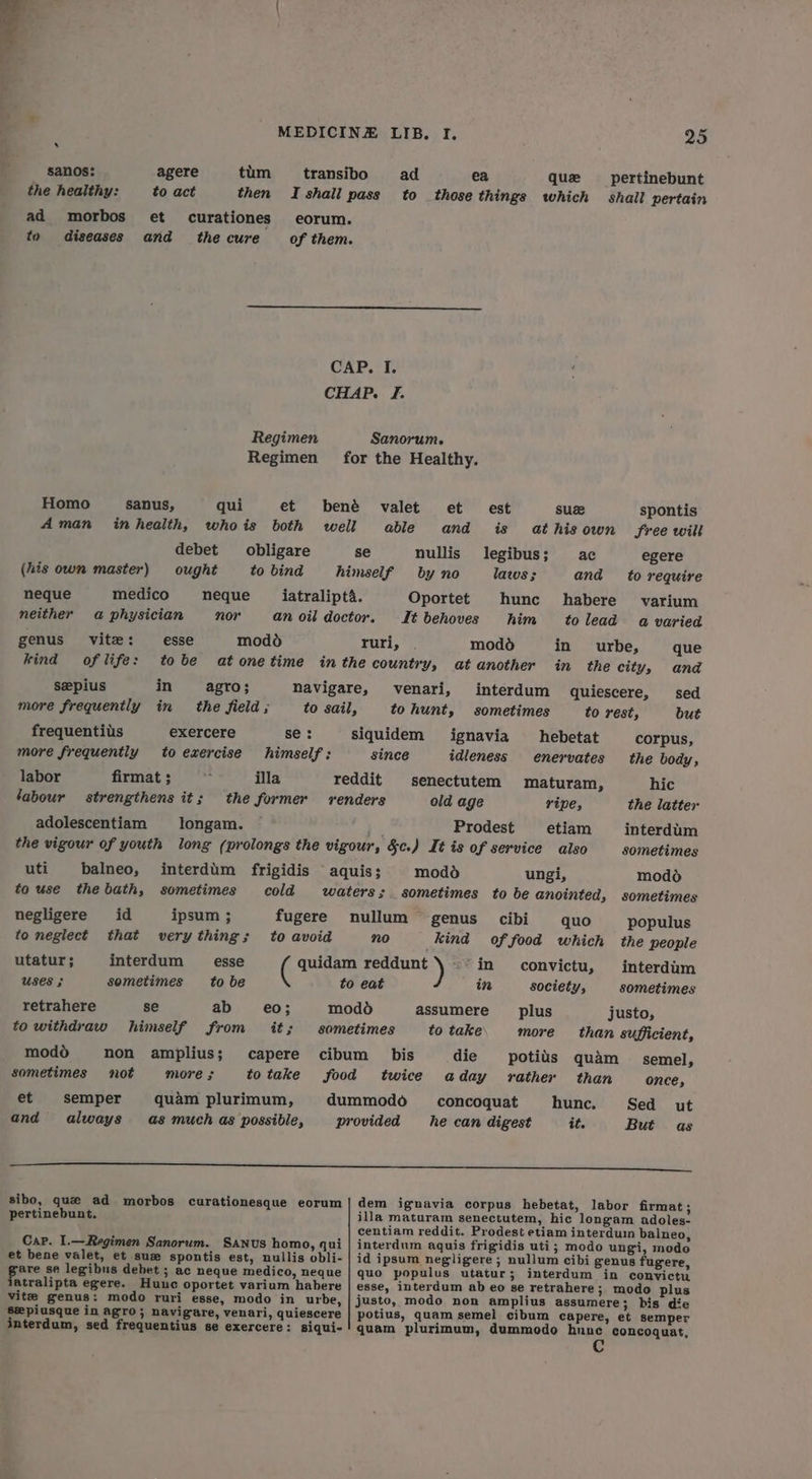 sanos: agere tim ttransibo ad ea que pertinebunt the healthy: to act then I shall pass to those things which shall pertain ad morbos et curationes eorum. to diseases and thecure of them. CAP. I. CHAP. I. Regimen Sanorum. Regimen for the Healthy. Homo sanus, qui et bené valet et est suze spontis Aman inhealth, whois both well able and is at his own Sree will debet obligare se nullis legibus; ac egere (his own master) ought to bind himself by no lazus ; and to require neque medico neque iatralipta. Oportet hunc habere varium neither a physician nor an oil doctor. It behoves him tolead a varied genus vite: esse modd ruri, . modd in urbe, que kind of life: tobe atonetime inthe country, atanother in the city, and seepius in agro; navigare, venari, interdum quiescere, sed more frequently in the field; to sail, to hunt, sometimes to rest, but frequentils exercere se: siquidem ignavia hebetat corpus, more frequently to exercise himself: since idleness enervates the body, labor firmat ; : illa reddit senectutem maturam, hic labour strengthens it; the former renders old age ripe, the latter adolescentiam §longam. Prodest etiam interdum the vigour of youth long (prolongs the vigour, Sc.) It is of service aiso sometimes uti balneo, interdum frigidis aquis; modo ungi, modo to use thebath, sometimes cold waters; sometimes to be anointed, sometimes negligere id ipsum ; fugere nullum genus cibi quo populus to neglect that very thing; to avoid no kind of food which the people utatur; interdum esse ( quidam reddunt \ ~~ in convictu, interdim Uses ; sometimes to be to eat in society, sometimes retrahere se ab e€0; modo assumere plus justo, to withdraw himself from it; sometimes to take more than sufficient, modo hon amplius; capere cibum bis die potiis quam _ semel, sometimes not more ; totake food twice aday rather than once, et semper quam plurimum, dummodo _concoquat hunc. Sed ut and always as much as possible, provided he can digest it. But as ————— a sibo, que ad morbos curationesque eorum | dem ignavia corpus hebetat, labor firmat ; pertinebunt. illa maturam senectutem, hic longam adoles- centiam reddit. Prodest etiam interdum balneo, Cap. I.—Regimen Sanorum. Sanus homo, qui | interdum aquis frigidis uti; modo ungi, modo et bene valet, et sue spontis est, nullis obli- | id ipsum negligere ; nullum cibi genus fugere, pore se legibus debet ; ac neque medico, neque | quo populus utatur; interdum in convictu atralipta egere. Huuc oportet varium habere | esse, interdum ab eo se retrahere; modo plus vite genus: modo ruri esse, modo in urbe, | justo, modo non amplius assumere; bis die seepiusque in agro; navigare, venari, quiescere potius, quam semel cibum capere, et semper interdum, sed frequentius se exercere: siqui-! quam plurimum, dummodo hnnec concoquat, C