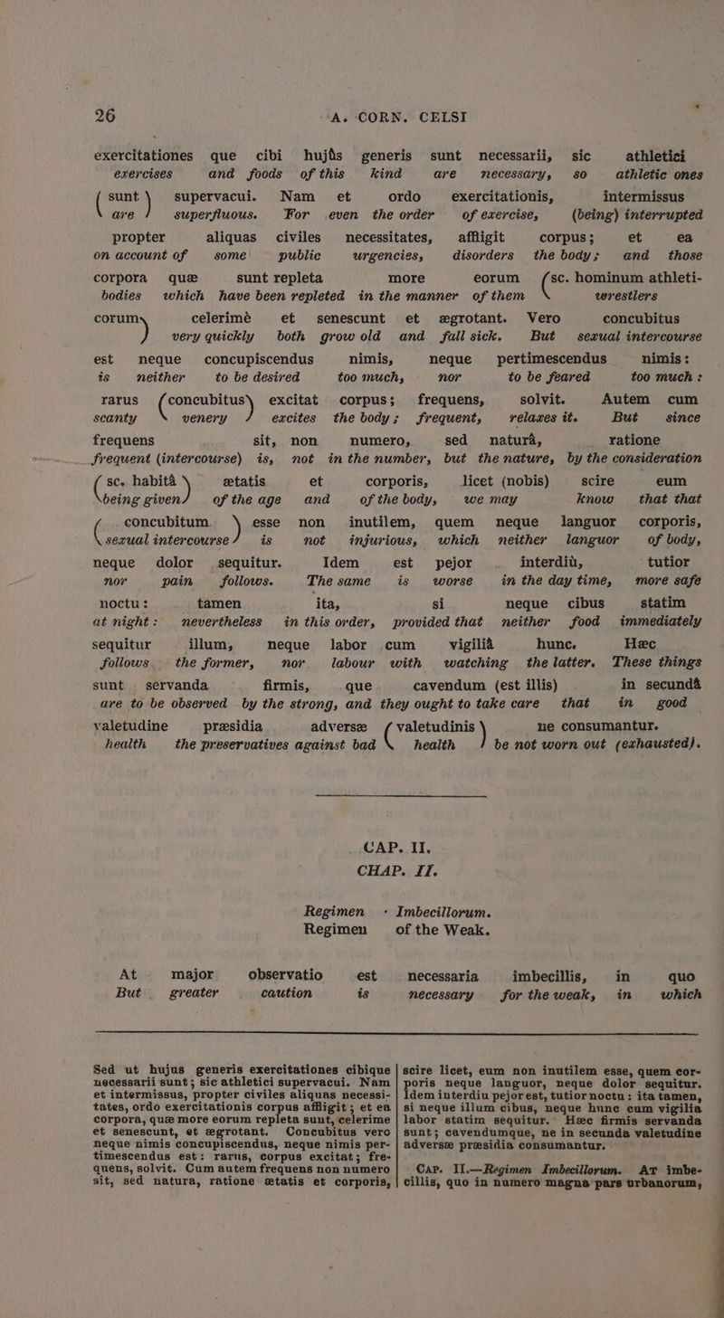 hujis of this et que cibi and foods Nam For civiles public exercitationes sunt are exercises propter on account of que sunt repleta which have been repleted in th et senescunt both grow old supervacui. superfluous. necessi urgen aliquas some corpora bodies celerimé corum ) very quickly est nimis, is neque neither frequens frequent (intercourse) sc. habit& etatis being given of the age esse is concupiscendus to be desired ) excitat excites sit, is, concubitus venery rarus scanty the body non not inthe nu et ana of th concubitum sexual intercourse dolor pain non not ( neque nor Idem The same sequitur. follows. ita, in this order, neque labor nor tamen nevertheless illum, the former, noctu : at night : sequitur foliows sunt. servanda firmis, que athletici athletic ones intermissus (being) interrupted corpus ; et ea the body; and _ those sc. hominum athleti- wrestlers concubitus sexrual intercourse nimis: too much : Autem cum Srequent, But since sed natura, ratione mber, but the nature, by the consideration licet (nobis) eum we may that that quem neque corporis, which neither of body, pejor interdiu, ' tutior worse in the day time, more safe neque cibus statim neither food immediately hunc. Hec the latter. These things cavendum (est illis) in secund& in good sic sO sunt necessarii, are necessary, exercitationis, of exercise, affligit disorders tates, Ciess eorum e manner of them et egrotant. Vero and fall sick. But pertimescendus to be feared solvit. relaxes it. neque nor frequens, 3 scire know languor languor e body, est is si provided that c um vigilié that valetudine presidia adversz valetudinis ) ne consumantur. health the preservatives against bad health be not worn out (exhausted). CAP. II, CHAP. JT. Regimen -: Imbecillorum. Regimen of the Weak. At major observatio est necessaria imbecillis, in quo But greater caution is necessary fortheweak, in which Sed ut hujus generis exercitationes cibique necessarii sunt; sic athletici supervacui. Nam et intermissus, propter civiles aliquas necessi- tates, ordo exercitationis corpus affligit ; et ea corpora, que more eorum repleta sunt, celerime et senescunt, et egrotant. Concubitus vero neque nimis concupiscendus, neque nimis per- timescendus est: rarus, corpus excitat; fre- quens, solvit. Cum autem frequens non numero sit, sed natura, ratione etatis et corporis, scire licet, eum non inutilem esse, quem cor- pore neque languor, neque dolor sequitur. dem interdiu pejor est, tutior noctu: ita tamen, si neque illum cibus, neque hune cum vigilia labor statim sequitur. Hec firmis servanda sunt; cavendumque, ne in secunda valetudine adverse presidia consumantur. Cap. Il.—Regimen Imbecillorum. At imbe- cillis, quo in numero magna pars urbanorum,