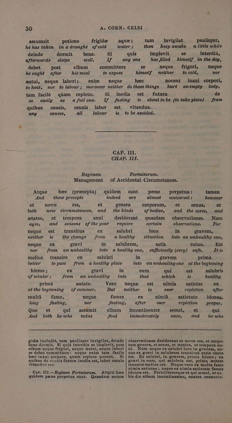 assumsit potione frigid aque ; tum _ invigilat paulisper, hehas taken inadraught of cold water ; then keepawake alittle while deinde dormit bene. Si quis implevit se interdiu, afterwards sleeps well. If any one has filled himself in the day, debet post cibum committere se neque frigori, neque- he ought after his meal to expose himself neither to cold, nor estui, meque labori; enim neque heec nocent inani corpori, toheat, nor to labour; moreover neither dothesethings hurt anempty body, tam facilé gqtam repleto. Si inedia est futura de so easily as afullone. If fasting is abouttobe (totake place) from quibus causis, omnis labor est vitandus. any CAUSES, all labour is to be avoided. CAP. III. CHAP. III. Regimen Fortuitorum. Management of Accidental Circumstances. Atque hee (precepta) quidem sunt pene perpetua : tamen And these precepts indeed are almost universal: however et nove res, et genera corporum, et sexus, et both new circumstances, and the kinds of bodies, and the sexes, and etates, et tempora anni desiderant quasdam observationes. Nam ages, and seasons ofthe year require certain observations. For neque _ est transitus ex salubri loco in gravem, neither is the change from a healthy situation into an unhealthy one, neque ex gravi in salubrem, satis tutus. Est nor from anunhealthy into ahealthy one, sufficiently (very) safe. Lt is melius transire ex salubri in gravem prima better topass from a healthy place into anunhealthyone at the beginning hieme ; ex gravi in eum qui est salubris of winter ; from anunhealthy into that which is healthy prima estate. Vero neque est nimia satietas ex at the beginning of summer. But neither is over repletion after multa fame, neque fames ex nimia satietate idonea. long Jasting, _ nor fasting, after over repletion proper. Que et qui assumit cibum _incontinenter semel, et qui And both he who takes food immoderately once, and he who gids includit, tum paulisper invigilat, deinde | observationes desiderant et nove res, et corpo- bene dormit. Si quis interdiu se implevit, post | rum genera, et sexus, et setates, et tempora an- cibum neque frigori, neque zstui, neque labori | ni. Nam neque ex salubri loco in gravem, ne se debet committere: neque enim tam facile | que ex gravi in salubrem transitus satis tutus hee inani corpore, quam repleto nocent. Si} est. Ex salubri, in gravem, prima hieme; ex quibus de causis futura inedia est, labor omnis | gravi in eum, qui salubris est, prima estate vitandus est. transire melius est. Neque vero ex multa fame nimia satietas ; neque ex nimia satietate fames Cap. IIl.— Regimen Fortuitorum. ATQUE hee | idoneaest. Periclitaturque et qui semel, etaqu quidem pzne perpetua sunt. Quasdam autem | bis die cibum incontinenter, contra consuetu-
