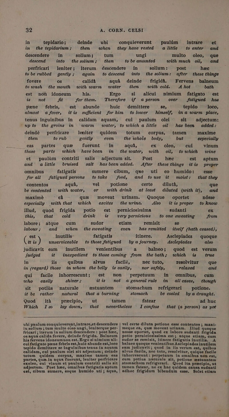 in tepidario; deinde ubi conquieverunt paulim intrare et in the tepidarium ; then when they have rested alittle to enter and descendere in solium 3 tum ungi multo oleo, que descend into the solium; then to be anointed with much oils, and perfricari leniter; iterum descendere in solium : post hee tobe rubbed gently; again todescend into the solium: after these things fovere os calid& aqua deinde frigid’. Fervens balneum to wash the mouth with warm water then with cold. A hot bath est non idoneum his. Ergo si alicui nimium fatigato est is not Sit for them. Therefore if a person over fatigued has pene febris, est abunde huic demittere se, tepido loco, almost afever, itis sufficient forhim tolower himself, ina warm place, tenus inguinibus in calidam aquam, cui paulum olei sit adjectum: upto the groins in warm water, to which alittle oil has been added: deindé perfricare leniter quidem totum corpus, tamen maxime then to rub gently even the whole body, but especially eas partes que fuerunt in aqua, ex oleo, cui vinum those parts which havebeen in the water, with oil, to which wine et paulim contriti salis adjectum sit. Post heec est aptum and alittle bruised salt hasbeenadded. After these things itis proper omnibus fatigatis sumere cibum, que uti eo humido: esse forall fatigued persons to take food, and touse it moist: that they contentos aqua, vel potione certe diluta, que be contented with water, or with drink at least diluted (with it), and maximeé - €& que moveat urinam. Quoque _ oportet ndésse especially with that which excites the urine Also itis proper to know illud, quod frigida potio est perniciosissima sudanti ex this, that cold drink is very pernicious to one sweating Srom labore; atque cum sudor etiam remisit se labour ; and when the sweating even has remitted itself (hath ceased), est inutilis fatigatis itinere. Asclepiades quoque tt is ) unserviceable to those fatigued by a journey. Asclepiades also judicavit eam inutilem venientibus a balneo; quod est verum judged it inexpedient to those coming from the baths which is true in lis quibus alvus facile, nec tuto, resolvitur que in (regard) those in whom the belly is easily, nor safely, relaxed and qui facile inhorrescunt; est non perpetuum in omnibus, cum who easily shiver ; itis not ageneralrule in allcases, though sit potiis naturale zestuantem stomachum refrigerari potione. it be vather natural that a burning stomach be cooled by a draught. Quod ita precipio, ut tamen fatear ad huc Which Iso lay down, that nevertheless Iconfess that (a person) as yet ubi paulum conquieverunt,intrare,et descendere | vel certe diluta potione esse contentos ; maxi- in solium ; tum multo oieo ungi, leniterque per- | meque ea, que moveat urinam. Illud quoque fricari; iterum in solium descendere : post hxc, | nosse oportet, quod ex labore sndanti frigida os aqua calida fovere, deinde frigida. Balneum | potio perniciosissima est; atque etiam, cum his fervens idoneumnon est. Ergo sinimium ali- | sudor se remisit, itinere fatigatis inutilis. A cui fatigato pene febris est,huic abunde est,loco | balneo quoque venientibus Asclepiades inutilem tepido demittere se inguinibus tenus in aauam | eam judicavit; quod in iis verum est, quibus calidam, cui paulum olei sit adjectum; deinde | alvus facile, nec tuto, resolvitur, quique facile totum quidem corpus, maxime tamen eas | inhorrescunt: perpetuum in omnibus non est, partes, quz.in aqua fuerunt, leniter perfricare | cum potius naturale sit, potione estuantem exoleo, cui vinum et paulum contriti salis sit | stomachum refrigerari. Quod ita precipio, ut adjectum. Post hc, omnibus fatigatis aptum | tamen fatear, ne ex hac quidem causa sudanti est, cibum sumere, eoque humido uti; aqua, | adhuc frigidum bibendum esse. Solet etiam