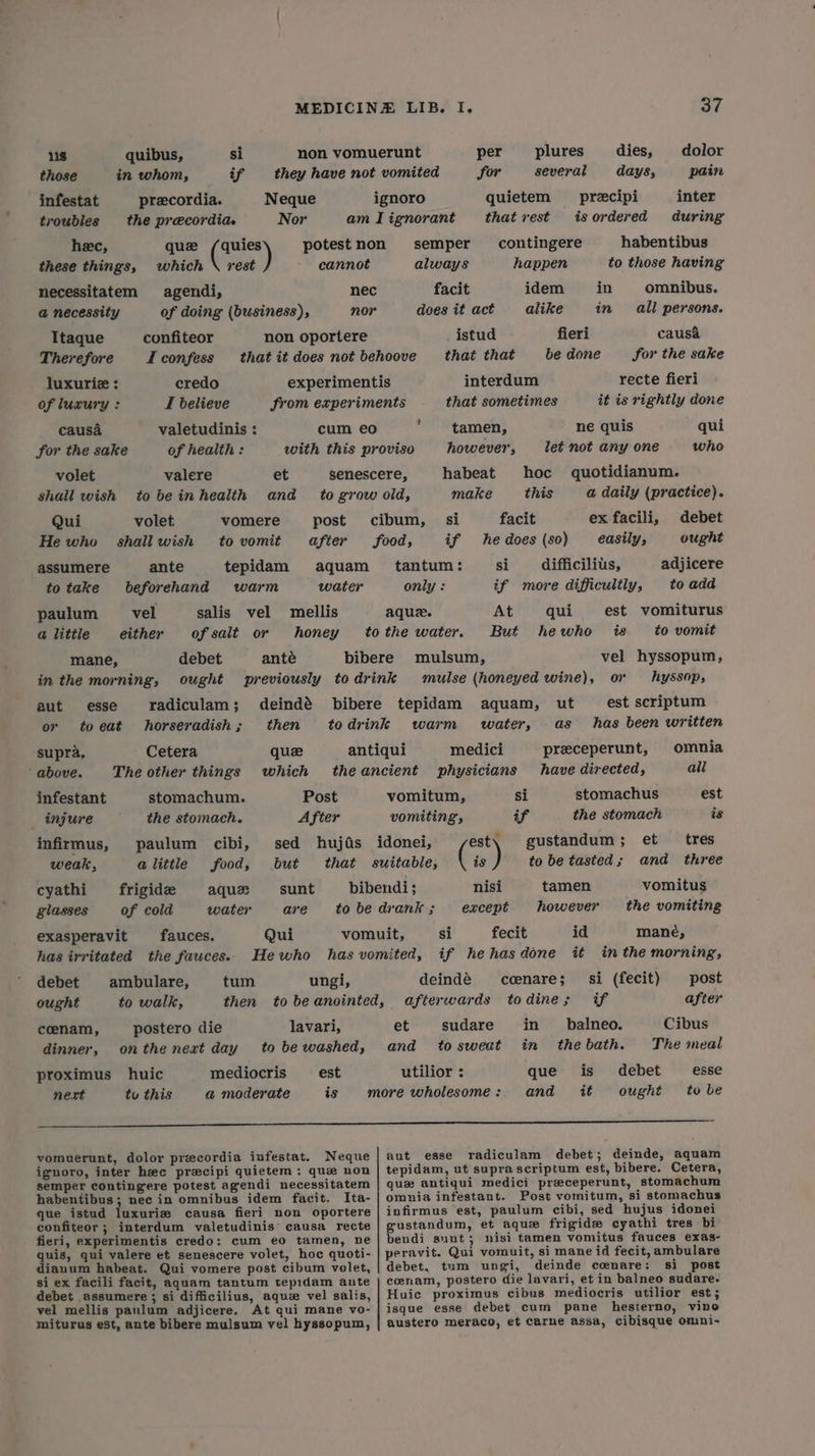 118 quibus, si non vomuerunt per plures dies, dolor those in whom, if they have not vomited for several days, pain infestat precordia. Neque ignoro quietem precipi inter troubles the precordia. Nor amTignorant thatrest isordered during hec, que /quies potestnon semper contingere habentibus these things, which \ rest cannot always happen to those having necessitatem agendi, nec facit idem in omnibus. @ necessity of doing (business), nor does it act alike in all persons. Itaque confiteor non oportere istud fieri causa&amp; Therefore I confess that it does not behoove that that bedone for the sake luxurie : credo experimentis interdum recte fieri of luxury : I believe from experiments that sometimes it is rightly done causa valetudinis : cum eo ; tamen, ne quis qui for the sake of health: with this proviso however, let not any one who volet valere et senescere, habeat hoc quotidianum. shall wish tobeinhealth and _ to grow old, make this a daily (practice). Qui volet vomere post cibum, si facit ex facili, debet He who shallwish tovomit after food, if he does (80) easily, ought assumere ante tepidam aquam_ tantum: si difficilius, adjicere totake beforehand warm water only : if more difficultly, to add paulum vel salis vel mellis aque. At qui est vomiturus a little either of salt or honey tothe water. But hewho is to vomit mane, debet anté bibere mulsum, vel hyssopum, in the morning, ought previously todrink mulse (honeyed wine), on hyssop, aut esse radiculam; deindé bibere tepidam aquam, ut est scriptum or toeat horseradish; then todrink warm water, as has been written supra, Cetera quee antiqui medici preeceperunt, omnia above. The other things which theancient physicians have directed, all infestant stomachum. Post vomitum, si stomachus est injure the stomach. A fier vomiting’ if the stomach is infirmus, paulum cibi, sed hujads idonei, est\ gustandum; et _ tres weak, alittle food, but that suitable, is ) to be tasted; and three cyathi frigide aque sunt bibendi; nisi tamen vomitus glasses of cold water are tobedrank; except however the vomiting exasperavit fauces. Qui vomuit, si fecit id mané, has irritated the fauces. Hewho has vomited, if hehasdone it in the morning, debet ambulare, tum ungi, deindé ccenare; si (fecit) post ought to walk, then to beanointed, afterwards todines if after cenam, postero die lavari, et sudare in _ balneo. Cibus dinner, onthe next day to bewashed, and _ to sweat in the bath. The meal proximus huic mediocris _ est utilior : que is debet esse next to this a moderate is more wholesome: and it ought tobe oe vomuerunt, dolor precordia infestat. Neque| aut esse radiculam debet; deinde, aquam ignoro, inter hee precipi quietem: que non | tepidam, ut supra scriptum est, bibere. Cetera, semper contingere potest agendi necessitatem | que antiqui medici preceperunt, stomachum habentibus: nec in omnibus idem facit. Ita- | omnia infestant. Post vomitum, si stomachus que istud luxurie causa fieri non oportere | infirmus est, paulum cibi, sed hujus idonei confiteor ; interdum valetudinis’ causa recte | gustandum, et aque frigide cyathi tres bi fieri, experimentis credo: cum eo tamen, ne | bendi suut; nisi tamen vomitus fauces exas- quis, qui valere et senescere volet, hoc quoti- | peravit. Qui vomuit, si mane id fecit, ambulare dianum habeat. Qui vomere post cibum volet, | debet, tum ungi, deinde coenare: si post si ex facili facit, aquam tantum tepidam ante | cenam, postero die lavari, et in balneo sudare- debet assumere ; si difficilius, aque vel salis, | Huic proximus cibus mediocris utilior est; vel mellis paulum adjicere. At qui mane vo- | isque esse debet cum pane hesterno, vino miturus est, ante bibere mulsum vel hyssopum, | austero meraco, et carne assa, cibisque omni-