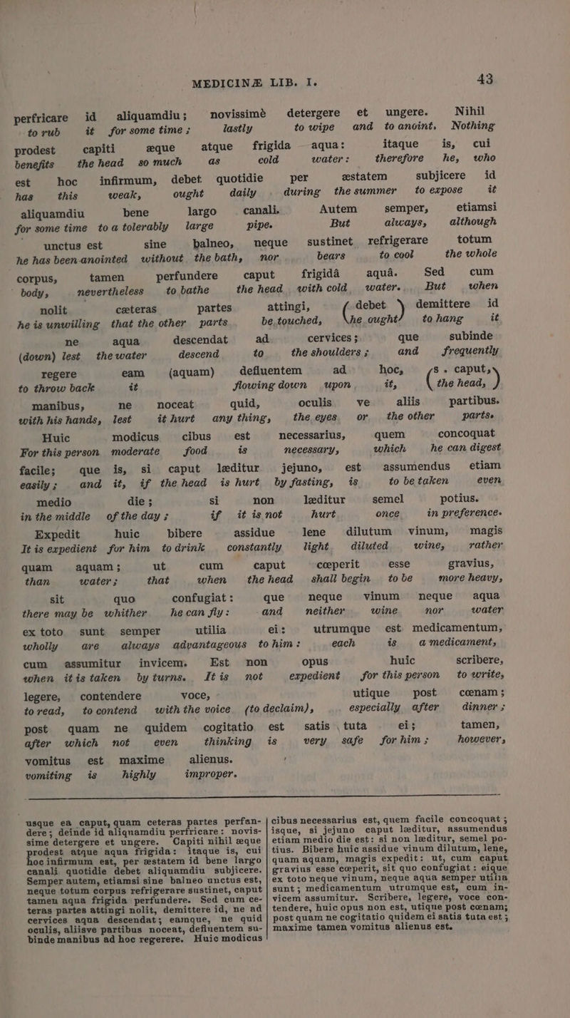 perfricare id aliquamdiu ; novissimé detergere et ungere. Nihil to rub it for some time ; lastly to wipe and toancint. Nothing prodest capiti zeque atque frigida aqua: itaque is, cui benefits the head so much as cold water: therefore he, who est hoc infirmum, debet quotidie per zstatem subjicere id has this weak, ought daily during thesummer to expose it aliquamdiu bene largo canali. Autem semper, etiamsi for some time toa tolerably large pipe. But always, although unctus est sine balneo, neque sustinet refrigerare totum he has been-anointed without thebath, mor bears to cool the whole corpus, tamen perfundere caput frigida aqua. Sed cum ’ body, nevertheless to bathe the head with cold. water... But when nolit ceeteras partes attingi, debet demittere id heis unwilling that the other parts be, touched, he ought to hang it ne aqua descendat ad cervices ; que subinde (down) lest the water descend to the shoulders ; and Frequently regere eam (aquam) defluentem ad hoc, s. caput, to throw back wt flowing down upon it, the head, ) manibus, ne noceat quid, oculis ve aliis partibus. with his hands, lest ithurt any thing, the eyes. or the other partse Huic modicus cibus _— est necessarius, quem concoquat For this person moderate food is NECESSANY y which he can digest facile; que is, si caput leditur jejuno, est assumendus etiam easily ; and it, if thehead is hurt by fasting, is to be taken even medio die ; si non leditur semel potius. in the middle of the day; if it is not hurt once. in preference Expedit huic bibere assidue lene dilutum vinum, magis It is expedient for him to drink constantly light diluted wine, rather quam aquam ; ut cum caput coeperit esse gravius, than water ; that when thehead_ shail begin tobe more heavy, sit quo confugiat : que neque vinum neque aqua there may be whither he can fly: and neither wine nor water ex toto sunt semper utilia ei: utrumque est medicamentum, wholly are always advantageous tohim: each is a medicament, cum assumitur invicem. Est non opus huic scribere, when itis taken byturns. Jftis not expedient for this person to writes legere, contendere voce, utique post coenam 3 toread, tocontend withthe voice (to declaim), especially after dinner ; post quam ne quidem cogitatio est satis . tuta ei; tamen, after which not even thinking is very safe forhim; however, vomitus est maxime alienus. : vomiting is highly improper. a usque ea caput, quam ceteras partes perfan- cibus necessarius est, quem facile concoquat 5 dere; deinde id aliquamdiu perfricare: novis- | isque, si jejuno caput leditur, assumendus sime detergere et ungere. Capiti nihil eque etiam medio die est: si non leditur, semel po- rodest atque aqua frigida: itaque is, cui|tius. Bibere huic assidue vinum dilutum, lene, ocinfirmum est, per zstatem id bene largo | quam aquam, magis expedit: ut, cum caput, canali quotidie debet aliquamdiu subjicere. | gravius esse ceperit, sit quo confugiat: eique Semper autem, etiamsi sine balneo unctus est, | ex toto neque vinum, neque aqua semper utifia neque totum corpus refrigerare sustinet, caput | sunt ; medicamentum utrumque est, cum in- tamen aqua frigida perfundere. Sed cum ce- | vicem assumitur. Scribere, legere, voce con- teras partes attingi nolit, demittere id, ne ad | tendere, huic opus non est, utique post cenam; cervices aqua descendat; eamque, ne quid | post quam ne cogitatio quidem ei satis tuta est ; oculis, aliisve partibus noceat, defluentem su- | maxime tamen vomitus alienus est. binde manibus ad hoc regerere. Huic modicus