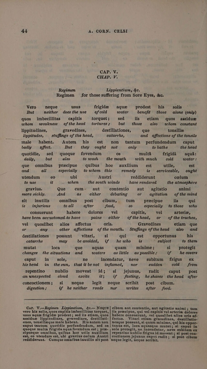 CAP. V. CHAP. V. Regimen Lippientium, §c. Regimen for those suffering from Sore Eyes, &c. Vero neque usus frigide aque prodest his solis But neither does the use of cold water benefit those alone (only) quos imbecillitas capitis torquet; sed jis etiam quos assidue whom weakness ofthe head tortures; but those also whom constant lippitudines, gravedines, destillationes, que tonsille lippitudes, stuffings of the head, catarrhs, and affections of the tonsils male habent. Autem his est non tantum perfundendum caput badly affect. But they ought not only to bathe the head quotidie, sed quoque fovendum Os multa frigida aqua: daily, but also to wash the mouth with much cold water: que omnibus precipue quibus hoc auxilium est utile, est and ali especially to whom this remedy is serviceable, ought utendum eo ubi Austri reddiderunt celum to use it when the south winds have rendered the atmosphere gravius. Que cum- aut contentio aut agitatio animi more sickly. And as either debating or agitation of the mind sit inutilis omnibus post cibum, tum precipue iis qui is injurious to all after food, SO especially to those who consuerunt habere dolores vel capitis, vel arterie, have been accustomed_to have pains either of the head, or of the trachea, vel quoslibet alios affectus oris. Gravedines etiam que or any other affections ofthe mouth. Stuffingsofthehead also and destillationes possunt vitari, si qui est opportunus his catarrhs may be avoided, if he who is ~ subject to them mutat loca que aquas quam minime ; si protegit changes the situations and waters as little as possible ; if he covers caput in sole, ne incendatur, neve subitum frigus ex hishead in thesun, thatitbenot inflamed, nor sudden cold from repentino nubilo moveat id; si jejunus, radit caput post anunerpected cloud excite its if fasting, heshaves thehead after concoctionem; si neque legit neque’ scribit post cibum. digestion ; tf he neither reads nor writes after food. Car. V.—Regimen Lippientium, &c.— NEQUE | cibum aut contentio, aut agitatio animi; tum vero his solis, quos capitis imbecillitas torquet, | iis preecipue, qui vel capitis vel arteriz dolores usus aque frigid prodest; sed iis etiam, quos | habere consuerunt, vel quoslibet alios oris af- assiduz lippitudines, gravedines, destillati- |} fectus. Vitari etiam gravedines, destillatio- ones, tonsillzque male habent. His autem non | nesque possunt, si quam minime, qui his oppor- caput tantum quotidie perfundendum, sed os | tunus est, loca aquasqne mutat; si caput in quoque multa frigida aqua fovendum est; prz- ; sole protegit, ne incendatur, neve subitum ex cipueque omnibus, quibus hoc utile auxilium | repentino nubilo frigus id moveat ; si post con- est, eo utendum est, ubi gravius celum Austri | coctionem jejunus caput radit ; si post cibum reddiderunt. Cumque omnibus inutilis sit post neque legit, neque scribit.