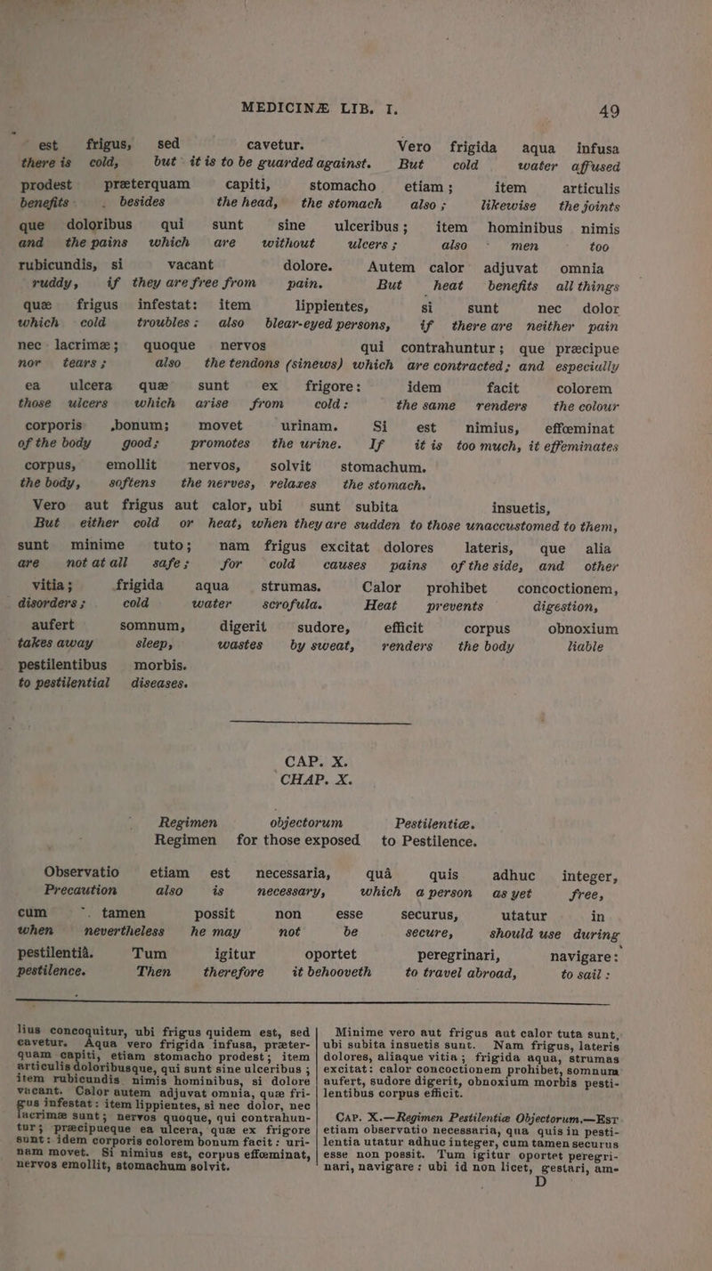est frigus, sed cavetur. Vero frigida aqua infusa there is cold, but itis to be guardedagainst. But cold water affused prodest preterquam capiti, stomacho _ etiam; item articulis benefits - _ besides the head, the stomach also ; likewise the joints que doloribus qui sunt sine ulceribus ; item hominibus nimis and thepains which are without ulcers ; also - men too rubicundis, si vacant dolore. Autem calor adjuvat omnia ruddy y if they are free from pain. But heat benefits all things que frigus infestat: item lippientes, si sunt nec dolor which cold troubles: also blear-eyed persons, if thereare neither pain nec - lacrimz; quoque nervos qui contrahuntur; que precipue nor tears; also the tendons (sinews) which are contracted; and especiully ea ulcera que sunt ex frigore: idem facit colorem those ulcers which arise from cold: the same —— renders the colour corporis »bonum; movet urinam. Si est nimius, effceminat of the body good; promotes the urine. If it is too much, it effeminates corpus, emollit nervos, solvit stomachum. the body, softens the nerves, relaxes the stomach. Vero aut frigus aut calor, ubi sunt subita insuetis, But either cold or heat, when theyare sudden to those unaccustomed to them, sunt minime tuto; nam frigus excitat dolores lateris, que alia are notatall safe; for cold causes pains ofthe side, and other vitia ; frigida aqua strumas. Calor _ prohibet concoctionem, disorders ; cold water scrofula. Heat prevents digestion, aufert somnum, digerit sudore, efficit corpus obnoxium takes away sleep, wastes by sweat, renders the body “iable pestilentibus morbis. to pestilential diseases. _CAP. X. CHAP. X. Regimen objectorum Pestilentia. Regimen for those exposed to Pestilence. Observatio etiam est necessaria, qua quis adhuc integer, Precaution also is NECESSATY, which aperson as yet Sree, cum ~. tamen possit non esse securus, utatur in when nevertheless he may not be secure, should use during pestilentia. Tum igitur oportet peregrinari, navigare: pestilence. Then therefore it behooveth to travel abroad, to sail: a ee eee eee lius concoquitur, ubi frigus quidem est, sed| Minime vero aut frigus aut calor tuta sunt, cavetur. hana vero frigida infusa, preter- | ubi subita insuetis sunt. Nam frigus, lateris quam capiti, etiam stomacho prodest; item | dolores, aliaque vitia; frigida aqua, strumas articulis doloribusque, qui sunt sine ulceribus ; | excitat: calor concoctionem rohibet, somnum item rubicundis nimis hominibus, si dolore | aufert, sudore digerit, obnoxium morbis pesti- vacant. Calor autem adjuvat omnia, que fri- | lentibus corpus efficit. apt vcwate sobs item lippientes, si nec dolor, nec . {ably f acrime Sunt; nervos quoque, qui contrahun- Car. X.—Regimen Pestilentiea Objectorum.—Est tur; precipueque ea ulcera, que ex frigore | etiam observatio necessaria, qua quis in pesti- sunt: idem corporis colorem bonum facit: uri- | lentia utatur adhuc integer, cum tamensecurus nam movet. Si nimius est, corpus effeminat, | esse non possit. Tum igitur oportet peregri- nervos emollit, stomachum golvit. nari, navigare; ubi id non licet, gestari, am-