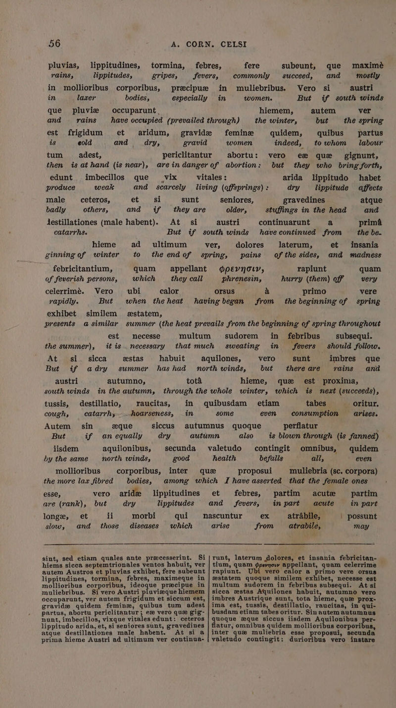 pluvias, lippitudines, tormina, febres, fere subeunt, que maximé rains, lippitudes, gripes, fevers, commonly succeed, and mostly in mollioribus corporibus, precipue in muliebribus. Vero si austri in laxer bodies, especially in women. But if south winds que pluvise occuparunt. hiemem, autem ver and rains have occupied (prevailed through) the winter, but the spring est frigidum et aridum, gravide femine quidem, quibus partus is eold and dry, gravid women indeed, towhom labour tum _adest, periclitantur abortu: vero ee que _ gignunt, then is at hand (is near), areindanger of abortion: but they who bring forth, edunt imbecillos que _vix vitales : arida lippitudo habet produce weak and scarcely living (offsprings) : dry _lippitude affects male __ceteros, et si sunt seniores, gravedines atque badly others, and if they are older, stuffings in the head and Jestillationes (male habent). At si austri continuarunt a prim catarrhs. But if south winds havecontinued from the be. hieme ad ultimum ver, dolores laterum, et insania ginning of winter to theendof spring, pains of the sides, and madness febricitantium, quam appellant oévyolr, rapiunt quam of feverish persons, which they cail phrenesin, hurry (them) off very celerrimé. Vero ubi calor orsus a primo vere rapidly. But when theheat having began from the beginning of spring exhibet similem estatem, est necesse multum it is . necessary estas habuit the summer), At si. sicca But if adry austri south winds destillatio, catarrhy sin eque if an equally aquilonibus, north winds, corporibus, bodies, autumno, tota in the autumn, raucitas, hoarseness, tussis, cough, Autem But jisdem by the same mollioribus the more lax fibred vero aride but dry ii morbi those diseases in siccus ary secunda good inter lippitudines lippitudes qui which esse, are (rank), et and longe, slow, sint, sed etiam quales ante preecesserint. Si hiems sicca septemtrionales ventos habuit, ver autem Austros et pluvias exhibet, fere subeunt lippitudines, tormina, febres, maximeque in mollioribus corporibus, ideoque precipue in muliebribus. Si vero Austri plavizeque hiemem occuparunt, ver autem frigidum et siccum est, gravide quidem feminz, quibus tum adest partus, abortu periclitantur; es vero que gig- nunt, imbecillos, vixque vitales edunt: ceteros lippitudo arida, et, si seniores sunt, gravedines atque destillationes male habent. At si a prima hieme Austri ad ultimum ver continua- subsequi. should follow. imbres que rains and sudorem in _ febribus in fevers sunt there are est proxinia, is next (succeeds), tabes oritur, consumption arises. perflatur is blown through (is fanned) omnibus, quidem all, even muliebria (sc. corpora) vero but hieme, que etiam some even also contingit befalls proposui partim in part | possunt may febres, partim acute in part acute atrabile, atrabile, ex Srom runt, laterum dolores, et insania febricitan- tium, quam ¢psynow appellant, quam celerrime rapiunt. Ubi vero calor a primo vere orsus mstatem quoque similem exhibet, necesse est multum sudorem in febribus subsequi. At si sicca estas Aquilones habuit, autumno vero imbres Austrique sunt, tota hieme, que prox- ima est, tussis, destillatio, raucitas, in qui- busdam etiam tabes oritur. Sin autem autumnus quoque zxque siccus iisdem Aquilonibus per- flatur, omnibus quidem mollioribus corporibus, inter que muliebria esse proposui, secunda valetudo contingit: durioribus vero instare